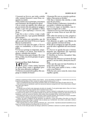 141                                         SALMOS 146, 147

2 Louvarei ao SENHOR, por toda a minha                             3 Somente Ele cura os corações quebran-
vida; cantarei louvores a meu Deus, en-                            tados e lhes pensa as feridas.3
quanto eu existir.                                                 4 Ele fixa o número das estrelas, a cada
3 Não conteis com os príncipes, com meros                          uma dá um nome.4
seres humanos: são incapazes de salvar!                            5 Nosso Senhor é Soberano e tremendo o
4 Ao se esvair seu espírito, eles voltam ao                        seu poder; é infinita sua sabedoria.
pó; no mesmo dia seus planos se apagam.                            6 O SENHOR ergue os humildes, mas re-
5 Feliz o que tem por ajudador o Deus                              baixa os ímpios até o chão.
de Jacó e, por esperança, o SENHOR, seu                            7 Entoai ao SENHOR com ações de graças,
Deus,                                                              cantai ao nosso Deus ao som das cíta-
6 que fez o céu e a terra, o mar e tudo                            ras!
quanto neles há, e que guarda fidelidade                           8 Ele cobre de nuvens os céus, prepara a
para sempre,2                                                      chuva para a terra; faz brotar a relva so-
7 que faz justiça aos oprimidos, que dá                            bre as colinas,
pão aos que têm fome! O SENHOR é quem                              9 dá alimento ao gado e aos filhotes do
liberta os prisioneiros.                                           corvo, quando crocitam de fome.
8 O SENHOR dá vista aos cegos, o SENHOR                            10 Ele não se compraz no vigor do cavalo,
ergue os combalidos, o SENHOR ama os                               nem dá valor à agilidade dos seres huma-
justos.                                                            nos;
9 O SENHOR protege os migrantes, ampa-                             11 o SENHOR se agrada dos que o temem,
ra os órfãos e as viúvas, mas frustra os                           daqueles que depositam sua esperança
planos e atitudes dos ímpios.                                      em seu amor leal e perene.5
10 O Eterno reina para sempre; Ele é teu                           12 Glorifica ao SENHOR, Jerusalém! Sião,
Deus, ó Sião, teu rei de geração em gera-                          louva teu Deus!
ção. Aleluia!3                                                     13 Porque Ele reforçou as trancas de tuas
                                                                   portas e, em teu meio, abençoou teus fi-
Louvor ao Deus Todo-Poderoso                                       lhos.

147       Aleluia!
          Como é bom cantar louvores
ao nosso Deus; como é agradável pres-
                                                                   14 Ele, que dá a paz em tuas fronteiras, te
                                                                   sacia com a flor do trigo.
                                                                   15 Ele envia suas ordens à terra, e veloz
tar-lhe uma adoração condigna!1                                    corre a sua Palavra.6
2 O Eterno reconstrói Jerusalém; Ele con-                          16 Ele faz cair a neve como lã, como cinza
grega os exilados de Israel.2                                      espalha a geada;


confiança e a esperança em Deus; portanto, louva o Senhor – sob as mais difíceis circunstâncias – durante toda a sua vida. Sua
fé absoluta está depositada em Deus, e jamais em qualquer pessoa humana (vv.5,6; Jr 17.7).
   2 Deus é completamente leal às suas próprias promessas. Falhar com sua Palavra seria negar a Si mesmo (Hb 6.13-18).
   3 Este versículo pode ser transliterado, a partir dos manuscritos hebraicos, da seguinte forma: Yimloch Adonai leolam, Eloháyich
Tsíon, ledor vador, halelu lá.
   Capítulo 147
   1 O salmista louva ao Senhor pela restauração pós-exílica de Jerusalém. É uma grande alegria adorar a Deus com hinos e
cânticos espirituais quando nosso propósito íntimo é somente louvá-lo (135.3).
   2 O mesmo poder de Deus (Yahweh) que criou e administra o Universo é aplicado na restauração do seu povo amado (v.2),
no conforto dos que sofrem (v.3) e na proteção daqueles que não têm como se proteger sozinhos (v.6). Este versículo pode ser
transliterado, a partir dos manuscritos hebraicos, desta maneira: Bone Ierushaláyim Adonai, nidchê Yisrael iechanes.
   3 Os dispersos de Israel e os que muito se esforçaram, diante de grande oposição, para reconstruir os muros de Jerusalém,
receberam também a bênção da restauração emocional (Sl 137; 126; Ne 2.17-20; 4.1-23).
   4 Aquele, cujo poder e inteligência são tão grandiosos, que determina o número das estrelas e lhes atribui os nomes, tem
capacidade suficiente para proteger e sustentar todas as pessoas que, humildemente, nele confiam e para abater a altivez e
arrogância dos ímpios (20.8; 146.9; Is 40.26-29).
   5 Não se agrada a Deus com rituais, sacrifícios e oferendas, mas – e tão-somente – depositando absoluta fé (obediência) na sua
Graça e por humilde obediência à sua Palavra (Rm 4.5; 8.4; 2Tm 2.15).
   6 Aqui há um bom tema para estudo dos teólogos, astrônomos e astrofísicos: observa-se no primeiro capítulo da Bíblia (Gn
 