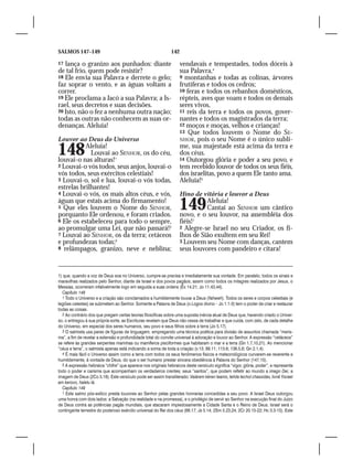 SALMOS 147–149                                                 142

17 lança o granizo aos punhados: diante                              vendavais e tempestades, todos dóceis à
de tal frio, quem pode resistir?                                     sua Palavra,4
18 Ele envia sua Palavra e derrete o gelo;                           9 montanhas e todas as colinas, árvores
faz soprar o vento, e as águas voltam a                              frutíferas e todos os cedros;
correr.                                                              10 feras e todos os rebanhos domésticos,
19 Ele proclama a Jacó a sua Palavra; a Is-                          répteis, aves que voam e todos os demais
rael, seus decretos e suas decisões.                                 seres vivos,
20 Isto, não o fez a nenhuma outra nação;                            11 reis da terra e todos os povos, gover-
todas as outras não conhecem as suas or-                             nantes e todos os magistrados da terra;
denanças. Aleluia!                                                   12 moços e moças, velhos e crianças!
                                                                     13 Que todos louvem o Nome do SE-
Louvor ao Deus do Universo                                           NHOR, pois o seu Nome é o único subli-

148        Aleluia!
             Louvai ao SENHOR, os do céu,
louvai-o nas alturas!1
                                                                     me, sua majestade está acima da terra e
                                                                     dos céus.
                                                                     14 Outorgou glória e poder a seu povo, e
2 Louvai-o vós todos, seus anjos, louvai-o                           tem recebido louvor de todos os seus fiéis,
vós todos, seus exércitos celestiais!                                dos israelitas, povo a quem Ele tanto ama.
3 Louvai-o, sol e lua, louvai-o vós todas,                           Aleluia!5
estrelas brilhantes!
4 Louvai-o vós, os mais altos céus, e vós,                           Hino de vitória e louvor a Deus
águas que estais acima do firmamento!
5 Que eles louvem o Nome do SENHOR,
porquanto Ele ordenou, e foram criados.
                                                                     149       Aleluia!
                                                                               Cantai ao SENHOR um cântico
                                                                     novo, e o seu louvor, na assembléia dos
6 Ele os estabeleceu para todo o sempre,                             fiéis!1
ao promulgar uma Lei, que não passará!2                              2 Alegre-se Israel no seu Criador, os fi-
7 Louvai ao SENHOR, os da terra; cetáceos                            lhos de Sião exultem em seu Rei!
e profundezas todas;3                                                3 Louvem seu Nome com danças, cantem
8 relâmpagos, granizo, neve e neblina;                               seus louvores com pandeiro e cítara!


1) que, quando a voz de Deus soa no Universo, cumpre-se precisa e imediatamente sua vontade. Em paralelo, todos os sinais e
maravilhas realizados pelo Senhor, diante de Israel e dos povos pagãos, assim como todos os milagres realizados por Jesus, o
Messias, ocorreram infalivelmente logo em seguida a suas ordens (Êx 14.21; Jo 11.43,44).
  Capítulo 148
  1 Todo o Universo e a criação são conclamados a humildemente louvar a Deus (Yahweh). Todos os seres e corpos celestiais (e
legiões celestes) se submetem ao Senhor. Somente a Palavra de Deus (o Logos divino – Jo 1.1-3) tem o poder de criar e restaurar
todas as coisas.
  2 Ao contrário dos que pregam certas teorias filosóficas sobre uma suposta inércia atual de Deus que, havendo criado o Univer-
so, o entregou à sua própria sorte, as Escrituras revelam que Deus não cessa de trabalhar e que cuida, com zelo, de cada detalhe
do Universo, em especial dos seres humanos, seu povo e seus filhos sobre a terra (Jo 5.17).
  3 O salmista usa pares de figuras de linguagem, empregando uma técnica poética para divisão de assuntos chamada “meris-
ma”, a fim de revelar a extensão e profundidade total do convite universal à adoração e louvor ao Senhor. A expressão “cetáceos”
se refere às grandes serpentes marinhas ou mamíferos pisciformes que habitaram o mar e a terra (Gn 1.7,10,21). Ao mencionar
“céus e terra”, o salmista apenas está indicando a soma de toda a criação (v.13; 89.11; 113.6; 136.5,6; Gn 2.1,4).
  4 É mais fácil o Universo assim como a terra com todos os seus fenômenos físicos e meteorológicos curvarem-se reverente e
humildemente, à vontade de Deus, do que o ser humano prestar sincera obediência à Palavra do Senhor (147.15).
  5 A expressão hebraica “chifre” que aparece nos originais hebraicos deste versículo significa “vigor, glória, poder”, e representa
todo o poder e carisma que acompanham os verdadeiros crentes; seus “santos”, que podem refletir ao mundo a imago Dei, a
imagem de Deus (2Co 3.18). Este versículo pode ser assim transliterado: Vaiárem kéren leamo, tehila lechol chassidav, livnê Yisrael
am kerovo, halelu lá.
  Capítulo 149
  1 Este salmo pós-exílico presta louvores ao Senhor pelas grandes honrarias concedidas a seu povo. A Israel Deus outorgou
uma honra com dois lados: a Salvação (na realidade e na promessa), e o privilégio de servir ao Senhor na execução final do Juízo
de Deus contra as potências pagãs mundiais, que atacaram impiedosamente a Cidade Santa e o Reino de Deus. Israel será o
contingente terrestre do poderoso exército universal do Rei dos céus (68.17; Js 5.14; 2Sm 5.23,24; 2Cr 20.15-22; Hc 3.3-15). Este
 