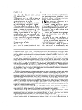 SALMOS 17, 18                                                   18

seus olhos estão fitos em mim, prontos                               servo do SENHOR. Ele cantou as palavras deste
para derrubar-me.                                                    hino de louvor ao SENHOR, quando este o livrou
12 São como um leão ávido pela presa                                 das mãos de todos os seus inimigos e das garras
escolhida, como feras sanguinárias sali-                             de Saul. Assim se expressou Davi:1
vando pela vítima, na tocaia.
13 Levanta-te, SENHOR! Confronta-os! Arrasa-
os! Com tua espada, livra-me dos ímpios.
                                                                     18      Eu te amo2 com todo o meu ser, ó
                                                                             SENHOR, minha força.
                                                                     2 O SENHOR é o meu penhasco3 e minha
14 Com tua mão, SENHOR, livra-me das pes-                            fortaleza, quem me liberta é o meu Deus.
soas mundanas, dos homens maldosos des-                              Nele me abrigo; meu rochedo, meu escu-
ta terra, cuja recompensa está nesta vida.                           do e o poder que me salva, minha torre
Enche-lhes o ventre de tudo o que lhes re-                           forte e meu refúgio.
servaste; fartem-se disso os seus filhos, e o                        3 O SENHOR seja louvado! Pois clamei a
que sobrar fique para suas crianças de colo.                         Deus por livramento e estou salvo dos
15 Eu, contudo, graças à tua justiça, verei a                        meus inimigos.
tua face; quando despertar, terei a plena sa-                        4 As cordas da morte me enredaram; as
tisfação de ver tua semelhança em mim.4                              torrentes da destruição me aterrorizaram.
                                                                     5 Os laços do inferno me envolveram,4 e
Deus soberano salvador                                               as ciladas da morte me atingiram.
(2Sm 22.1-51)                                                        6 No meu desespero clamei ao SENHOR;
Para o mestre de música. Um salmo de Davi,                           gritei por socorro ao meu Deus. Do seu


os órgãos mais sensíveis do corpo humano. A presença de qualquer cisco nos olhos é imediatamente comunicada ao cérebro
que ordena sua pronta remoção. Assim também, qualquer situação que venha a causar preocupação ao servo de Deus é digna
da atenção especial do Senhor, que nos cobre com suas poderosas asas, como a águia protege seus filhotes (Rt 2.12; Sl 36.7;
57.1; 63.7; 91.4).
   4 No versículo anterior, Davi diz para Deus que não quer ter nada a ver com os perversos, que só buscam prazeres da carne,
ostentação, vaidade, orgulho e os bens materiais deste mundo (sistema econômico, político, social e religioso). Davi chega ao
ponto de pedir a Deus que dê aos mundanos abundância do que eles mais amam; assim eles naufragarão em sua própria lama.
O fiel de coração, porém, tem prazer no Senhor e nas coisas celestiais. Sabe que suas necessidades materiais serão supridas
diretamente pelo Pai e se alegra com aquele grande dia em que verá o Senhor face a face. Davi sabia que só os semelhantes
podem se comunicar mutuamente (Tt 1.15 com Mt 5.8). Temos a promessa de que o veremos como Ele é e de que seremos
semelhantes a Ele! (1Jo 3.2; 2Co 3.18). Conhecer a face de Deus foi um privilégio de Moisés (Nm 12.6-8; Dt 34.10). Moisés não
viu a face de Deus como num sonho, mas acordado. Assim, os fiéis verão a Deus na ressurreição e desfrutarão desse prazer por
toda a eternidade (Is 26.19; Dn 12.2). A hora do despertar, a aurora, é o momento privilegiado da generosidade divina e simboliza
a salvação (Is 8.20; 9.1; 33.2; Lm 3.22-23; Sf 3.5; Jo 1.4-5; 8.12).
   Capítulo 18
   1 É importante lembrar que estas notas, impressas em letras menores, logo abaixo do título da maioria dos Salmos, fazem parte do
texto canônico da Bíblia Hebraica (diferentemente das notas marginais acrescentadas pelos massoretas e que não constam na KJ), e
se incluem na numeração dos versículos desta. Quase a metade dos Salmos tem a anotação: ledáwîd (de Davi) e 55 salmos trazem a
expressão: lam-e-natssêah (Ao mestre de música). Em muitos salmos, os versículos no texto hebraico têm sua numeração desencontra-
da em relação aos publicados em nossas Bíblias, devido ao fato de o versículo número 1 ser atribuído a essas notas (como em algumas
edições católicas). O Novo Testamento reafirma a autenticidade bíblica e canônica desses títulos (Mc 12.35-37; At 2.29-34; 13.35-37).
   Neste hino de louvor a Deus, por grande vitória alcançada, Davi relata o que o Senhor fez por ele (vv.1-3), relembra o livramento
de Deus (vv.4-19), apresenta o fundamento para o livramento (vv.20-30), relembra uma vez mais a vitória (vv.31-48) e se compro-
mete a viver continuamente louvando a Deus (vv.49-50). Esse cântico também é encontrado em 2Sm 22, tendo sido escrito após
a morte de Saul e o estabelecimento do reino davídico. Como afirmava Calvino, muitas verdades neste salmo aplicam-se melhor
a Jesus Cristo (o Messias) do que a Davi (Rm 15.9).
   2 A palavra no original em hebraico racham,  é rara, muito emotiva e expressiva. Significa amar com as mais profundas e
veementes afeições do coração, com a comoção de todas as entranhas (como era na época, a típica forma oriental de se referir
aos sentimentos). Uma tradução literal e antiga: “Eu te amarei com todos os anelos do afeto, ó Jehovah”.
   3 A palavra hebraica sela , usada aqui, significa aqueles precipícios íngremes que oferecem refúgio a homens e animais;
onde as abelhas fazem colméias e de onde o mel era coletado em grande abundância (Dt 32.13). Esse é um termo diferente
daquele traduzido nos versículos seguintes por “rocha”, significando “penhasco” ou “rochedo” (1Sm 23.25-28; 24.22), apesar de
essas palavras serem menos comunicativas do que “rocha” para o leitor ocidental nos dias de hoje.
   4 Embora Davi fosse rei e, como tal, pudesse falar em nome de seu povo, todo o salmo está no singular para expressar a
emoção da experiência pessoal. Davi foi abençoado porque Deus teve “amor leal a mim”, ou como em algumas traduções “se
 