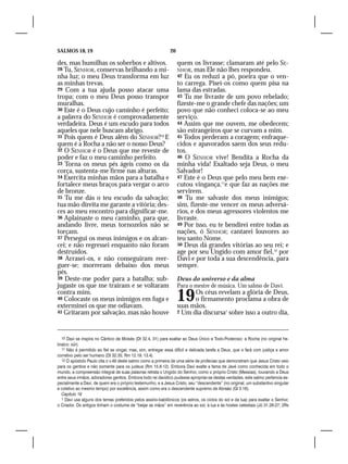 SALMOS 18, 19                                                 20

des, mas humilhas os soberbos e altivos.                           quem os livrasse; clamaram até pelo SE-
28 Tu, SENHOR, conservas brilhando a mi-                           NHOR, mas Ele não lhes respondeu.
nha luz; o meu Deus transforma em luz                              42 Eu os reduzi a pó, poeira que o   ven-
as minhas trevas.                                                  to carrega. Pisei-os como quem pisa na
29 Com a tua ajuda posso atacar uma                                lama das estradas.
tropa; com o meu Deus posso transpor                               43 Tu me livraste de um povo rebelado;
muralhas.                                                          fizeste-me o grande chefe das nações; um
30 Este é o Deus cujo caminho é perfeito;                          povo que não conheci coloca-se ao meu
a palavra do SENHOR é comprovadamente                              serviço.
verdadeira. Deus é um escudo para todos                            44 Assim que me ouvem, me obedecem;
aqueles que nele buscam abrigo.                                    são estrangeiros que se curvam a mim.
31 Pois quem é Deus além do SENHOR?10 E                            45 Todos perderam a coragem; enfraque-
quem é a Rocha a não ser o nosso Deus?                             cidos e apavorados saem dos seus redu-
32 O SENHOR é o Deus que me reveste de                             tos.
poder e faz o meu caminho perfeito.                                46 O SENHOR vive! Bendita a Rocha da
33 Torna os meus pés ágeis como os da                              minha vida! Exaltado seja Deus, o meu
corça, sustenta-me firme nas alturas.                              Salvador!
34 Exercita minhas mãos para a batalha e                           47 Este é o Deus que pelo meu bem exe-
fortalece meus braços para vergar o arco                           cutou vingança,11e que faz as nações me
de bronze.                                                         servirem.
35 Tu me dás o teu escudo da salvação;                             48 Tu me salvaste dos meus inimigos;
tua mão direita me garante a vitória; des-                         sim, fizeste-me vencer os meus adversá-
ces ao meu encontro para dignificar-me.                            rios, e dos meus agressores violentos me
36 Aplainaste o meu caminho, para que,                             livraste.
andando livre, meus tornozelos não se                              49 Por isso, eu te bendirei entre todas as
torçam.                                                            nações, ó SENHOR; cantarei louvores ao
37 Persegui os meus inimigos e os alcan-                           teu santo Nome.
cei; e não regressei enquanto não foram                            50 Deus dá grandes vitórias ao seu rei; e
destruídos.                                                        age por seu Ungido com amor fiel,12 por
38 Arrasei-os, e não conseguiram reer-                             Davi e por toda a sua descendência, para
guer-se; morreram debaixo dos meus                                 sempre.
pés.
39 Deste-me poder para a batalha; sub-                             Deus do universo e da alma
jugaste os que me traíram e se voltaram                            Para o mestre de música. Um salmo de Davi.
contra mim.
40 Colocaste os meus inimigos em fuga e
exterminei os que me odiavam.
                                                                   19    Os céus revelam a glória de Deus,
                                                                         o firmamento proclama a obra de
                                                                   suas mãos.
41 Gritaram por salvação, mas não houve                            2 Um dia discursa1 sobre isso a outro dia,




  10 Davi se inspira no Cântico de Moisés (Dt 32.4, 31) para exaltar ao Deus Único e Todo-Poderoso: a Rocha (no original he-
braico: sûr).
  11 Não é permitido ao fiel se vingar, mas, sim, entregar essa difícil e delicada tarefa a Deus, que o fará com justiça e amor
corretivo pelo ser humano (Dt 32.35; Rm 12.19, 13.4).
  12 O apóstolo Paulo cita o v.49 deste salmo como a primeira de uma série de profecias que demonstram que Jesus Cristo veio
para os gentios e não somente para os judeus (Rm 15.8-12). Embora Davi exalte a fama de Javé como conhecida em todo o
mundo, a compreensão integral de suas palavras retrata o Ungido do Senhor, como o próprio Cristo (Messias), louvando a Deus
entre seus irmãos, adoradores gentios. Embora todo rei davídico pudesse apropriar-se destas verdades, este salmo pertencia es-
pecialmente a Davi, de quem era o próprio testemunho, e a Jesus Cristo, seu “descendente” (no original, um substantivo singular
e coletivo ao mesmo tempo) por excelência, assim como era o descendente supremo de Abraão (Gl 3.16).
  Capítulo 19
  1 Davi usa alguns dos temas preferidos pelos assírio-babilônicos (os astros, os ciclos do sol e da lua) para exaltar o Senhor,
o Criador. Os antigos tinham o costume de “beijar as mãos” em reverência ao sol, à lua e às hostes celestiais (Jó 31.26-27; 2Rs
 