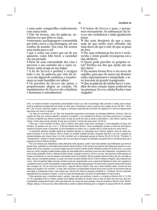 21                                                SALMOS 19

e uma noite compartilha conhecimento                              9 O temor do SENHOR é puro, e perma-
com outra noite.                                                  nece eternamente. As ordenanças4 do SE-
3 Não há termos, não há palavras, ne-                             NHOR são verdadeiras e todas igualmente
nhuma voz que deles se ouça;                                      justas.
4 entretanto, sua linguagem é transmitida                         10 São mais desejáveis do que o ouro,
por toda a terra, e sua mensagem, até aos                         mais do que muito ouro refinado; são
confins do mundo. Nos céus, Ele armou                             mais doces do que o mel, do que as gotas
uma tenda para o sol2                                             do favo.
5 que é como um noivo que sai de seu                              11 Por suas ordenanças teu servo é escla-
aposento, como feliz herói, a caminhar                            recido; e existe grande recompensa em a
em sua jornada.                                                   elas obedecer.
6 Parte de uma extremidade dos céus e                             12 Quem pode perceber os próprios er-
percorre o seu caminho até o outro ex-                            ros? Purifica-me dos que ainda não me
tremo; nada escapa ao seu fulgor.                                 são claros.5
7 A lei do SENHOR é perfeita, e revigora                          13 Da mesma forma livra o teu servo do
todo o ser. As palavras que vêm do SE-                            orgulho, para que ele nunca me domine;
NHOR são dignas de confiança, e transfor-                         então experimentarei a integridade, e se-
mam os mais humildes em sábios.3                                  rei inocente de grande transgressão.
8 Os preceitos do SENHOR são justos, e                            14 Que as palavras da minha boca e o me-
proporcionam alegria ao coração. Os                               ditar do meu coração sejam aceitáveis6 na
mandamentos do SENHOR são cristalinos                             tua presença, SENHOR, minha Rocha e meu
e iluminam o entendimento.                                        vingador!


23.5); os modernos tentam compreender personalidade e futuro por meio da astrologia. Mas somente o cristão pode compre-
ender a amplitude da alegria filial que sente, ao olhar para o firmamento e para os astros como criação do seu Pai (Rm 1.18-23;
Rm 1.20). O termo “discursa” sugere, no original, o borbulhar irreprimível de uma fonte. Os capítulos 37 e 38 de Jó desenvolvem
esse tema com lirismo e verdade.
   2 Ao falar do movimento do sol, Davi usa expressões igualmente encontradas na mitologia babilônica. Contudo, Davi faz
questão de frisar que, embora magnífico, poderoso e exultante, o sol é obediente ao Senhor, pois Deus posicionou-o no espaço
e indicou a trajetória que deveria cumprir todos os dias (do ponto de vista do poeta e observador); o céu inteiro é apenas uma
“tenda” e trilho para que ele caminhe. E tudo isso é somente “a borda das suas obras” (Jó 26.14).
   3 Davi usa o nome revelado de Deus, Javé (o Senhor) sete vezes; antes disso, empregou o nome específico de Deus (em
hebraico, El) apenas uma vez, e no v.1. O famoso filósofo Kant afirmou: “Duas constatações povoam a mente de admiração e
reverência sempre novas e crescentes: os céus estrelados por sobre nós, e o padrão ético e moral escrito em nosso íntimo”.
   4 A expressão hebraica mispâtîm significa as decisões judiciais ou ordenanças que o Senhor registrou sobre as várias situ-
ações humanas. A Lei (em hebraico Tôrâ ou Torah) é a vontade revelada de Deus, enquanto edût tem a ver com o aspecto da
verdade atestada pelo próprio Deus (1Jo 5.9) e também com a declaração pactual do Senhor (Êx 25.16; Dt 9.9). “Preceitos” e
“mandamentos” revelam a maneira precisa e fiel com que Deus se dirige à humanidade, enquanto temor e reverência deve ser a
resposta humana à Palavra de Deus.
   5 Foi a lei mosaica que estabeleceu certas distinções entre pecados; porém, foram elas também que enfatizaram que nenhum
pecado (tipo, qualidade ou dimensão) seria tolerado diante de Deus. O ser humano tem grande dificuldade para discernir e reco-
nhecer seus erros e pecados; ou porque imagina que ser humano é tentar acertar mediante a prática de muitos erros, ou porque
acha que, tendo chegado a determinada posição de maturidade ética e espiritual, seus erros são irrelevantes, comparados à mo-
ral de nossa sociedade. Porém, a Palavra de Deus revela o coração humano (Lv 18.5) e, por isso, não devemos confiar apenas em
nossas consciências, no que diz respeito à percepção de erros cometidos. Somos culpados diante de Deus não por uma falta ou
duas, mas por incontáveis pecados, os quais nos privam da plena bênção divina. O termo hebraico shegioth, aqui traduzido por
“erros”, além de significar faltas menores, também pode ser compreendido como a astúcia de Satanás em lidar com o egoísmo e
a vaidade humana, a ponto de neutralizar a capacidade de autocrítica das pessoas. Por esse motivo a grande maioria dos homens
não consegue ver “um por cento dos seus erros”, segundo afirmou Calvino. Davi usa o verbo hebraico nakan, oriundo de uma
palavra que significa “ser inocente”, ou seja, Davi reconhece a incapacidade humana de ser justo a ponto de enumerar todas as
suas faltas e confessá-las a Deus, mas suplica que o Senhor lhe revele os pecados cometidos e o “purifique” (torne-o inocente),
especialmente do pecado do orgulho, o qual é a porta de entrada para uma série de calamidades na vida humana.
   6 Davi aprendeu que é impossível evitar o pecado, mas sabe que sacrificar a mente e o coração ao Senhor (Os 14.1-2; Rm
12.1-5) é agradável a Ele e a melhor maneira de se afastar da prática do pecado. Deus é visto por Davi não como juiz, pois se o
considerasse simplesmente assim, Davi seria destruído por causa dos seus pecados; mas ele considera o Senhor como “Rocha”
(refúgio, abrigo). E mais que isso, Davi exalta a Deus usando a palavra hebraica go’el, o vingador do sangue (Nm 35.19), redentor
 