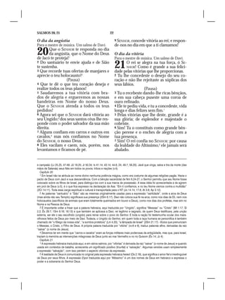 SALMOS 20, 21                                                   22

O dia da angústia                                                    9 SENHOR, concede vitória ao rei; e respon-
Para o mestre de música. Um salmo de Davi.                           de-nos no dia em que a ti clamamos!
20      Que o SENHOR te responda no dia
        da angústia, que o Nome do Deus
de Jacó te proteja!1
                                                                     O dia da vitória
                                                                     Para o mestre de música. Um salmo de Davi.
2 Do santuário te envie ajuda e de Sião
te sustenha.
3 Que recorde tuas ofertas de manjares e
                                                                     21      O rei se alegra na tua força, ó SE-
                                                                             NHOR! Como é grande a sua felici-
                                                                     dade pelas vitórias que lhe proporcionas.
aprecie o teu holocausto!2                                           2 Tu lhe concedeste o desejo do seu co-
                  (Pausa)                                            ração e não lhe rejeitaste as súplicas dos
4 Que te dê o que teu coração deseja e                               seus lábios.
realize todos os teus planos!                                                          (Pausa)
5 Saudaremos a tua vitória com bra-                                  3 Tu o recebeste dando-lhe ricas bênçãos,
dos de alegria e ergueremos as nossas                                e em sua cabeça puseste uma coroa de
bandeiras em Nome do nosso Deus.                                     ouro refinado.
Que o SENHOR atenda a todos os teus                                  4 Ele te pediu vida, e tu a concedeste, vida
pedidos!                                                             longa e dias felizes sem fim.1
6 Agora sei que o SENHOR dará vitória ao                             5 Pelas vitórias que lhe deste, grande é a
seu Ungido;3 dos seus santos céus lhe res-                           sua glória; de esplendor e majestade o
ponde com o poder salvador da sua mão                                cobriste.
direita.                                                             6 Sim! Tu o constituis como grande bên-
7 Alguns confiam em carros e outros em                               ção perene e o enches de alegria com a
cavalos,4 mas nós confiamos no Nome                                  tua presença.
do SENHOR, o nosso Deus.                                             7 Sim! O rei confia no SENHOR: por causa
8 Eles vacilam e caem, nós, porém, nos                               da lealdade do Altíssimo,2 ele jamais será
levantamos e ficamos de pé.                                          abalado.


e campeão (Lv 25.25, 47-49; Jó 19.25; Jr 50.34; Is 41.14; 43.14; 44.6, 24; 49.7; 59.20). Javé que vinga, salva e tira da morte (das
mãos de Satanás) seus fiéis em todos os povos, tribos e nações (v.4).
   Capítulo 20
   1 Em Israel não se atribuía ao nome divino nenhuma potência mágica, como era costume de algumas religiões pagãs. Havia o
pacto de Deus com Jacó e sua descendência. Com a bênção sacerdotal de Nm 6.24-27, o Senhor permitiu que seu Nome fosse
colocado sobre os filhos de Israel, para distingui-los com a sua marca de possessão. A essa idéia foi acrescentada a de agirem
em prol de Deus (v.5), é o que fica expresso na declaração de Asa: “Em ti confiamos, e no teu Nome viemos contra a multidão”
(2Cr 14.11). Toda essa carga espiritual e cultural é transportada para o NT (Jo 14.14; 17.6; At 3.6; Ap 3.12).
   2 As palavras “santuário” e “Sião” são as mesmas originalmente usadas para a expressão “santidade”, onde a arca de Deus
(mas ainda não seu Templo) significava sua presença (2Sm 6.17). Davi não coloca sua fé na arca, como nos dias de Eli, nem nos
holocaustos (sacrifícios de animais que eram totalmente queimados em louvor a Deus), como nos dias dos profetas, mas sim no
Nome e na Pessoa de Deus.
   3 É importante voltar a frisar que a palavra hebraica, aqui traduzida por “Ungido”, significa “Messias” ou “Cristo” (Mt 1.17; Sl
2.2; Êx 29.7; 1Sm 9.16; 16.13) e que também se aplicava a Davi, rei legítimo e sagrado, de quem Deus testificara, pela unção
externa, ser ele o seu escolhido (ungido) para reinar sobre o povo do Senhor. E toda a nação foi testemunha ocular dos mara-
vilhosos feitos de Deus por meio de Davi. Todavia, o Ungido do Senhor, em quem toda a raça humana se personifica é também
chamado de “o fôlego da nossa vida”, “a sombra protetora” (Lm 4.20), “a lâmpada de Israel” (2Sm 21.17) - títulos que prenunciam
o Messias, o Cristo, o Filho de Deus. A própria palavra traduzida por “vitória” (vv.6 e 9), traduz palavras afins, derivadas da raiz
“salvar” (o nome de Jesus).
   4 Devemos ter em mente que “carros e cavalos” eram as forças militares mais poderosas da antigüidade, mas que, para Israel,
traziam à memória as intervenções milagrosas de Deus junto ao mar Vermelho e no rio Quisom (Êx 14; Jz 4).
   Capítulo 21
   1 A expressão hebraica traduzida aqui, e em vários salmos, por “vitórias” é derivada da raiz “salvar” (o nome de Jesus) e quando
usada em contextos de batalha, acrescenta um significado positivo (triunfal) a “salvação”. Algumas versões usam simplesmente
a expressão “salvação”, com isso perdem o aspecto vitorioso da expressão.
   2 A lealdade de Deus é comunicada no original pela expressão hebraica hesed (Os 2.19), que significa o amor fiel e inextinguível
de Deus por seus filhos. A expressão Elyon traduzida aqui por “Altíssimo” é um dos nomes de Deus em hebraico e expressa o
poder e a soberania do Senhor Deus.
 