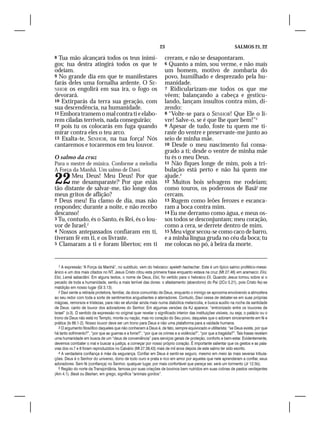 23                                              SALMOS 21, 22

8 Tua mão alcançará todos os teus inimi-                              creram, e não se desapontaram.
gos; tua destra atingirá todos os que te                              6 Quanto a mim, sou verme, e não mais
odeiam.                                                               um homem, motivo de zombaria do
9 No grande dia em que te manifestares                                povo, humilhado e desprezado pela hu-
farás deles uma fornalha ardente. O SE-                               manidade.
NHOR os engolirá em sua ira, o fogo os                                7 Ridicularizam-me todos os que me
devorará.                                                             vêem; balançando a cabeça e gesticu-
10 Extirparás da terra sua geração, com                               lando, lançam insultos contra mim, di-
sua descendência, na humanidade.                                      zendo:
11 Embora tramem o mal contra ti e elabo-                             8 “Volte-se para o SENHOR! Que Ele o li-
rem ciladas terríveis, nada conseguirão;                              vre! Salve-o, se é que lhe quer bem!”3
12 pois tu os colocarás em fuga quando                                9 Apesar de tudo, foste tu quem me ti-
mirar contra eles o teu arco.                                         raste do ventre e preservaste-me junto ao
13 Exalta-te, SENHOR, na tua força! Nós                               seio de minha mãe.
cantaremos e tocaremos em teu louvor.                                 10 Desde o meu nascimento fui consa-
                                                                      grado a ti; desde o ventre de minha mãe
O salmo da cruz                                                       tu és o meu Deus.
Para o mestre de música. Conforme a melodia                           11 Não fiques longe de mim, pois a tri-
A Força da Manhã. Um salmo de Davi.                                   bulação está perto e não há quem me

22      Meu Deus! Meu Deus! Por que
        me desamparaste?1 Por que estás
tão distante de salvar-me, tão longe dos
                                                                      ajude.4
                                                                      12 Muitos bois selvagens me rodeiam;
                                                                      como touros, os poderosos de Basã5 me
meus gritos de aflição?                                               cercam.
2 Deus meu! Eu clamo de dia, mas não                                  13 Rugem como leões ferozes e escanca-
respondes; durante a noite, e não recebo                              ram a boca contra mim.
descanso!                                                             14 Eu me derramo como água, e meus os-
3 Tu, contudo, és o Santo, és Rei, és o lou-                          sos todos se desconjuntam; meu coração,
vor de Israel.2                                                       como a cera, se derrete dentro de mim.
4 Nossos antepassados confiaram em ti,                                15 Meu vigor secou-se como caco de barro,
tiveram fé em ti, e os livraste.                                      e a minha língua gruda no céu da boca; tu
5 Clamaram a ti e foram libertos; em ti                               me colocas no pó, à beira da morte.


   1 A expressão “A Força da Manhã”, no subtítulo, vem do hebraico: ayeleth hashachar. Este é um típico salmo profético-messi-
ânico e um dos mais citados no NT. Jesus Cristo citou esta primeira frase enquanto estava na cruz (Mt 27.46) em aramaico: Eloí,
Eloí, Lemá sabactâni. Em alguns textos, o nome de Deus, Eloí, foi vertido para o hebraico Eli. Quando Jesus tomou sobre si o
pecado de toda a humanidade, sentiu a mais terrível das dores: o afastamento (abandono) do Pai (2Co 5.21), pois Cristo fez-se
maldição em nosso lugar (Gl 3.13).
   2 Davi sente a retirada protetora, familiar, da doce comunhão de Deus, enquanto o inimigo se aproxima envolvendo a atmosfera
ao seu redor com toda a sorte de sentimentos angustiantes e aterradores. Contudo, Davi cessa de debater-se em suas próprias
mágoas, remorsos e tristezas, para não se afundar ainda mais numa diabólica melancolia, e busca auxílio na rocha da santidade
de Deus: canto de louvor dos adoradores do Senhor. Em algumas versões da KJ aparece: “entronizado entre os louvores de
Israel” (v.3). O sentido da expressão no original quer revelar o significado interior das instituições visíveis, ou seja, o palácio ou o
trono de Deus não está no Templo, monte ou nação, mas no coração do Seu povo, daqueles que o adoram sinceramente em fé e
prática (Is 66.1-2). Nosso louvor deve ser um trono para Deus e não uma plataforma para a vaidade humana.
   3 O argumento filosófico daqueles que não conhecem a Deus é, de fato, sempre equivocado e utilitarista: “se Deus existe, por que
há tanto sofrimento?”, “por que as guerras e a fome?”, “por que os crimes e a violência?”, “por que a tragédia?”. Tais frases revelam
uma humanidade em busca de um “deus de conveniência” para serviços gerais de proteção, conforto e bem-estar. Evidentemente,
devemos combater o mal e buscar a justiça, a começar por nosso próprio coração. É importante salientar que os gestos e as pala-
vras dos vv.7 e 8 foram reproduzidos no Calvário (Mt 27.39,43) mais de mil anos depois de este salmo ter sido escrito.
   4 A verdadeira confiança é mãe da segurança. Confiar em Deus é sentir-se seguro, mesmo em meio às mais severas tribula-
ções. Deus é o Senhor do universo, dono de todo ouro e prata e rico em amor por aqueles que nele aprenderam a confiar, seus
adoradores. Sem fé (confiança) no Senhor, qualquer lugar, por mais confortável que pareça ser, será um tormento (Jr 12.5b).
   5 Região do norte da Transjordânia, famosa por suas criações de bovinos bem nutridos em suas colinas de pastos verdejantes
(Am 4.1). Basã ou Bashan, em grego, significa “animais gordos”.
 