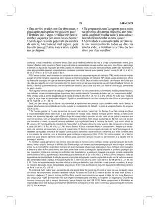 25                                                 SALMOS 23

2 Em verdes prados me faz descansar, e                               5 Tu prepararás um banquete para mim
para águas tranqüilas me guia em paz.2                               na presença dos meus inimigos; me hon-
3 Restaura-me o vigor e conduz-me nos ca-                            rarás, ungindo minha cabeça com óleo e
minhos da justiça por amor do seu Nome.3                             fazendo transbordar o meu cálice.5
4 Ainda que eu ande pelo vale da sombra                              6 A felicidade e a misericórdia certamen-
da morte, não temerei mal algum, pois                                te me acompanharão todos os dias da
tu estás comigo;4 a tua vara e o teu cajado                          minha vida; e habitarei na Casa do Se-
me protegem.                                                         nhor por dias sem fim.6


confiança e visão messiânica, ao mesmo tempo. Davi usa a metáfora preferida dos reis, e a mais compreensível e íntima, para
retratar o Senhor como o supremo Pastor que provê todas as necessidades de suas ovelhas (seu povo, seus filhos) e as protege
e defende. As figuras de linguagem até então usadas (rei, libertador, rocha, escudo) eram apropriadas, porém não transmitiam a
idéia de proximidade pessoal, companheirismo constante e amizade fraterna que a palavra “pastor” revela (Gn 48.15; Is 40.10;
49.10; Jr 17.16; 31.9-10; Ez 34; Sl 80.1; 95.7).
  2 Os “verdes prados” eram remansos ou campinas de relvas com pequenas lagoas (em hebraico: , neoth) onde as ovelhas
podiam encontrar refrigério, segurança, paz e repouso (a mesma expressão, em hebraico: , rabats, usada ao descrever a Arca
da Aliança na busca por um lugar de descanso para Israel - Nm 10.33). Deus se coloca como Pastor para mostrar ao mundo que
não trata seu rebanho como um mercenário (Jo 10). Assim como um pai que compreende sua condição altruísta de homem de
família, o Senhor igualmente decidiu viver em família (em rebanho) para cuidar dos seus, por meio de uma relação permanente
de amor e ensino.
  3 Em algumas versões aparece a tradução “refrigera-me a alma” no início deste versículo. Entretanto, essa expressão hebraica,
nos melhores e mais confiáveis originais disponíveis, traz o sentido literal de “conversão de todo o ser” ou “renascimento do fiel”.
Pode retratar, ainda, a ovelha desgarrada que é trazida de volta (Is 49.5; 60.1; Os 14.1-2; Jl 2.12 e Hb 2). Por outro lado, “restaura
o vigor” é muito mais do que simples refrigério. Significa a possibilidade de um novo começo de vida (físico ou psicológico Is
58.12; Pv 25.13; Lm 1.11,16,19).
  Deus, por zelo (amor) ao seu Nome, nos converterá e transformará em pessoas cujos caminhos serão os do Senhor; e
nossos testemunhos demonstrarão ao mundo o poder e a misericórdia de Yahweh – o único e soberano Senhor do universo
(Ez 36.22-32).
  4 Os “verdes prados” e “o vale da sombra da morte” são ambos “caminhos” do Senhor. Esse fato coloca em Deus
a responsabilidade última sobre tudo o que acontece em nossas vidas. Nossos inimigos podem tramar, o Diabo pode
tentar, nós podemos fraquejar, mas só Deus dirige as nossas vidas e permite, ou não, cada um de todos os eventos que
ocorrem conosco, com um propósito soberano, instrutivo e benéfico. Além disso, a presença do Senhor nos livra do pior
dos monstros: o medo. A palavra hebraica salmâwet, cujo significado literal é “sombra da morte”, que ocorre cerca de
20 vezes no AT, tem igualmente o sentido de “escuridão” e de fases críticas na vida, quando não conseguimos enxergar
a saída (Jó 38.17; Jr 2.6; Mt 4.16; Lc 1.79). Nosso Senhor é Deus e também Pastor e companheiro. Sempre que neces-
sário, ele caminha ao nosso lado e não só à nossa frente. O Senhor nos acompanha armado de “vara” (uma espécie de
cassetete carregado à cintura) e de “cajado” (para ajudar a caminhar e para conduzir o rebanho), que eram também arma
e instrumento de controle, pois a disciplina gera confiança e segurança (1Sm 17.35). Em última análise, só o Senhor
pode nos guiar através da morte; todos os demais guias, parentes e amigos recuam ou permanecem, e o viajante tem de
prosseguir sozinho.
  5 A metáfora usada ganha tons mais íntimos, deixa de tratar os homens como ovelhas e revela o grande banquete do triunfo
eterno, onde o próprio Senhor é o Anfitrião. No Oriente antigo, um homem que fosse perseguido por seus inimigos precisava
entrar, ou ao menos tocar, na tenda do monarca em quem buscasse refúgio, para estar seguro. Seus inimigos eram obrigados
a deter-se e olhar de fora para dentro, sem nada poder fazer contra o perseguido, agora hóspede, e, portanto, protegido por
seu hospedeiro. Como era costume dos anfitriões mais hospitaleiros, a cabeça do hóspede era ungida (untada, umedecida
com substância oleosa e perfumada) e farta refeição era oferecida (41.9; Gn 31.54; Ob 7). O Anfitrião divino ultrapassa todas as
expectativas de hospitalidade. A refeição assume proporções de banquete, quando ungüentos de alto valor e perfumes suaves
são derramados sobre a cabeça do hóspede ilustre (45.7; 104.15; Êx 24.8-12; 2Sm 12.20; Sl 16.5; Ec 9.8; Dn 10.3; Lc 7.46; 1Jo
2.20). Todas as necessidades são supridas e todos os inimigos afastados, pois o Anfitrião é mais que um hospedeiro; é amigo
do hóspede. O quadro retrata tranqüilidade, segurança e fé em meio às aflições da vida. Um equivalente veterotestamentário
de Rm 8.31-39 ou 2Co 12.9-10.
  6 A profecia é muito melhor que a perspectiva de uma grande festa. No mundo do AT, comer e beber na casa de alguém criava
um vínculo de compromisso, amizade e lealdade mútuas. Foi assim em Êx 24.8-12, onde os anciãos de Israel viram a Deus, e
comeram e beberam. O mesmo ocorreu na Última Ceia, quando Jesus anunciou ser aquele o cálice de uma nova Aliança em
seu sangue (1Co 11.25). Somos muito mais que simples convidados para uma festa, ou hóspedes por alguns dias. Deus deseja
conviver conosco por todo o sempre, literalmente “para a duração dos dias” (Mt 22.32). Nesse compromisso, a felicidade e as
misericórdias (amor leal) de Deus acompanham (literalmente: perseguem) os fiéis, assim como Seus juízos perseguem os ímpios
(83.15), hoje e sempre.
 