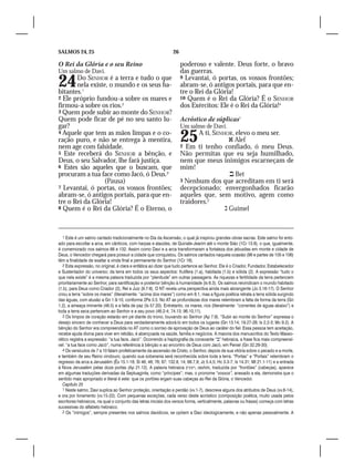 SALMOS 24, 25                                                   26

O Rei da Glória e o seu Reino                                        poderoso e valente. Deus forte, o bravo
Um salmo de Davi.                                                    das guerras.

24     Do SENHOR é a terra e tudo o que
       nela existe, o mundo e os seus ha-
bitantes.1
                                                                     9 Levantai, ó portas, os vossos frontões;
                                                                     abram-se, ó antigos portais, para que en-
                                                                     tre o Rei da Glória!
2 Ele próprio fundou-a sobre os mares e                              10 Quem é o Rei da Glória? É o SENHOR
firmou-a sobre os rios.2                                             dos Exércitos: Ele é o Rei da Glória!4
3 Quem pode subir ao monte do SENHOR?
Quem pode ficar de pé no seu santo lu-                               Acróstico de súplicas1
gar?                                                                 Um salmo de Davi.
4 Aquele que tem as mãos limpas e o co-
ração puro, e não se entrega à mentira,
nem age com falsidade.
                                                                     25     A ti, SENHOR, elevo o meu ser.	
                                                                                        Alef
                                                                     2 Em ti tenho confiado, ó meu Deus.
5 Este receberá do SENHOR a bênção, e                                Não permitas que eu seja humilhado,
Deus, o seu Salvador, lhe fará justiça.                              nem que meus inimigos escarneçam de
6 Estes são aqueles que o buscam, que                                mim!
procuram a tua face como Jacó, ó Deus.3                                                  Bet
                 (Pausa)                                             3 Nenhum dos que acreditam em ti será
7 Levantai, ó portas, os vossos frontões;                            decepcionado; envergonhados ficarão
abram-se, ó antigos portais, para que en-                            aqueles que, sem motivo, agem como
tre o Rei da Glória!                                                 traidores.2
8 Quem é o Rei da Glória? É o Eterno, o                                                Guimel



   1 Este é um salmo cantado tradicionalmente no Dia da Ascensão, o qual já inspirou grandes obras sacras. Este salmo foi ento-
ado para escoltar a arca, em cânticos, com harpas e alaúdes, de Quiriate-Jearim até o monte Sião (1Cr 13.8), o que, igualmente,
é comemorado nos salmos 68 e 132. Assim como Davi e a arca transformaram a fortaleza dos jebusitas em monte e cidade de
Deus, o Vencedor chegará para possuir a cidade que conquistou. Os salmos cantados naquela ocasião (96 e partes de 105 e 106)
têm a finalidade de exaltar a vinda final e permanente do Senhor (1Cr 16).
   2 Esta expressão, no original, é clara e enfática ao dizer que tudo pertence ao Senhor. Ele é o Criador, Fundador, Estabelecedor
e Sustentador do universo; da terra em todos os seus aspectos: frutífera (1.a), habitada (1.b) e sólida (2). A expressão “tudo o
que nela existe” é a mesma palavra traduzida por “plenitude” em outras passagens. As riquezas e fertilidade da terra pertencem
prioritariamente ao Senhor, para santificação e posterior bênção à humanidade (Is 6.3). Os salmos reivindicam o mundo habitado
(1.b), para Deus como Criador (2), Rei e Juiz (9.7-8). O NT revela uma perspectiva ainda mais abrangente (Jo 3.16-17). O Senhor
criou a terra “sobre os mares” (literalmente: “acima dos mares”) como em 8.1, mas a figura poética retrata a terra sólida surgindo
das águas, com alusão a Gn 1.9-10, conforme 2Pe 3.5. No AT as profundezas dos mares relembram a falta de forma da terra (Gn
1.2), a ameaça iminente (46.5) e a falta de paz (Is 57.20). Entretanto, os mares, rios (literalmente: “correntes de águas abaixo”) e
toda a terra seca pertencem ao Senhor e a seu povo (46.2-4; 74.13; 96.10,11).
   3 Os limpos de coração estarão em pé diante do trono, louvando ao Senhor (Ap 7.9). “Subir ao monte do Senhor” expressa o
desejo sincero de conhecer a Deus para verdadeiramente adorá-lo em todos os lugares (Gn 13.14; 19.27-28; Is 2.2-3; Mc 9.2). A
bênção do Senhor era compreendida no AT como o sorriso de aprovação de Deus ao caráter do fiel. Essa pessoa tem aceitação,
recebe ajuda divina para viver em retidão, é abençoada na saúde, família e negócios. A maioria dos manuscritos do Texto Masso-
rético registra a expressão: “a tua face, Jacó”. Ocorrendo a haplografia da consoante “” hebraica, a frase fica mais compreensí-
vel: “a tua face como Jacó”, numa referência à bênção e ao encontro de Deus com Jacó, em Peniel (Gn 32.29-30).
   4 Os versículos de 7 a 10 falam profeticamente da ascensão de Cristo, o Senhor, depois de sua vitória sobre o pecado e a morte,
e também de seu Reino vindouro, quando sua soberania será reconhecida sobre toda a terra. “Portas” e “Portais” relembram o
regresso da arca a Jerusalém (Êx 15.1-18; Sl 46; 48; 76; 87; 132.8, 14; 68.7,8; Jz 5.4,5; Hc 3.3-7; Is 14.31; Mt 21.1-11) e a entrada
à Nova Jerusalém pelas doze portas (Ap 21.12). A palavra hebraica ‫ ,ראשים‬rashim, traduzida por “frontões” (cabeças), aparece
em algumas traduções derivadas da Septuaginta, como “príncipes”; mas, o pronome “vossos”, anexado a ela, demonstra que o
sentido mais apropriado e literal é este: que os portões ergam suas cabeças ao Rei da Glória, o Vencedor.
   Capítulo 25
   1 Neste salmo, Davi suplica ao Senhor proteção, orientação e perdão (vv.1-7), descreve alguns dos atributos de Deus (vv.8-14),
e ora por livramento (vv.15-22). Com pequenas exceções, cada verso deste acróstico (composição poética, muito usada pelos
escritores hebraicos, na qual o conjunto das letras iniciais dos versos forma, verticalmente, palavras ou frases) começa com letras
sucessivas do alfabeto hebraico.
   2 Os “inimigos”, sempre presentes nos salmos davídicos, se opõem a Davi ideologicamente, e não apenas pessoalmente. A
 