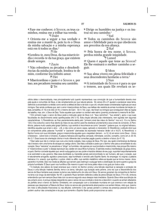 27                                                 SALMOS 25

4 Faze-me conhecer, ó SENHOR, os teus ca-                            9 Dirige os humildes na justiça e os ins-
minhos, ensina-me a trilhar tua vereda.                              trui no seu caminho.4
                   Dalet                                                               Yud
5 Orienta-me a seguir a tua verdade e                                10 Todos os caminhos do SENHOR são
ensina-me a mantê-la, pois tu és o Deus                              amor e fidelidade para os que obedecem
da minha salvação e a minha esperança                                aos preceitos da sua aliança.
está em ti todos os dias.3                                                              Kaf
                    He                                              11 Pela honra de teu nome, ó SENHOR,
6 Lembra-te, meu Deus, da tua misericór-                             perdoa minha grande iniqüidade.
dia e recorda-te da tua graça, que existem                                            Lamed
desde sempre.                                                        12 Quem é aquele que teme ao SENHOR?
                   Zayin                                            Ele lhe ensinará o melhor caminho a se-
7 Não relembres os pecados e desobedi-                               guir.
ências da minha juventude, lembra-te de                                                Mem
mim, conforme teu infinito amor.                                     13 Sua alma viverá em plena felicidade e
                    Het                                             seus descendentes herdarão a terra.5
8 Misericordioso e justo é o SENHOR e, por                                              Nun
isso, aos pecadores reensina seu caminho.                            14 A intimidade do SENHOR é para os que
                    Tet                                             o temem, aos quais Ele revelará os se-


vitória deles o desmoralizaria, mas principalmente tudo quanto representava: sua convicção de que a humanidade deveria viver
pela ajuda e comunhão de Deus, e não simplesmente por sua natural astúcia. Os versos 20 e 21 ajudam a esclarecer esse tema,
definindo a sinceridade e a retidão como sendo a defesa de Davi e de todo o que crê, virtudes essas consideradas ingênuas por seus
inimigos. Davi ainda confessa que, sem o amor misericordioso de Deus, sua defesa não resistiria às armas mundanas da traição (ci-
lada, armadilha, cf. 15) e do ódio (cf.19, o mesmo de Caim – Gn 4.1-9). Logo, não foram os inimigos que conseguiram ditar as regras
da batalha, mas, sim, o Deus de Davi. Todos aqueles que cantam ou recitam este salmo (poema) proclamam a mesma fé de Davi.
   3 Em primeiro lugar, o servo de Deus pede a instrução geral de Deus (v.4: “teus caminhos”, “tua vereda”), após o que suas
faculdades de discernimento serão aperfeiçoadas (Hb 5.14). Esta oração altruísta (não interesseira, nem egoísta) tem algumas
características: 1) Persistência: ao ficar pacientemente alerta pelo “primeiro sinal das mãos do Senhor” nos vv.5, 15 e no Salmo
123.2. Era costume o servo ficar atento às mãos do seu senhor para lhe obedecer prontamente a seus sinais de comando. 2) Peni-
tência: palavra muito usada pela igreja Católica, cujo sentido é reconhecer-se como “pecador” (palavra que, no original hebraico,
identifica aqueles que erram o alvo – v.8), e não como um aluno capaz, aplicado e merecedor. 3) Obediência: a atitude dócil que
se compreende pelas palavras “humilde” e “paciente” (derivadas da expressão hebraica ‘ānāw v.9 e 18.27). 4) Reverência: o
Senhor honra com sua intimidade, graça e misericórdia aqueles que o respeitam (temem – vv.12,14) em amor como Deus – Único
e Soberano – sobre todo o Universo. A palavra hebraica sôd significa: amizade, intimidade, concílio, conselho, como em Jr. 23.18;
Am 3.7. Essa busca de orientação divina é muito diferente das consultas pagãs quanto a destino e futuro (Is 47.13).
   4 Davi sabe que não é o tempo que cura uma mente culpada, mas a graça de Deus. Por isso, seu apelo à lembrança da Aliança
não é leviano nem uma forma de escapar ao castigo divino. Davi fala a verdade e pede que o Senhor olhe para a sinceridade do seu
coração. Deus “reensina” os pecadores e “dirige” os humildes, não apenas por sua bondade e misericórdia, mas porque Ele mesmo
é “misericordioso e justo” e deseja reproduzir seu caráter em seus filhos humanos. O salmista revela a manifestação da graça divina,
a qual o Senhor concede àqueles que, sendo subjugados por seu poder e trazidos debaixo de seu jugo, suportam espontaneamente
e se submetem a seu governo. Mas essa docilidade ou mansidão jamais será encontrada no ser humano, até que o coração, que
é naturalmente arrogante, egoísta e presunçoso, seja humilhado e vencido pelo Espírito Santo. Ao empregar, no original, a palavra
hebraica ‫ ,ענדים‬anavim, que significa: o pobre, infeliz ou aflito, cujo sentido metafórico refere-se àquele que se tornou manso, doce,
paciente e humilde, Davi nos revela as aflições que servem para restringir e subjugar tanto a obstinação da carne quanto a graça da
própria humildade. É Deus quem nos humilha e Ele mesmo é quem nos toma pelas mãos e nos guia por toda a vida.
   5 A tradição dos sábios de Israel ensinava que o temor do Senhor produz uma bênção espiritual (a salvação e proteção de
Deus) e uma bênção material (família, terra e os bens), bênçãos cuja duração seria perene, uma vez que a descendência dos
servos de Deus herdaria suas posses na terra e seu testemunho de vida com Deus. Os servos gozariam da companhia do Senhor
na terra e ao longo da eternidade. No NT, o apóstolo Paulo também defende a idéia da plena bênção de Deus (1Tm 4.8), embora
entendendo que nem sempre Deus trata com os servos segundo seus desejos mais imediatos. Quando Deus retrai sua bênção de
seu próprio povo, é porque deseja despertá-los para o senso de sua condição e levá-los a descobrir o quanto se acham afastados
do perfeito amor e temor do Senhor. Entretanto, em comparação com a sociedade mundana em que vivemos e em relação às
pessoas que desprezam a Palavra de Deus, todos os servos são grandemente abençoados e se sentem felizes, visto que, mesmo
em meio a dificuldades financeiras ou nas aflições, sofrimento e dor, jamais perdem a certeza da presença pessoal de Deus e
podem usufruir das consolações e da paz que somente o Espírito Santo pode proporcionar ao salvo.
 