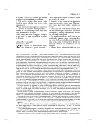 29                                            SALMOS 26, 27

8 Eu amo, ó SENHOR, a casa em que habitas                           SENHOR garante a minha existência; o que
e o lugar onde tua glória permanece.5                               eu haveria de recear?1
9 Não ceifes minha alma com a dos                                   2 Quando os perversos, meus inimigos,
ímpios, nem minha vida com a dos                                    avançarem contra mim para dilacerar-
assassinos;6                                                        me, eles é que tropeçarão e cairão por
10 suas mãos executam planos perversos,                             terra.2
e a prática do suborno lhes é peculiar.7                            3 Ainda que um exército me cerque, meu
11 Mas eu vivo em integridade; livra-me e                           ser não se entregará ao temor; ainda que
tem misericórdia de mim.                                            uma guerra estoure contra mim, mante-
12 Os meus pés estão firmes na verdade;                             rei minha fé inabalável.
e, perante a grande assembléia, bendirei                            4 Um anseio manifestei ao SENHOR, e sua
o SENHOR.8                                                          realização buscarei: que eu possa viver
                                                                    na casa do SENHOR todos os dias da mi-
Minha luz e salvação                                                nha vida, para contemplar a glória do
Um salmo da Davi.                                                   SENHOR e buscar sua orientação no seu

27        O SENHOR é a minha luz e a mi-
          nha salvação: a quem temerei? O
                                                                    templo.
                                                                    5 Pois no dia da adversidade Ele me pro-




saico, e era comum entre os judeus (Dt 21.6,7). Era usual entre eles antes da oração; e os sacerdotes, em particular, não podiam
realizar qualquer ofício sacro no santuário enquanto não derramassem água limpa do lavatório, lavando suas mãos (Êx 40.30-33).
O termo hebraico original ‫ ,נקיון‬nikkayon, significa ao mesmo tempo “o ato de limpar algo” e o estado moral de pureza e inocência.
Davi faz uma alusão à prática dos sacerdotes que, quando ofereciam sacrifícios, andavam ao redor do altar; sua intenção era
demonstrar que, como primeiramente lavavam suas mãos e, então, exerciam seu sacro ofício no altar, os sacerdotes sentiam pro-
funda necessidade de pureza pessoal, para poderem se envolver-se no serviço divino. Com esse gesto, Davi igualmente lembra a
Festa dos Tabernáculos, na qual o povo, ao sétimo dia, circundava o altar sete vezes, levando ramos de palmeiras em suas mãos
e cantando hosanas, em memória à queda de Jericó. Cerca de 1000 anos mais tarde, Pilatos repetiria o gesto de “lavar as mãos”,
proclamando-se “inocente do sangue deste justo”. Procurava eximir-se de culpa, diante do povo judeu que clamava pela crucifi-
cação de Jesus Cristo (Mt 27.24), o Cordeiro de Deus sacrificado por nossos pecados e para nossa Salvação (Hb 10.1-14).
   5 Davi entra no santuário, como sincero adorador, em busca da comunhão e proteção do Senhor. Os profanos e dissimulados
(falsos), até quando freqüentam assembléias sacras, cometem pecado, pois não vão em busca de perdão e reconciliação com
Deus, mas por interesse pessoal ou conveniência social e política. Algumas traduções mais literais trazem: “a habitação de tua
casa”, o que é um hebraísmo, uma maneira bem hebraica de se referir ao “lugar da tua habitação”. Essa expressão também era
o título dado ao tabernáculo (1Sm 2.29,32) e, posteriormente, ao templo de Salomão (2Cr 36.15). No deserto, a glória de Deus
permanecia visivelmente sobre o tabernáculo (Êx 40.34ss.); no judaísmo essa expressão que significa “habitação” (shekînah),
veio a ser o termo para definir fatos dessa natureza. Mas é em Jo 1.14 que temos a declaração integral da realidade prenunciada
na nuvem e no fogo. A expressão “habitou” ou, mais precisamente, “tabernaculou” nos remete ao Tabernáculo de Deus, que hoje,
somos nós, o Corpo de Cristo, onde o Espírito Santo habita. É impressionante que João tenha escolhido a palavra grega skēnē
(tenda), tão semelhante ao termo hebraico shekînah (habitação), na formação dos verbos usados.
   6 A imagem visualizada por Davi é a de um grande ajuntamento (em hebraico: ‫ אסף‬asaph) de tudo o que deve ser destruído,
uma alusão a Abraão, em Gn 18.25, e à parábola do joio, em Mt 13.30. A expressão no original “homens de sangue” (vv.4,5),
aparece em algumas versões como “homens sanguinários”, o que em nossos dias corresponde àqueles por meio dos quais
vidas inocentes são aniquiladas.
   7 O termo hebraico ‫ ,זמה‬zimmah, significa a habilidade em tramar o mal e planos ardilosos. Davi se reporta a Dt 16.19 e admo-
esta especialmente os notáveis da sociedade que, muitas vezes, são os que mais se dão a subornar e a serem subornados. Davi
lamenta que a justiça estivesse exposta à venda e de que tão facilmente pessoas vendessem sua honra e o temor a Deus.
   8 A profissão de fé de um homem piedoso: 1) integridade e devoção (v.1). Davi está determinado a persistir no caminho do Senhor;
2) humildade (v.11), ao reconhecer que não poderia ser aceito sem o perdão e o acolhimento divino; 3) confiante certeza (v.12), pois
ninguém implora (v.11b), nem confia (v.1b), em vão. E, assim, o salmo que começou defensivo e apreensivo quanto aos inimigos,
termina com louvor e a alegria de juntar a voz aos companheiros de fé na grande assembléia dos salvos (justificados).
   Capítulo 27
   1 Nas mãos de Yahweh – O Senhor – estão o nosso passado, presente e futuro. Aquele que o ama, obedecerá à sua Palavra,
terá certeza da sua proteção, e poderá repetir, com coragem, a proclamação do apóstolo Paulo: “...Se Deus é por nós, quem
será contra nós?” (Rm 8.31).
   “Luz” é a metáfora que simboliza tudo o que deriva da verdade e do amor, as mais belas virtudes, o poder e a alegria da vitali-
dade. (43.3; Is 5.20; 97.11; 36.9). O poder das forças do mal não é ignorado, mas está subjugado pela “luz de Yahweh” (Javé em
hebraico). Mesmo que nossa vida na terra se extinga, é o Senhor quem garante vida perene à alma fiel.
   2 Algumas versões usam os verbos no pretérito, como se Davi estivesse se referindo ao passado. No entanto, essa ênfase é
 