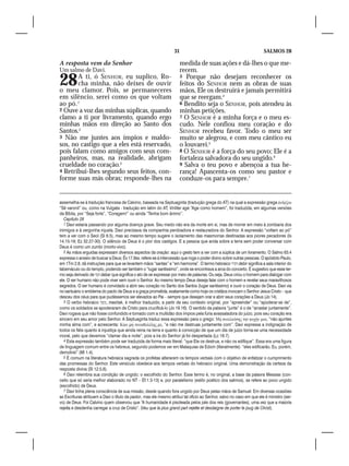 31                                                  SALMOS 28

A resposta vem do Senhor                                             medida de suas ações e dá-lhes o que me-
Um salmo de Davi.                                                    recem.
28     A ti, ó SENHOR, eu suplico, Ro-
       cha minha, não deixes de ouvir
o meu clamor. Pois, se permaneceres
                                                                     5 Porque não desejam reconhecer os
                                                                     feitos do SENHOR nem as obras de suas
                                                                     mãos, Ele os destruirá e jamais permitirá
em silêncio, serei como os que voltam                                que se reergam.4
ao pó.1                                                              6 Bendito seja o SENHOR, pois atendeu às
2 Ouve a voz das minhas súplicas, quando                             minhas petições.
clamo a ti por livramento, quando ergo                               7 O SENHOR é a minha força e o meu es-
minhas mãos em direção ao Santo dos                                  cudo. Nele confiou meu coração e do
Santos.2                                                             SENHOR recebeu favor. Todo o meu ser
3 Não me juntes aos ímpios e maldo-                                  muito se alegrou, e com meu cântico eu
sos, no castigo que a eles está reservado,                           o louvarei.5
pois falam como amigos com seus com-                                 8 O SENHOR é a força do seu povo; Ele é a
panheiros, mas, na realidade, abrigam                                fortaleza salvadora do seu ungido.6
crueldade no coração.3                                               9 Salva o teu povo e abençoa a tua he-
4 Retribui-lhes segundo seus feitos, con-                            rança! Apascenta-os como seu pastor e
forme suas más obras; responde-lhes na                               conduze-os para sempre.7


assemelha-se à tradução francesa de Calvino, baseada na Septuaginta (tradução grega do AT) na qual a expressão grega άνδρζου
“Sê varonil” ou, como na Vulgata - tradução em latim do AT, Viriliter age “Age como homem”, foi traduzida, em algumas versões
da Bíblia, por “Seja forte”, “Coragem!” ou ainda “Tenha bom ânimo”.
   Capítulo 28
   1 Davi estaria passando por alguma doença grave. Seu medo não era da morte em si, mas de morrer em meio à zombaria dos
inimigos e à vergonha injusta. Davi precisava da companhia perdoadora e restauradora do Senhor. A expressão “voltam ao pó”
tem a ver com o Seol (Sl 6.5), mas ao mesmo tempo sugere o isolamento das masmorras destinadas aos piores pecadores (Is
14.15-19; Ez 32.27-30). O silêncio de Deus é o pior dos castigos. E a pessoa que anda sobre a terra sem poder conversar com
Deus é como um zumbi (morto-vivo).
   2 As mãos erguidas expressam diversos aspectos da oração: aqui o gesto tem a ver com a súplica de um livramento. O Salmo 63.4
expressa o anseio de buscar a Deus; Êx 17.9ss. refere-se à intercessão que roga o poder divino sobre outras pessoas. O apóstolo Paulo,
em 1Tm 2.8, dá instruções para que se levantem mãos “santas” e “em harmonia”. O termo hebraico ‫ דביר‬debir significa a sala interior do
tabernáculo ou do templo, podendo ser também o “lugar santíssimo”, onde se encontrava a arca do concerto. É sugestivo que esse ter-
mo seja derivado de ‫ דבד‬dabar que significa o ato de se expressar por meio de palavras. Ou seja, Deus criou o homem para dialogar com
ele. O ser humano não pode viver sem ouvir o Senhor. Ao mesmo tempo Deus deseja falar com o homem e revelar seus maravilhosos
segredos. O ser humano é convidado a abrir seu coração no Santo dos Santos (lugar santíssimo) e ouvir o coração de Deus. Davi via
no santuário o emblema do pacto de Deus e a graça prometida, exatamente como hoje os cristãos invocam o Senhor Jesus Cristo – que
desceu dos céus para que pudéssemos ser elevados ao Pai – sempre que desejam orar e abrir seus corações a Deus (Jo 14).
   3 O verbo hebraico ‫ ,משך‬mashak, é melhor traduzido, a partir de seu contexto original, por “apreender” ou “apoderar-se de”,
como os soldados se apoderaram de Cristo para crucificá-lo (Jo 19.16). O sentido da palavra “junte” é o de “arrastar juntamente”.
Davi rogava que não fosse confundido e tomado com a multidão dos ímpios pela fúria avassaladora do juízo, pois seu coração era
sincero em seu amor pelo Senhor. A Septuaginta traduz essa expressão para o grego: Mὴ συνελκύση̣ς την ψυχήν μου, “não ajuntes
minha alma com”, e acrescenta: Κίαν μὴ συναπολέλη̣ς με, “e não me destruas juntamente com”. Davi expressa a indignação de
todos os fiéis quanto à injustiça que ainda reina na terra e quanto à convicção de que um dia de juízo torna-se uma necessidade
moral, pelo que devemos “clamar dia e noite”, pois a ira do Senhor já foi despertada (Lc 18.7).
   4 Esta expressão também pode ser traduzida de forma mais literal: “que Ele os destrua, e não os edifique”. Essa era uma figura
de linguagem comum entre os hebreus, segundo podemos ver em Malaquias de Edom (literalmente): “eles edificarão, Eu, porém,
demolirei” (Ml 1.4).
   5 É comum na literatura hebraica sagrada os profetas alterarem os tempos verbais com o objetivo de enfatizar o cumprimento
das promessas do Senhor. Este versículo obedece aos tempos verbais do hebraico original. Uma demonstração da certeza da
resposta divina (Sl 12.5,6).
   6 Davi relembra sua condição de ungido; o escolhido do Senhor. Esse termo é, no original, a base da palavra Messias (con-
ceito que só seria melhor elaborado no NT – Ef.1.3-13) e, por paralelismo (estilo poético dos salmos), se refere ao povo ungido
(escolhido) de Deus.
   7 Davi tinha plena consciência de sua missão, desde quando fora ungido por Deus pelas mãos de Samuel. Em diversas ocasiões
as Escrituras atribuem a Davi o título de pastor, mas ele mesmo atribui tal ofício ao Senhor, salvo no caso em que ele é ministro (ser-
vo) de Deus. Foi Calvino quem observou que “A humanidade é pisoteada pelos pés dos reis (governantes), uma vez que a maioria
rejeita e desdenha carregar a cruz de Cristo”. (Veu que la plus grand part rejette et desdaigne de porter le joug de Christ).
 