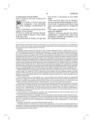 33                                                  SALMOS 30

A restauração vem do Senhor                                         seus servos,5 e dai graças ao seu santo
Salmo e cântico de Davi para a dedicação da                         nome.
Casa ao Senhor.1                                                    5 Pois sua fúria dura um só instante,


30     Eu te exalto, ó SENHOR, pois que
       me reergueste e não permitiste
que meus inimigos2 escarnecessem de
                                                                    mas sua misericórdia prolonga-se atra-
                                                                    vés da vida. O pranto pode durar uma
                                                                    noite, mas a alegria nasce ao romper do
mim.                                                                dia.6
2 SENHOR meu Deus, a ti clamei por livra-                           6 Em meio a prosperidade, afirmei: Ja-
mento e tu me curaste.3                                             mais serei abalado!7
3 Ó SENHOR, tiraste-me4 do fosso da mor-                            7 Foste tu, ó SENHOR, que por tua mercê,
te; pouco antes de descer à cova, devol-                            estabeleceste a minha força como uma
veste-me a vida.                                                    montanha; contudo, ao encobrires a tua
4 Cantai louvores ao Senhor, vós que sois                           face, fiquei aterrorizado.


salvos e fiéis devem bradar: Glória! Pois seremos abençoados com a paz do Senhor para sempre. Veremos o “arco da aliança do
Senhor” nos céus, como os salvos do Dilúvio testemunharam a graça de Deus, cujo sinal se perpetua até nossos dias. O salmo
que começou em Gloria in excelsis termina com in terra pax.
    Capítulo 30
    1 A expressão original em aramaico aqui traduzida por “Casa” é a mesma utilizada para “templo” ou “palácio” (2Sm 5.11; 6.9-14; 1
Rs 8.63). A tradição judaica aponta para a celebração – ainda hoje vigente – de Hanuká, comemoração da dedicação do altar do tem-
plo: ‫ רביר‬debir “sala interior do templo” ou “lugar santíssimo”. Davi consagra seu palácio real ao Senhor e ensina o povo a consagrar
suas vidas (seus templos) e suas casas ao Senhor. Pois sem ações de graças não existe qualquer uso puro e lícito dos bens que Deus
nos permite possuir por um tempo. Por isso, ao oferecerem as primícias a Deus, reconheciam que estavam oferecendo ao Senhor o
excedente do ano inteiro (essa é a idéia básica do dízimo, melhor compreendida no NT). De igual forma, ao consagrar a Deus suas
habitações, declaravam-se arrendatários de Deus, confessando-se estrangeiros, e que Deus era quem os hospedava e lhes concedia
a moradia. A cerimônia passou a ser levada tão a sério pelo povo de Deus, que uma família só declarava sua residência “consagrada”,
quando se sentia segura para afirmar que aquela “casa” podia ser considerada como um “santuário de Deus”, pois nela reinava
genuína piedade e imaculado culto a Deus – Yahweh. Embora o rigor dessas leis não prevaleça no NT, o apóstolo Paulo nos exorta a
que todas as coisas, as quais Deus nos concede a graça de conquistar, sejam ainda “santificadas pela palavra de Deus e pela oração”
(1Tm 4.4-5). Davi estava exultante pela dupla bênção recebida: havia recebido a restauração da própria vida e a restauração do reino.
Em algumas traduções da Bíblia, bem como no AT em hebraico, este subtítulo é considerado como o primeiro versículo do salmo.
    2 Estando debilitado física e psicologicamente, Davi rogava a Deus que seus inimigos não vissem, em sua ruína, motivo para
zombar do poder e do cuidado que o Senhor dispensa aos que nele esperam. De modo semelhante, Ezequias, mais tarde,
buscaria no Senhor forças para que suas esperanças prevalecessem sobre seus inimigos (2Rs 19.3). No NT, o apóstolo Paulo
expressa sua preocupação positiva (At 20.24), e vê o cumprimento da graça do Senhor (2Tm 4.7). Mais importante do que co-
meçar bem é terminar bem.
    3 O termo hebraico original ‫ רפא‬rapha significa “curar”, mas seu sentido é ainda mais amplo, podendo ser compreendido
também como “restaurar” ou “recompor”. Algumas vezes é aplicado à “reforma” de uma casa e em outros casos refere-se a um
“livramento” importante. Deus respondeu às orações de Davi e o abençoou com cura física, emocional, e o livrou de todos os seus
inimigos. Por isso Davi conclama todos os fiéis – de todas as épocas – a se unirem num brado de louvor ao Senhor.
    4 Davi esteve muito doente, à beira da morte. Ao mesmo tempo foi perseguido cruelmente por seus inimigos que, como lobos,
procuravam destruí-lo e festejar sua derrota com seu próprio sangue. Esta expressão é a mesma usada em Êx 2.10, quando a
filha do faraó dá o nome de Moisés ao filho adotivo, dizendo: “Porque eu o tirei das águas”. Nos originais, em hebraico, o‫דליתני‬
“içar de um poço”. Literalmente seria: “Tu me tens içado para fora de um calabouço”. Davi se viu próximo do Sheol (sepulcro,
profundezas, pó ou lugar dos mortos) Ez 32.18-32; Jó 3.13-19; 10.22; Ec 2.16; Is 5.14; 14.13; 26.19; 38.18-19; Dn 12.1-3; Jn 2.2;
Hc 2.5; Mt 16.18; Jo 9.4; Hb 9.27.
    5 O termo hebraico ‫ חסירים‬chasidin significa “mansidão”, mas com freqüência descreve os fiéis e sua adoção celestial, a qual
deve motivá-los à prática do bem em favor do próximo (Mt. 5.45).
    6 O termo hebraico transliterado em “indignação” deve ser compreendido ao lado da expressão “pequeno intervalo de tempo”,
demonstrando a cólera ou ira momentânea do Senhor com sua repreensão e correção, severa e amorosa, e nunca desassociada
de sua eterna misericórdia e proteção para com os seus. O NT tornará mais claro esse conceito de “tristeza que produz alegria”
(2Co 4.17; Jo 16.20-22), bem como a correlação entre os problemas agudos, graves, mas passageiros, e o “eterno peso de
glória” (2Co 4.17).
    Literalmente: “Ao entardecer, o choro pode chegar para passar uma noite...”.
    7 A expressão hebraica ‫ שלוה‬shiluah tem a ver com um tipo de segurança que é fruto da fé nas circunstâncias favoráveis, as
quais podem nos induzir a crer que somos auto-suficientes, esquecendo-nos de nossa dependência constante de Deus. É saudá-
vel desenvolver uma elevada auto-estima e autoconfiança. Entretanto, quando essas virtudes se tornam em arrogância e soberba,
a queda está próxima (Pv 1.32-33; Jr 22.21).
 