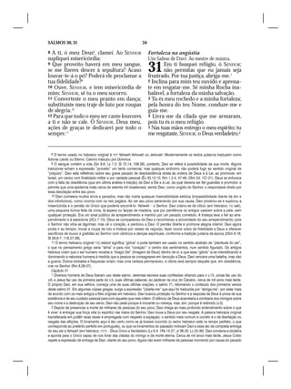 SALMOS 30, 31                                                  34

8 A ti, ó meu Deus8, clamei. Ao SENHOR                              Fortaleza na angústia
supliquei misericórdia:                                             Um Salmo de Davi. Ao mestre de música.
9 Que proveito haverá em meu sangue,
se me fizeres descer à sepultura? Acaso
louvar-te-á o pó? Poderá ele proclamar a
                                                                    31      Em ti busquei refúgio, ó SENHOR;
                                                                            não permitas que eu jamais seja
                                                                    frustrado. Por tua justiça, abriga-me.1
tua fidelidade?9                                                    2 Inclina para mim teu ouvido e apressa-
10 Ouve, SENHOR, e tem misericórdia de                              te em resgatar-me. Sê minha Rocha ina-
mim; SENHOR, sê tu o meu socorro.                                   balável, a fortaleza da minha salvação.
11 Converteste o meu pranto em dança;                               3 Tu és meu rochedo e a minha fortaleza;
substituíste meu traje de luto por roupas                           pela honra do teu Nome, conduze-me e
de alegria.10                                                       guia-me.
12 Para que todo o meu ser cante louvores                           4 Livra-me da cilada que me armaram,
a ti e não se cale. Ó SENHOR, Deus meu,                             pois tu és o meu refúgio.
ações de graças te dedicarei por todo o                             5 Nas tuas mãos entrego o meu espírito; tu
sempre.11                                                           me resgataste, SENHOR, o Deus verdadeiro.2


   8 O termo usado no hebraico original é ‫ יהוה‬Yahweh,Yehovah ou Jehovah. Modernamente os textos judaicos traduzem como
Adonai (Javé) ou Eterno. Calvino traduziu por Dominus.
   9 O sangue contém a vida (Gn 9.6; Lv 1.5; Sl 72.14; 106.38), portanto, Davi se refere à possibilidade da sua morte. Alguns
tradutores acham a expressão “proveito” um tanto comercial, mas qualquer sinônimo não poderá fugir ao sentido original de
“prejuízo”. Davi está refletindo sobre seu grave pecado de desobediência direta às ordens de Deus e à Lei, ao promover, em
Israel, um censo com finalidade militar e por vaidade pessoal (Êx 30.12-15; Nm 1.2-4, 47-49; 2Sm 24; 1Cr 21). Deus se enfurece
com a falta de obediência (que em última análise é traição) de Davi a Ele e à Lei, da qual deveria ser fiel guardião e promotor, e
permite que uma epidemia mate cerca de setenta mil israelenses; sendo Davi, como ungido do Senhor, o responsável direto por
essa desolação entre seu povo.
   10 Davi cometera muitos erros e pecados, mas não nutria qualquer insensibilidade estóica (impassibilidade diante da dor e
dos infortúnios), como ocorria com os reis pagãos. Ao ver seu povo perecendo por sua causa, Davi prostrou-se e suplicou a
misericórdia e o perdão do Único que poderia socorrê-lo: Yahweh – o Senhor. Davi cobriu-se de cilício (em hebraico: ‫ שק‬sak),
uma pequena túnica feita de crina, lã áspera ou farpas de madeira, que por penitência os antigos usavam sobre a pele, sem
qualquer proteção. Era um sinal público de arrependimento e martírio por um pecado cometido. A tristeza leva o fiel ao arre-
pendimento e à sabedoria (2Co 7.10). Deus se compadeceu de Davi e reconheceu a sinceridade do seu arrependimento; pois
o Senhor não olha as lágrimas, mas vê o coração, e perdoou a Davi. O perdão liberta e promove alegria interior. Davi agora
podia ir ao templo, trocar a roupa de luto e tristeza por vestes de regozijo, fazer novos votos de fidelidade a Deus e oferecer
sacrifícios de louvor e gratidão ao Senhor com cânticos e danças espirituais, conforme a tradição judaica da época (2Sm 6.16;
Sl 26.6-7; 118.27-28).
   11 O termo hebraico original ‫ כבור‬kebod significa “glória” e pode também ser usado no sentido abstrato de “plenitude do ser”,
o que no pensamento grego seria “alma” e para nós “coração”: o centro dos sentimentos, num sentido figurado. Os antigos
hebreus criam que o ser humano recebia a “Imago Dei” (Imagem de Deus) dentro de si, e que essa “glória” ia se intensificando e
dominando a natureza humana à medida que a pessoa se consagrasse em devoção a Deus. Davi vencera uma batalha, mas não
a guerra. Outros embates e fraquezas viriam, mas uma certeza permaneceu: a vitória será sempre daquele que, em obediência,
crer no Senhor (Rm 8.28-37).
   Capítulo 31
   1 Diversos homens de Deus fizeram uso deste salmo: Jeremias escreve suas confissões olhando para o v.13; Jonas faz uso do
v.6, e Jesus faz uso da primeira parte do v.5, suas últimas palavras, ao padecer na cruz do Calvário, cerca de mil anos mais tarde.
O próprio Davi, em sua velhice, começa uma de suas últimas orações, o salmo 71, retomando o conteúdo dos primeiros versos
deste salmo 31. Em algumas cópias gregas, surge a expressão “Liberta-me” que aqui foi traduzida por “abriga-me”, por estar mais
de acordo com os mais antigos e fiéis originais em hebraico. Davi buscou proteção no Senhor e a resposta de Deus é prova de sua
existência e de seu cuidado pessoal para com aqueles que nele crêem. O silêncio de Deus acarretaria a zombaria dos inimigos sobre
seu nome e a destruição de seu servo. Davi não pede porque é inocente ou mereça, mas, sim, porque é redimido (v.5).
   2 Depois de presenciar a morte de milhares de pessoas do seu povo, Davi chega ao mais profundo entendimento sobre o que
é viver: é entregar sua força vital (o espírito) nas mãos do Senhor. Davi louva a Deus por seu resgate. A palavra hebraica original
transliterada em pāđâh raras vezes é empregada com respeito a expiação; o sentido mais comum e correto é o de libertação ou
resgate das aflições. O livramento aqui é tão certo como se já tivesse ocorrido (o verbo hebraico está no tempo perfeito, o que
corresponde ao pretérito perfeito em português), ou que os livramentos do passado motivam Davi a esse ato de completa entrega
do seu ser a Yahweh (em hebraico, ‫ – )יהוה‬Deus Único e Verdadeiro (Lv 6.4; 1Rs 14.27; Jr 36.20; Lc 23.46). Davi condena a idolatria
e aponta para o Único capaz de nos livrar das ciladas do inimigo e da morte eterna. Cerca de mil anos mais tarde, Jesus Cristo
repete a expressão de entrega de Davi, diante do seu povo. Agora não eram milhares de pessoas morrendo por causa do pecado
 