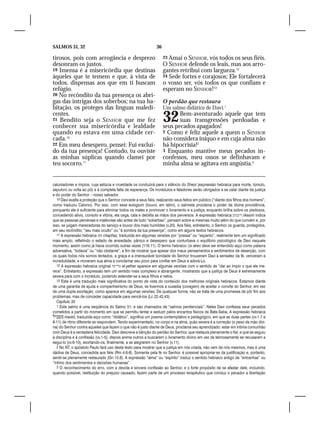 SALMOS 31, 32                                                  36

tirosos, pois com arrogância e desprezo                             23 Amai o SENHOR, vós todos os seus fiéis.
desonram os justos.                                                 O SENHOR defende os leais, mas aos arro-
19 Imensa é a misericórdia que destinas                             gantes retribui com largueza.12
àqueles que te temem e que, à vista de                              24 Sede fortes e corajosos; Ele fortalecerá
todos, dispensas aos que em ti buscam                               o vosso ser, vós todos os que confiam e
refúgio.                                                            esperam no SENHOR!13
20 No recôndito da tua presença os abri-
gas das intrigas dos soberbos; na tua ha-                           O perdão que restaura
bitação, os proteges das línguas maledi-                            Um salmo didático de Davi.1
centes.
21 Bendito seja o SENHOR que me fez
conhecer sua misericórdia e lealdade
                                                                    32     Bem-aventurado aquele que tem
                                                                           suas transgressões perdoadas e
                                                                    seus pecados apagados!
quando eu estava em uma cidade cer-                                 2 Como é feliz aquele a quem o SENHOR
cada.10                                                             não considera iníquo e em cuja alma não
22 Em meu desespero, pensei: Fui excluí-                            há hipocrisia!2
do da tua presença! Contudo, tu ouviste                             3 Enquanto mantive meus pecados in-
as minhas súplicas quando clamei por                                confessos, meu ossos se definhavam e
teu socorro.11                                                      minha alma se agitava em angústia.3


caluniadores e ímpios, cuja astúcia e crueldade os conduzirá para o silêncio do Sheol (expressão hebraica para morte, túmulo,
sepulcro ou volta ao pó) e à completa falta de esperança. Os incrédulos e faladores serão obrigados a se calar diante da justiça
e do poder do Senhor – nosso salvador.
   10 Davi exalta a proteção que o Senhor concede a seus fiéis, realizando seus feitos em público (“diante dos filhos dos homens”,
como traduziu Calvino). Por isso, com esse eulogium (louvor, em latim), o salmista proclama o poder da divina providência,
porquanto ela é suficiente para eliminar todos os males e promover o livramento e a justiça; enquanto brilha sobre os piedosos,
concedendo alívio, consolo e vitória, ela cega, cala e debilita as mãos dos perversos. A expressão hebraica ‫ ריבסים‬rikasim indica
que as pessoas perversas e malévolas são antes de tudo “soberbas”, pensam sobre si mesmas muito além do que convém e, por
isso, se julgam merecedoras do serviço e louvor dos mais humildes (v.20). Aos fiéis, entretanto, o Senhor os guarda, protegidos,
em seu recôndito; “seu mais oculto” ou “à sombra da tua presença”, como em alguns textos hebraicos.
   11 A expressão hebraica ‫ חפז‬chaphaz, traduzida em algumas versões por “pressa” ou “espanto”, realmente tem um significado
mais amplo, refletindo o estado de ansiedade, pânico e desespero que conturbava o equilíbrio psicológico de Davi naquele
momento, assim como já havia ocorrido outras vezes (116.11). O termo hebraico ‫ אבן‬aken deve ser entendido aqui como palavra
adversativa, “todavia” ou “não obstante”, a fim de mostrar que apesar dos maus pensamentos e sentimentos de deserção, com
os quais todos nós somos tentados, a graça e a imensurável bondade do Senhor trouxeram Davi à sensatez da fé, venceram a
incredulidade, e moveram sua alma a conclamar seu povo para confiar em Deus e adorá-Lo.
   12 A expressão hebraica original ‫ על־יתר‬al-yether aparece em algumas versões com o sentido de “dar ao ímpio o que ele me-
rece”. Entretanto, a expressão tem um sentido mais complexo e abrangente, mostrando que a justiça de Deus é extremamente
severa para com o incrédulo, podendo estender-se a seus filhos e netos.
   13 Esta é uma tradução mais significativa do ponto de vista do conteúdo dos melhores originais hebraicos. Estamos diante
de uma garantia de ajuda e companheirismo de Deus, se tivermos a ousadia (coragem) de aceitar o convite do Senhor, em vez
de uma dupla exortação, como aparece em algumas versões. De qualquer forma, não se trata de uma promessa de pôr fim aos
problemas, mas de conceder capacidade para vencê-los (Lc 22.42,43).
   Capítulo 32
   1 Este salmo é uma seqüência do Salmo 51, e são chamados de “salmos penitenciais”. Neles Davi confessa seus pecados
cometidos a partir do momento em que se permitiu tentar e seduzir pelos encantos físicos de Bate-Seba. A expressão hebraica
 maskil, traduzida aqui como “didático”, significa um poema contemplativo e pedagógico, em que as duas partes (vv.1-7 e
8-11) de ritmo diferente se respondem. Tendo experimentado, no corpo e na alma, quão severa é a correção (o peso da mão divi-
na) do Senhor contra aqueles que fazem o que não é justo diante de Deus, proclama seu aprendizado: estar em íntima comunhão
com Deus é a verdadeira felicidade. Davi descreve a bênção do perdão do Senhor, que restaura plenamente o fiel, e que se seguiu
à disciplina e à confissão (vv.1-5); depois anima outros a buscarem o livramento divino em vez de teimosamente se recusarem a
segui-lo (vv.6-10), exortando-os, finalmente, a se alegrarem no Senhor (v.11).
   2 No NT, o apóstolo Paulo fará uso deste texto para mostrar que a justiça em nós criada, não vem de nós mesmos, mas é uma
dádiva de Deus, concedida aos fiéis (Rm 4.6-8). Somente pela fé no Senhor, é possível apropriar-se da justificação e, portanto,
sentir-se plenamente restaurado (Gn 15.6). A expressão “alma” ou “espírito” traduz o sentido hebraico antigo de “entranhas” ou
“íntimo dos sentimentos e decisões humanas”.
   3 O reconhecimento do erro, com a devida e sincera confissão ao Senhor, e o forte propósito de se afastar dele, incluindo,
quando possível, restituição do prejuízo causado, fazem parte de um processo terapêutico que conduz o pecador a libertação
 