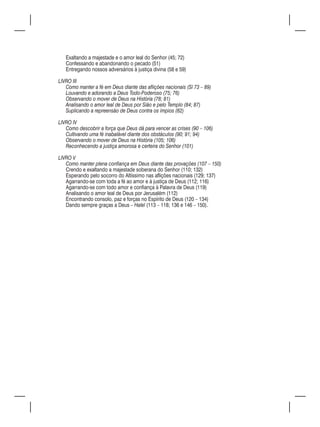 Exaltando a majestade e o amor leal do Senhor (45; 72)
   Confessando e abandonando o pecado (51)
   Entregando nossos adversários à justiça divina (58 e 59)

LIVRO III
   Como manter a fé em Deus diante das aflições nacionais (Sl 73 – 89)
   Louvando e adorando a Deus Todo-Poderoso (75; 76)
   Observando o mover de Deus na História (78; 81)
   Analisando o amor leal de Deus por Sião e pelo Templo (84; 87)
   Suplicando a repreensão de Deus contra os ímpios (82)

LIVRO IV
   Como descobrir a força que Deus dá para vencer as crises (90 – 106)
   Cultivando uma fé inabalável diante dos obstáculos (90; 91; 94)
   Observando o mover de Deus na História (105; 106)
   Reconhecendo a justiça amorosa e certeira do Senhor (101)

LIVRO V
   Como manter plena confiança em Deus diante das provações (107 – 150)
   Crendo e exaltando a majestade soberana do Senhor (110; 132)
   Esperando pelo socorro do Altíssimo nas aflições nacionais (129; 137)
   Agarrando-se com toda a fé ao amor e à justiça de Deus (112; 116)
   Agarrando-se com todo amor e confiança à Palavra de Deus (119)
   Analisando o amor leal de Deus por Jerusalém (112)
   Encontrando consolo, paz e forças no Espírito de Deus (120 – 134)
   Dando sempre graças a Deus – Halel (113 – 118; 136 e 146 – 150).
 