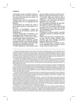 SALMOS 35                                                      42

a destruição: sejam enredados pela pró-                             por um amigo ou irmão; prostrei-me en-
pria cilada que me armaram, caiam na                                lutado, como quem chora por sua mãe.
cova que escavaram para me matar e lá                               15 Contudo, assim que tropecei, eles se
se arruínem de vez.4                                                alegraram e contra mim se ajuntaram;
9 Então, todo o meu ser transbordará de                             reuniram-se às ocultas para me atacar e
gratidão ao SENHOR e se regozijará na sua                           agrediram-me sem cessar.
salvação.                                                           16 Como ímpios zombando do meu refú-
10 Proclamarei ao mundo, de corpo e                                 gio rangem os dentes contra mim.
alma: Quem poderá se assemelhar a ti, ó                             17 Ó SENHOR! Até quando tolerarás essa
SENHOR?                                                             injustiça? Livra-me a alma das tramas
Tu livras os humilhados e fracos, do                                dos impiedosos; minha vida, dos que me
opressor, e os necessitados e pobres, dos                           atacam como leões.
exploradores.5                                                      18 Render-te-ei graças perante a grande
11 Falsas testemunhas se levantam e me                              assembléia; louvar-te-ei diante das mul-
interrogam sobre atos que não cometi.                               tidões.8
12 Retribuem-me o bem com o mal, e                                  19 Que sobre mim não se rejubilem aque-
essa decepção enluta a minha alma.6                                 les que traíram minha amizade, nem
13 Da minha parte, entretanto, quando                               permitas que esses inimigos gratuitos
estiveram doentes, usei vestes de lamento;                          troquem olhares de escárnio.9
humilhei-me com jejum e derramei sobre                              20 Não é de paz que se ocupam; ao con-
meu próprio peito muitas orações.7                                  trário, planejam falsas acusações contra
14 Andei vagueando e lamentando como                                os que vivem em paz na terra.


   4 A expressão hebraica aqui traduzida por “sem motivo” e “sem causa”, e que também aparece no v.19 toca no próprio nervo da
dor de Davi, o que fica ainda mais claro nos versos centrais (v.11-18). O termo ‫ שואה‬shoah aqui traduzido por “destruição”, não tem
o sentido de “confusão”, como aparece em algumas versões. O salmista se revela extremamente sensível à mágoa da injustiça; é
o Evangelho que faz da injustiça uma situação a ser redimida, uma oportunidade para se amar como Cristo, e seguir seus passos
(1Pe 2.18-22). Quanto à “justiça poética” reivindicada no v.8, o Evangelho a aceita como tragédia que pode ser evitada dentro do
alcance miraculoso das orações e súplicas, e não como um fim desejado (Mt 5.44; 23.37-39).
   5 A expressão “Quem poderá se assemelhar a ti, ó Senhor?” evoca o cântico de Moisés (cf. Êx 15.11), como lembrança de uma
crise ainda maior que a de Davi, e do seu resultado maravilhoso. O mesmo ocorre com o apóstolo Paulo em 2Co 1.8-10, que ao
chegar à beira do desespero, lembrou-se da gloriosa ressurreição dos mortos, e isso lhe foi grande motivo de alento e esperança.
Algumas versões trazem “meus ossos” ou “meu ser”, mas como já vimos, são formas de se referir ao indivíduo completo – ma-
terial e imaterial (corpo e alma).
   6 Estas “testemunhas” não eram amigos próximos, mas pessoas a quem Davi havia tratado com respeito e solidariedade (Rm
12.15). Sua surpresa e profunda decepção é reconhecer essas pessoas entre seus algozes (em hebraico: ‫“ עריחמס‬testemunhas
injustas e violentas”). Outros salmos expressarão ainda mais dramaticamente os sentimentos de desolação (luto) da alma, ao se
deparar com a traição de pessoas íntimas e queridas (41.9; 55.12-14). Segundo a cultura da época, a dor que Davi sente é como
se o Bom Samaritano caísse em poder de assaltantes e, ao receber uma bofetada, identificasse o agressor como aquele a quem
salvara a vida tempos atrás (Lc 10.25-37).
   7 O sentido geral deste desabafo de Davi revela que ele sofreu e intercedeu a Deus por seus supostos “amigos” (agora falsos
acusadores), não apenas nas ocasiões de doença, mas também em outras adversidades. No antigo Oriente, os judeus que ama-
vam a Deus, quando oravam em profunda dor, recolhiam-se para derramar suas lágrimas a sós com Deus, e reclinavam o rosto
sobre o peito em sinal de humilhação diante do Senhor.
   8 Davi se refere aos louvores próprios da “festa votiva” (22.22-26) – uma cerimônia definida pela Lei e que regulava os atos de
gratidão daqueles que se comprometiam a prestar algum serviço especial a Deus, no caso de serem atendidos em suas petições
e suplicas. Deveriam cumprir seus votos com um sacrifício, a ser seguido por uma festa que poderia durar até dois dias (Lv 7.16).
Além disso, sua felicidade não poderia ser reservada a eles e a seus filhos; pelo contrário, deveriam convidar seus servos e os
pobres e necessitados, e especialmente os levitas, a comerem com eles diante do Senhor (Dt 12.17-19). Deveriam, ainda, relatar
pormenorizadamente à congregação aquilo que Deus fizera por eles (40.9-10; 116.14), convocando-a, finalmente, a participar na
proclamação de um salmo como este (cf. 34.3 e o testemunho que se segue).
   9 O ódio gratuito, ou seja, sem motivo algum é a característica própria do diabo e do mal. Jesus via neste versículo (e em
69.4) não apenas um triste acontecimento na vida de Davi, mas uma profecia do que estava reservado para si (Jo 15.25). Era a
Palavra sendo cumprida cabalmente na vida de Jesus Cristo – o Messias, e de forma fragmentada em Davi e em nossas vidas (Jo
15.18ss.) A expressão hebraica ‫ קרץ‬karats aqui significa “piscar os olhos em sinal de zombaria em relação a uma terceira pessoa”
e, assim como em 22.8, denota também a atitude de menear a cabeça e espichar os lábios para frente, em sinal de desprezo.
 