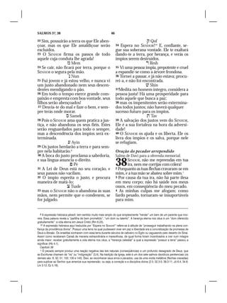 SALMOS 37, 38                                                  46

22 Sim, possuirão a terra os que Ele aben-                                              Qof
çoar, mas os que Ele amaldiçoar serão                               34 Espera no SENHOR!10 E, confiante, se-
excluídos.                                                          gue sua soberana vontade. Ele te exaltará
23 O SENHOR firma os passos de todo                                 dando-te a terra, por herança, e verás os
aquele cuja conduta lhe agrada!                                     ímpios serem destruídos.
                   Mem                                                                 Resh
24 Se cair, não ficará por terra, porque o                          35 Vi uma pessoa ímpia, prepotente e cruel
SENHOR o segura pela mão.                                           a expandir-se como a árvore frondosa.
                    Nun                                            36 Tornei a passar, e já não estava; procu-
25 Fui jovem e já estou velho, e nunca vi                           rei-a, e não foi encontrada.
um justo abandonado nem seus descen-                                                    Shin
dentes mendigando o pão.                                            37Medita no homem íntegro, considera a
26 Em todo o tempo exerce grande com-                               pessoa justa! Há uma prosperidade para
paixão e empresta com boa vontade, seus                             todo aquele que busca a paz;
filhos serão abençoados!                                            38 mas os impenitentes serão extermina-
27 Desvia-te do mal e faze o bem, e sem-                            dos todos juntos; não haverá qualquer
pre terás onde morar. 			                                           sucesso futuro para os ímpios.
                   Samek                                                               Tav
28 Pois o SENHOR ama quem pratica a jus-                            39 A salvação dos justos vem do SENHOR,
tiça, e não abandona os seus fiéis. Estes                           Ele é a sua fortaleza na hora da adversi-
serão resguardados para todo o sempre,                              dade!
mas a descendência dos ímpios será ex-                              40 O SENHOR os ajuda e os liberta. Ele os
terminada.                                                          livra dos ímpios e os salva, porque nele
                    Ayin                                           se refugiam.
29 Os justos herdarão a terra e para sem-
pre nela habitarão.9                                                Oração do pecador arrependido
30 A boca do justo proclama a sabedoria,                            Salmo de Davi para a oferenda memorial.
e sua língua anuncia o direito.		
                     Pê
31 A Lei de Deus está no seu coração, e
                                                                    38     SENHOR, não me repreendas em tua
                                                                           ira, nem me corrijas com cólera!
                                                                    2 Porquanto as tuas flechas cravaram-se em
seus passos não vacilam.                                            mim, e a tua mão se abateu sobre mim.1
32 O ímpio espreita o justo, e procura                              3 Por causa da tua ira, não há parte ilesa
maneira de matá-lo;                                                 em meu corpo; não há saúde nos meus
                   Tsade                                           ossos, em conseqüência do meu pecado.
33 mas o SENHOR não o abandona às suas                              4 As minhas culpas me afogam; como
mãos, nem permite que o condenem, se                                fardo pesado, tornaram-se insuportáveis
for julgado.                                                        para mim.


   9 A expressão hebraica yãrash, tem sentido muito mais amplo do que simplesmente “herdar” um bem de um parente que mor-
rera. Essa palavra revela a “partilha de bem prometido”, “um dom ou talento”. A herança eterna nos céus é um “dom oferecido
gratuitamente”: a vida eterna em Jesus Cristo (Rm 6.23).
   10 A expressão hebraica aqui traduzida por “Espera no Senhor!” refere-se à atitude de “prosseguir trabalhando na plena con-
fiança da providência divina”. Possuir uma terra na qual pudessem viver em paz e liberdade era a concretização da promessa de
Deus a Abraão. Os israelitas sonharam com essa terra durante séculos de cativeiro no Egito ou vagueando pelo deserto do Sinai.
Assim como receberam Canaã de maneira extraordinária e maravilhosa, de igual forma foram incentivados a crer num milagre
ainda maior: receber gratuitamente a vida eterna nos céus, a “herança celestial” a qual a expressão “possuir a terra” passou a
significar (Hb 4.1).
   Capítulo 38
   1 O pecado sempre produz uma reação negativa das leis naturais (conseqüências) e um profundo desagrado de Deus, que
as Escrituras chamam de “ira” ou “indignação” (3,4). Na tradição da Igreja, este é um dos sete salmos davídicos penitenciais (os
demais são: 6; 32; 51; 102; 130 e 143). Davi, ao reconhecer seus erros e pecados, usa de uma vívida metáfora (flechas cravadas)
para suplicar ao Senhor que amenize sua repreensão, ou seja, a correção e a disciplina divina (2.5; 32.3-5; 39.3-11; Jó 6.4; 34.6;
Lm 3.12; Ez 5.16).
 