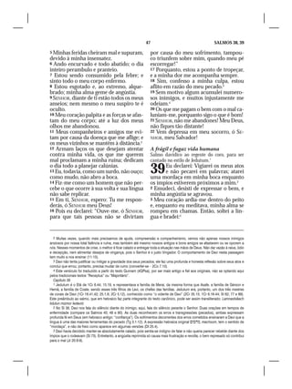 47                                            SALMOS 38, 39

5 Minhas feridas cheiram mal e supuram,                           por causa do meu sofrimento, tampou-
devido à minha insensatez.                                        co triunfem sobre mim, quando meu pé
6 Ando encurvado e todo abatido; o dia                            escorregar!”
inteiro perambulo e pranteio.                                     17 Porquanto, estou a ponto de tropeçar,
7 Estou sendo consumido pela febre; e                             e a minha dor me acompanha sempre.
sinto todo o meu corpo enfermo.                                   18 Sim, confesso a minha culpa, estou
8 Estou esgotado e, ao extremo, alque-                            aflito em razão do meu pecado.3
brado; minha alma geme de angústia.                               19 Sem motivo algum acumulei numero-
9 SENHOR, diante de ti estão todos os meus                        sos inimigos, e muitos injustamente me
anseios; nem mesmo o meu suspiro te é                             odeiam.4
oculto.                                                           20 Os que me pagam o bem com o mal ca-
10 Meu coração palpita e as forças se afas-                       luniam-me, porquanto sigo o que é bom!
tam do meu corpo; até a luz dos meus                              21 SENHOR, não me abandones! Meu Deus,
olhos me abandonou.                                               não fiques tão distante!
11 Meus companheiros e amigos me evi-                             22 Vem depressa em meu socorro, ó SE-
tam por causa da doença que me aflige; e                          NHOR, meu Salvador!
os meus vizinhos se mantêm à distância.2
12 Armam laços os que desejam atentar                             A frágil e fugaz vida humana
contra minha vida, os que me querem                               Salmo davídico ao regente do coro, para ser
mal proclamam a minha ruína; dedicam                              cantado no estilo de Jedutum.1
o dia todo a planejar calúnias.
13 Eu, todavia, como um surdo, não ouço;
como mudo, não abro a boca.
                                                                  39     Eu declarei: Vigiarei os meus atos
                                                                         e não pecarei em palavras; atarei
                                                                  uma mordaça em minha boca enquanto
14 Fiz-me como um homem que não per-                              os ímpios estiverem próximos a mim.2
cebe o que ocorre à sua volta e sua língua                        2 Emudeci, desisti de expressar o bem, e
não sabe replicar.                                                minha angústia se agravou.
15 Em ti, SENHOR, espero: Tu me respon-                           3 Meu coração ardia-me dentro do peito
derás, ó SENHOR meu Deus!                                         e, enquanto eu meditava, minha alma se
16 Pois eu declarei: “Ouve-me, ó SENHOR,                          rompeu em chamas. Então, soltei a lín-
para que tais pessoas não se divirtam                             gua e bradei:3


   2 Muitas vezes, quando mais precisamos de ajuda, compreensão e companheirismo, vemos não apenas nossos inimigos
ansiosos por nossa total falência e ruína, mas também até mesmo nossos antigos e bons amigos se afastarem ou se oporem a
nós. Nesses momentos de crise, o melhor é ficar calado e entregar toda a situação nas mãos de Deus. Não dar vazão à raiva, ódio
e decepção, nem alimentar desejos de vingança, pois o Senhor é o justo Vingador. O comportamento de Davi nesta passagem
tem muito a nos ensinar (11-15).
   3 Davi não tenta justificar ou mitigar a gravidade dos seus pecados; ele faz uma profunda e honesta reflexão sobre seus atos e
conclui que errou; portanto, precisa mudar de rumo (converter-se – 2Co 7.10).
   4 Este versículo foi traduzido a partir do texto Qunram (4QPsa), por ser mais antigo e fiel aos originais, não se optando aqui
pelos tradicionais textos “Receptus” ou “Majoritário”.
   Capítulo 39
   1 Jedutum é o Etã de 1Cr 6.44; 15.19, e representava a família de Merai, da mesma forma que Asafe, a família de Gérson e
Hemã, a família de Coate, sendo esses três filhos de Levi, os chefes das famílias. Jedutum era, portanto, um dos três mestres
de corais de Davi (1Cr 16.41,42; 25.1,6; 2Cr 5.12), conhecido como “o vidente de Davi” (2Cr 35.15; 1Cr 6.16-44; Sl 62; 77 e 89).
Este preâmbulo ao salmo, que em hebraico faz parte integrante do texto canônico, pode ser assim transliterado: Lamnastsêach
lidutun mizmor ledavid.
   2 No Sl 38, Davi nos fala do silêncio diante do inimigo; aqui, fala do silêncio perante o Senhor. Duas orações em tempos de
enfermidade (compare os Salmos 40; 49 e 90). As duas reconhecem os erros e transgressões (pecados), ambas expressam
profunda fé em Deus (em hebraico antigo: “confiança”). Os sofrimentos decorrentes dos erros cometidos ensinaram a Davi que a
língua é uma das maiores ferramentas do pecado (Tg 3.1-12). A expressão hebraica original , machsom, tem o sentido de
“mordaça”, e não de freio como aparece em algumas versões (Dt 25.4).
   3 Davi havia decidido manter-se absolutamente calado, pois sentia-se indigno de falar e não queria parecer rebelde diante dos
ímpios que o rodeavam (Sl 73). Entretanto, a angústia reprimida só causa mais frustração e revolta; o bem represado só contribui
para o mal (Jr 20.8-9).
 