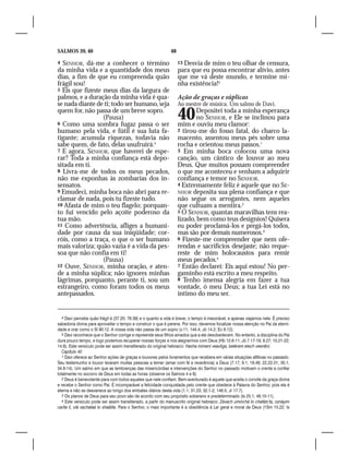 SALMOS 39, 40                                                 48

4 SENHOR, dá-me a conhecer o término                               13Desvia de mim o teu olhar de censura,
da minha vida e a quantidade dos meus                              para que eu possa encontrar alívio, antes
dias, a fim de que eu compreenda quão                              que me vá deste mundo, e termine mi-
frágil sou!                                                        nha existência!5
5 Eis que fizeste meus dias da largura de
palmos, e a duração da minha vida é qua-                           Ação de graças e súplicas
se nada diante de ti; todo ser humano, seja                        Ao mestre de música. Um salmo de Davi.
quem for, não passa de um breve sopro.
                  (Pausa)
6 Como uma sombra fugaz passa o ser
                                                                   40     Depositei toda a minha esperança
                                                                          no SENHOR, e Ele se inclinou para
                                                                   mim e ouviu meu clamor:
humano pela vida, e fútil é sua luta fa-                           2 tirou-me do fosso fatal, do charco la-
tigante; acumula riquezas, todavia não                             macento, assentou meus pés sobre uma
sabe quem, de fato, delas usufruirá.4                              rocha e orientou meus passos.1
7 E agora, SENHOR, que haverei de espe-                            3 Em minha boca colocou uma nova
rar? Toda a minha confiança está depo-                             canção, um cântico de louvor ao meu
sitada em ti.                                                      Deus. Que muitos possam compreender
8 Livra-me de todos os meus pecados,                               o que me aconteceu e venham a adquirir
não me exponhas às zombarias dos in-                               confiança e temor no SENHOR.
sensatos.                                                          4 Extremamente feliz é aquele que no SE-
9 Emudeci, minha boca não abri para re-                            NHOR deposita sua plena confiança e que
clamar de nada, pois tu fizeste tudo.                              não segue os arrogantes, nem aqueles
10 Afasta de mim o teu flagelo; porquan-                           que cultuam a mentira.2
to fui vencido pelo açoite poderoso da                             5 Ó SENHOR, quantas maravilhas tens rea-
tua mão.                                                           lizado, bem como teus desígnios! Quisera
11 Como advertência, afliges a humani-                             eu poder proclamá-los e pregá-los todos,
dade por causa da sua iniqüidade; cor-                             mas são por demais numerosos.3
róis, como a traça, o que o ser humano                             6 Fizeste-me compreender que nem ofe-
mais valoriza; quão vazia é a vida da pes-                         rendas e sacrifícios desejaste; não reque-
soa que não confia em ti!                                          reste de mim holocaustos para remir
                  (Pausa)                                          meus pecados.4
12 Ouve, SENHOR, minha oração, e aten-                             7 Então declarei: Eis aqui estou! No per-
de a minha súplica; não ignores minhas                             gaminho está escrito a meu respeito.
lágrimas, porquanto, perante ti, sou um                            8 Tenho imensa alegria em fazer a tua
estrangeiro, como foram todos os meus                              vontade, ó meu Deus; a tua Lei está no
antepassados.                                                      íntimo do meu ser.


   4 Davi percebe quão frágil é (37.20; 78.39) e o quanto a vida é breve; o tempo é inexorável, e apenas viajamos nele. É preciso
sabedoria divina para aproveitar o tempo e construir o que é perene. Por isso, devemos focalizar nossa atenção no Pai da eterni-
dade e orar como o Sl 90.12. A nossa vida não passa de um sopro (v.11; 144.4; Jó 14.2; Ec 6.12).
   5 Davi reconhece que o Senhor corrige e repreende seus filhos amados que a ele desobedecem. No entanto, a disciplina do Pai
dura pouco tempo, e logo podemos recuperar nossas forças e nos alegrarmos com Deus (Hb 12.6-11; Jó 7.17-19; 9.27; 10.21-22;
14.6). Este versículo pode ser assim transliterado do original hebraico: Hasha mimeni veavlíga, betérem elech veenêni.
   Capítulo 40
   1 Davi oferece ao Senhor ações de graças e louvores pelos livramentos que recebera em várias situações aflitivas no passado.
Seu testemunho e louvor levaram muitas pessoas a temer (amar com fé e reverência) a Deus (7.17; 9.1; 18.49; 22.22-31; 30.1;
34.8-14). Um salmo em que as lembranças das misericórdias e intervenções do Senhor no passado motivam o crente a confiar
totalmente no socorro de Deus em todas as horas (observe os Salmos 4 e 9).
   2 Deus é benevolente para com todos aqueles que nele confiam. Bem-aventurado é aquele que aceita o convite da graça divina
e recebe o Senhor como Pai. É incomparável a felicidade conquistada pelo crente que obedece à Palavra do Senhor, pois ela é
eterna e não se desvanece ao longo dos embates diários desta vida (1.1; 31.23; 32.1-2; 146.5; Jr 17.7).
   3 Os planos de Deus para seu povo são de acordo com seu propósito soberano e predeterminado (Is 25.1; 46.10-11).
   4 Este versículo pode ser assim transliterado, a partir do manuscrito original hebraico: Zévach uminchá lo chafáts’ta, oznáyim
caríta li, olá vachataá lo shaálita. Para o Senhor, o mais importante é a obediência à Lei geral e moral de Deus (1Sm 15.22; Is
 
