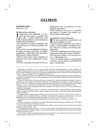 SALMOS
PRIMEIRO LIVRO                                                     Julgamento, nem os pecadores na con-
Salmos de 1 a 41                                                   gregação dos justos.4
                                                                   6 Pois conhecer o SENHOR é o caminho
Os dois únicos caminhos                                            dos justos; o caminho dos ímpios, po-
1   Abençoado com felicidade1 é o ho-
    mem que não segue o conselho dos
ímpios,2 não se deixa influenciar pela
                                                                   rém, conduz à destruição.5

                                                                   O triunfo do reino do Messias
conduta dos pecadores, nem se assenta na
reunião dos zombadores.
2 Ao contrário: sua plena satisfação está
                                                                   2   Por que os gentios se amotinam1 e os
                                                                       povos intrigam em vão?
                                                                   2 Os reis da terra preparam seus ardis e,
na lei do SENHOR,3 e na sua lei medita, dia                        unidos, os governantes conspiram con-
e noite!                                                           tra o SENHOR e contra o seu Cristo,2 pro-
3 Ele é como a árvore plantada à margem                            clamando:
de águas correntes: dá fruto no tempo                              3 “Façamos em pedaços os seus laços, sacu-
apropriado e suas folhas não murcham;                              damos para longe de nós seus vínculos!”3
tudo quanto realiza prospera!                                      4 Do seu trono celeste, o SENHOR põe-se a
4 Não é o que ocorre com os ímpios! Ao                             rir e a ridicularizá-los.
contrário: são como a palha que o vento                            5 E no seu devido tempo os repreenderá
carrega.                                                           com ira, e em seu furor os confundirá de
5 Por isso os ímpios não sobreviverão ao                           pavor,4 declarando:


  1 Abençoado com felicidade: ou, como no original hebraico  “Quão verdadeiramente feliz”. A chave da felicidade é a
obediência à Palavra de Deus (A Tôrâ, Lei em hebraico, no AT). Os Salmos 1 e 2 são o prefácio do Saltério (conjunto de poemas
e hinos hebraicos de adoração a Deus). Como guardiães da Sabedoria apontam para os únicos dois caminhos possíveis ao ser
humano: a “roda dos zombadores” ou a “congregação dos justos” (v.5).
  2 Ímpios: pessoas sem piedade, cruéis, desumanas, sem o devido respeito a Deus e à sua Palavra, incrédulas, auto-suficientes,
arrogantes, que não enxergam seus erros e não se arrependem. O termo hebraico  chataim significa a perversidade franca,
impiedosa e permanente.
  3 Senhor: em hebraico YHWH (o nome sagrado e impronunciável de Deus, mais tarde transliterado para Yahweh ou Javé), é o
mais significativo nome de Deus no AT. Tem um sentido duplo: o Ser auto-existente, pois a palavra no original é relacionada ao
verbo “ser” (Êx 3.14), e o Redentor de Israel (Êx 6.6). Esse nome ocorre 6.823 vezes no AT, especialmente associado à santidade
de Deus (Lv 11.44-45), a seu ódio contra o pecado (Gn 6.3-7) e a sua misericordiosa provisão de redenção (Is 53.1-10).
  A tradição judaica e cristã considera este Salmo como messiânico, da mesma forma que o Sl 110. Suas perspectivas são
messiânicas e escatológicas.
  Na expressão original “conhecer o Senhor” ou, literalmente, “conhecendo o Senhor”, o particípio hebraico yôdêa está no estado
construto, que rege o objeto direto. Portanto, “Senhor” é objeto do verbo “conhecer” e não, sujeito. Na frase, está subentendido
o sujeito de totalidade.
  4 Os pagãos e perversos não suportarão a ira de Deus no dia do Juízo Final (76.7; 130.3; Ed 9.15; Ml 3.2; Mt 25.31-46; Ap 6.17).
A expressão original “comunidade” refere-se à “assembléia” dos crentes em Deus (justos); os adoradores que se reúnem no
santuário para o culto e serviço espiritual dedicado ao Senhor (15.1,2; 22.25; 26.12; 35.18; 40.9,10; 111.1; 149.1).
  5 O resultado final de uma vida dedicada à impiedade, sob a influência do maligno, é a punição eterna (Ap 20.11-15).
  Capítulo 2
  1 Amotinam: revoltam-se ou se enfurecem como na LXX (Septuaginta, tradução para o grego pré-cristão de todo o AT, realizada
por um grupo de 70 eruditos de Alexandria em 285 a.C.).
  2 Cristo: ou Cristos, em grego, transliterado da forma aramaica Mashíah, que deu origem às palavras Messias e Cristo, ambas
significando o Ungido de Deus – Jesus.
  3 A humanidade insana fugindo dos “laços” e “vínculos” do amor de Deus. Uma profecia do Calvário, onde os reis e governan-
tes estão representados por Herodes e Pilatos, e os povos, pela população de Israel, todos unidos contra Jesus Cristo, o Ungido
do Senhor (At 4.25-28 e 1Co 2.8).
  4 O motivo do riso de Deus é a arrogância daqueles que se acham sábios e, não, o sofrimento humano. Deus tem prazer em
confundir (apavorar) os falsos sábios (1Co 1.20; Cl 2.15; Ap 11.18; 18.20).
 
