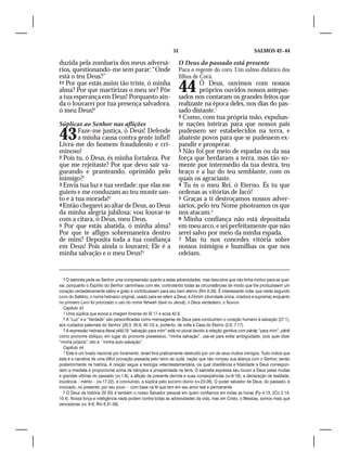 51                                           SALMOS 42–44

duzida pela zombaria dos meus adversá-                             O Deus do passado está presente
rios, questionando-me sem parar: “Onde                             Para o regente do coro. Um salmo didático dos
está o teu Deus?”                                                  filhos de Corá.
11 Por que estás assim tão triste, ó minha
alma? Por que martirizas o meu ser? Põe
a tua esperança em Deus! Porquanto ain-
                                                                   44       Ó Deus, ouvimos com nossos
                                                                            próprios ouvidos nossos antepas-
                                                                   sados nos contaram os grandes feitos que
da o louvarei por tua presença salvadora,                          realizaste na época deles, nos dias do pas-
ó meu Deus!5                                                       sado distante.1
                                                                   2 Como, com tua própria mão, expulsas-
Súplicas ao Senhor nas aflições                                    te nações inteiras para que nossos pais

43      Faze-me justiça, ó Deus! Defende
        a minha causa contra gente infiel!
Livra-me do homem fraudulento e cri-
                                                                   pudessem ser estabelecidos na terra, e
                                                                   abateste povos para que se pudessem ex-
                                                                   pandir e prosperar.
minoso!                                                            3 Não foi por meio de espadas ou da sua
2 Pois tu, ó Deus, és minha fortaleza. Por                         força que herdaram a terra, mas tão so-
que me rejeitaste? Por que devo sair va-                           mente por intermédio da tua destra, teu
gueando e pranteando, oprimido pelo                                braço e a luz do teu semblante, com os
inimigo?1                                                          quais os agraciaste.
3 Envia tua luz e tua verdade: que elas me                         4 Tu és o meu Rei, ó Eterno. És tu que
guiem e me conduzam ao teu monte san-                              ordenas as vitórias de Jacó!
to e à tua morada!2                                                5 Graças a ti destroçamos nossos adver-
4 Então chegarei ao altar de Deus, ao Deus                         sários, pelo teu Nome pisoteamos os que
da minha alegria jubilosa; vou louvar-te                           nos atacam.2
com a cítara, ó Deus, meu Deus.                                    6 Minha confiança não está depositada
5 Por que estás abatida, ó minha alma?                             em meu arco, e sei perfeitamente que não
Por que te afliges sobremaneira dentro                             serei salvo por meio da minha espada.
de mim? Deposita toda a tua confiança                              7 Mas tu nos concedes vitória sobre
em Deus! Pois ainda o louvarei; Ele é a                            nossos inimigos e humilhas os que nos
minha salvação e o meu Deus!3                                      odeiam.


   5 O salmista pede ao Senhor uma compreensão quanto a estas adversidades, mas descobre que não tinha motivo para se quei-
xar, porquanto o Espírito do Senhor caminhava com ele, controlando todas as circunstâncias de modo que lhe produzissem um
coração verdadeiramente sábio e grato e contribuíssem para seu bem eterno (Rm 8.28). É interessante notar que neste segundo
Livro do Saltério, o nome hebraico original, usado para se referir a Deus, é Elohim (divindade única, criadora e suprema) enquanto
no primeiro Livro foi priorizado o uso do nome Yahweh (Iavé ou Jeová), o Deus verdadeiro, o Senhor.
   Capítulo 43
   1 Uma súplica que evoca a imagem forense do Sl 17 e ecoa 42.9.
   2 A “Luz” e a “Verdade” são personificadas como mensageiras de Deus para conduzirem o coração humano à salvação (27.1),
aos cuidados paternais do Senhor (26.3; 30.9; 40.10) e, portanto, de volta à Casa do Eterno (2.6; 7.17).
   3 A expressão hebraica literal yëšû‘ôt “salvação para mim” está no plural devido à relação genitiva com pānāy “para mim”; pěnê
como pronome oblíquo, em lugar do pronome possessivo, “minha salvação”, usa-se para evitar ambigüidade, pois quer dizer
“minha própria”, isto é, “minha auto-salvação”.
   Capítulo 44
   1 Este é um brado nacional por livramento. Israel fora praticamente destruído por um de seus muitos inimigos. Tudo indica que
esta é a narrativa de uma difícil provação passada pelo reino de Judá, nação que não rompeu sua aliança com o Senhor, senão
posteriormente na história. A oração segue a teologia veterotestamentária, na qual obediência e fidelidade a Deus correspon-
dem a imediata e proporcional soma de bênçãos e prosperidade na terra. O salmista expressa seu louvor a Deus pelas muitas
e grandes vitórias do passado (vv.1-8); a aflição da presente derrota e suas conseqüências (vv.9-16); a declaração de lealdade,
inocência – mérito – (vv.17-22), e concluindo, a súplica pelo socorro divino (vv.23-26). O poder salvador de Deus, do passado, é
invocado, no presente, por seu povo – com base na fé que tem em seu amor leal e permanente.
   2 O Deus da história (Sl 30) é também o nosso Salvador pessoal em quem confiamos em todas as horas (Fp 4.13; 2Co 2.14;
10.4). Nossa força e inteligência nada podem contra todas as adversidades da vida, mas em Cristo, o Messias, somos mais que
vencedores (vv. 6-8; Rm 8.31-39).
 
