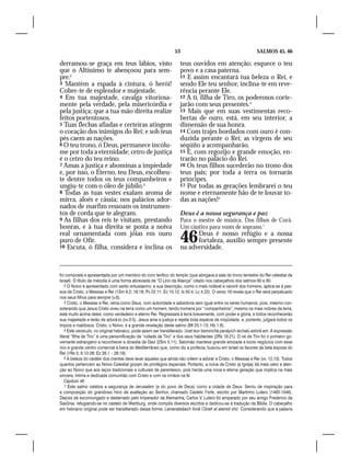 53                                            SALMOS 45, 46

derramou-se graça em teus lábios, visto                             teus ouvidos em atenção; esquece o teu
que o Altíssimo te abençoou para sem-                               povo e a casa paterna.
pre.2                                                               11 E assim encantará tua beleza o Rei, e
3 Mantém a espada à cintura, ó herói!                               sendo Ele teu senhor, inclina-te em reve-
Cobre-te de esplendor e majestade.                                  rência perante Ele.
4 Em tua majestade, cavalga vitoriosa-                              12 A ti, filha de Tiro, os poderosos corte-
mente pela verdade, pela misericórdia e                             jarão com seus presentes.4
pela justiça; que a tua mão direita realize                         13 Mais que em suas vestimentas reco-
feitos portentosos.                                                 bertas de ouro, está, em seu interior, a
5 Tuas flechas afiadas e certeiras atingem                          dimensão de sua honra.
o coração dos inimigos do Rei; e sob teus                           14 Com trajes bordados com ouro é con-
pés caem as nações.                                                 duzida perante o Rei; as virgens de seu
6 O teu trono, ó Deus, permanece incólu-                            séqüito a acompanharão.
me por toda a eternidade; cetro de justiça                          15 E, com regozijo e grande emoção, en-
é o cetro do teu reino.                                             trarão no palácio do Rei.
7 Amas a justiça e abominas a impiedade                             16 Os teus filhos sucederão no trono dos
e, por isso, o Eterno, teu Deus, escolheu-                          teus pais; por toda a terra os tornarás
te dentre todos os teus companheiros e                              príncipes.
ungiu-te com o óleo de júbilo.3                                     17 Por todas as gerações lembrarei o teu
8 Todas as tuas vestes exalam aroma de                              nome e eternamente hão de te louvar to-
mirra, aloés e cássia; nos palácios ador-                           das as nações!5
nados de marfim ressoam os instrumen-
tos de corda que te alegram.                                        Deus é a nossa segurança e paz
9 As filhas dos reis te visitam, prestando                          Para o mestre de música. Dos filhos de Corá.
honras, e à tua direita se posta a noiva                            Um cântico para vozes de soprano.1
real ornamentada com jóias em ouro
puro de Ofir.
10 Escuta, ó filha, considera e inclina os
                                                                    46    Deus é nosso refúgio e a nossa
                                                                          fortaleza, auxílio sempre presente
                                                                    na adversidade.



foi composta e apresentada por um membro do coro levítico do templo (que abrigava a sala do trono terrestre do Rei celestial de
Israel). O título da melodia é uma forma abreviada de “O Lírio da Aliança” citado nos cabeçalhos dos salmos 60 e 80.
    2 O Noivo é apresentado com santo entusiasmo; e sua descrição, como o mais notável e varonil dos homens, aplica-se à pes-
soa de Cristo, o Messias e Rei (1Sm 9.2; 16.18; Pv 22.11; Ec 10.12; Is 50.4; Lc 4.22). O verso 16 revela que o Rei será perpetuado
nos seus filhos para sempre (v.6).
    3 Cristo, o Messias e Rei, reina como Deus, com autoridade e sabedoria sem igual entre os seres humanos, pois, mesmo con-
siderando que Jesus Cristo viveu na terra como um homem, tendo homens por “companheiros”, mesmo os mais nobres da terra,
está muito acima deles, como verdadeiro e eterno Rei. Regressará à terra brevemente, com poder e glória, e todos reconhecerão
sua majestade e terão de adorá-lo (vv.3-5). Jesus ama a justiça e rejeita toda espécie de iniqüidade, e, portanto, julgará todos os
ímpios e maldosos. Cristo, o Noivo, é a grande revelação deste salmo (Mt 25.1-13; Hb 1.8).
    4 Este versículo, no original hebraico, pode assim ser transliterado: Uvat tsor beminchá panáyich iechalú ashirê am. A expressão
literal “filha de Tiro” é uma personificação da “cidade de Tiro” e dos seus habitantes (2Rs 19.21). O rei de Tiro foi o primeiro go-
vernante estrangeiro a reconhecer a dinastia de Davi (2Sm 5.11). Salomão manteve grande amizade e bons negócios com esse
rico e grande centro comercial à beira do Mediterrâneo que, como diz a profecia, buscou em Israel os favores da bela esposa do
Rei (1Rs 5; 9.10-28; Ez 26.1 – 28.19).
    5 A beleza do caráter dos crentes deve levar aqueles que ainda não crêem a adorar a Cristo, o Messias e Rei (vv. 12,13). Todos
quantos pertencem ao Noivo Celestial gozam de privilégios especiais. Portanto, a noiva de Cristo (a Igreja) dá mais valor e aten-
ção ao Noivo que aos laços tradicionais e culturais de parentesco, pois herda uma nova e eterna geração que implica na mais
sincera, íntima e dedicada comunhão com Cristo e com os irmãos na fé.
    Capítulo 46
    1 Este salmo celebra a segurança de Jerusalém (e do povo de Deus) como a cidade de Deus. Serviu de inspiração para
a composição do grandioso hino de exaltação ao Senhor, chamado Castelo Forte, escrito por Martinho Lutero (1483-1546).
Depois de excomungado e desterrado pelo Imperador da Alemanha, Carlos V, Lutero foi amparado por seu amigo Frederico da
Saxônia, refugiando-se no castelo de Wartburg, onde compôs diversos escritos e dedicou-se à tradução da Bíblia. O cabeçalho
em hebraico original pode ser transliterado dessa forma: Lamenatsêach livnê Côrah al alamot shir. Considerando que a palavra
 