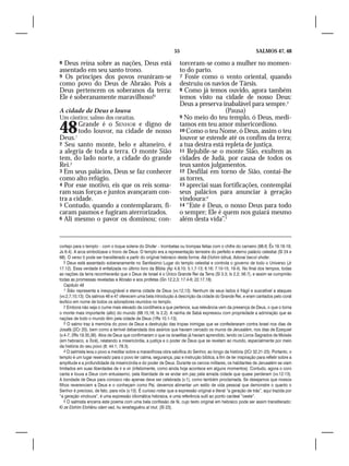 55                                             SALMOS 47, 48

8 Deus reina sobre as nações, Deus está                             torceram-se como a mulher no momen-
assentado em seu santo trono.                                       to do parto.
9 Os príncipes dos povos reuniram-se                                7 Foste como o vento oriental, quando
como povo do Deus de Abraão. Pois a                                 destruiu os navios de Társis.
Deus pertencem os soberanos da terra:                               8 Como já temos ouvido, agora também
Ele é soberanamente maravilhoso!5                                   temos visto na cidade de nosso Deus:
                                                                    Deus a preserva inabalável para sempre.3
A cidade de Deus o louva                                                              (Pausa)
Um cântico; salmo dos coraítas.                                     9 No meio do teu templo, ó Deus, medi-


48
Deus.1
          Grande é o SENHOR e digno de
          todo louvor, na cidade de nosso
                                                                    tamos em teu amor misericordioso.
                                                                    10 Como o teu Nome, ó Deus, assim o teu
                                                                    louvor se estende até os confins da terra;
2 Seu santo monte, belo e altaneiro, é                              a tua destra está repleta de justiça.
a alegria de toda a terra. O monte Sião                             11 Rejubile-se o monte Sião, exultem as
tem, do lado norte, a cidade do grande                              cidades de Judá, por causa de todos os
Rei.2                                                               teus santos julgamentos.
3 Em seus palácios, Deus se faz conhecer                            12 Desfilai em torno de Sião, contai-lhe
como alto refúgio.                                                  as torres,
4 Por esse motivo, eis que os reis soma-                            13 apreciai suas fortificações, contemplai
ram suas forças e juntos avançaram con-                             seus palácios para anunciar à geração
tra a cidade.                                                       vindoura:4
5 Contudo, quando a contemplaram, fi-                               14 “Este é Deus, o nosso Deus para todo
caram pasmos e fugiram aterrorizados.                               o sempre; Ele é quem nos guiará mesmo
6 Ali mesmo o pavor os dominou; con-                                além desta vida”.5


cortejo para o templo – com o toque solene do Shofar – trombetas ou trompas feitas com o chifre do carneiro (98.6; Êx 19.16-19;
Js 6.4). A arca simbolizava o trono de Deus. O templo era a representação terrestre do perfeito e eterno palácio celestial (Sl 24 e
68). O verso 5 pode ser transliterado a partir do original hebraico desta forma: Alá Elohim bitruá, Adonai becol shofar.
    5 Deus está assentado soberanamente no Santíssimo Lugar do templo celestial e controla o governo de todo o Universo (Jr
17.12). Essa verdade é enfatizada no último livro da Bíblia (Ap 4.9,10; 5.1,7-13; 6.16; 7.10-15; 19.4). No final dos tempos, todas
as nações da terra reconhecerão que o Deus de Israel é o Único Grande Rei da Terra (Sl 3.3; Is 2.2; 56.7), e assim se cumprirão
todas as promessas reveladas a Abraão e aos profetas (Gn 12.2,3; 17.4-6; 22.17,18).
    Capítulo 48
    1 Sião representa a inexpugnável e eterna cidade de Deus (vv.12,13). Nenhum de seus lados é frágil e suscetível a ataques
(vv.2,7,10,13). Os salmos 46 e 47 oferecem uma bela introdução à descrição da cidade do Grande Rei, e eram cantados pelo coral
levítico em nome de todos os adoradores reunidos no templo.
    2 Embora não seja o cume mais elevado da cordilheira a que pertence, sua relevância vem da presença de Deus, o que o torna
o monte mais importante (alto) do mundo (68.15,16; Is 2.2). A rainha de Sabá expressou com propriedade a admiração que as
nações de todo o mundo têm pela cidade de Deus (1Rs 10.1-13).
    3 O salmo traz à memória do povo de Deus a destruição das tropas inimigas que se confederaram contra Israel nos dias de
Josafá (2Cr 20), bem como a terrível debandada dos assírios que haviam cercado os muros de Jerusalém, nos dias de Ezequiel
(v.4-7; 2Rs 19.35,36). Atos de Deus que confirmaram o que os israelitas já haviam aprendido, lendo os Livros Sagrados de Moisés
(em hebraico, a Torá), relatando a misericórdia, a justiça e o poder de Deus que se revelam ao mundo, especialmente por meio
da história do seu povo (8; 44.1; 78.3).
    4 O salmista leva o povo a meditar sobre a maravilhosa obra salvífica do Senhor, ao longo da história (2Cr 32.21-23). Portanto, o
templo é um lugar reservado para o povo ter calma, segurança, paz e instrução bíblica, a fim de ter inspiração para refletir sobre a
amplitude e a profundidade da misericórdia e do poder de Deus. Durante os cercos militares, os habitantes de Jerusalém se viam
limitados em suas liberdades de ir e vir (infelizmente, como ainda hoje acontece em alguns momentos). Contudo, agora o coro
canta e louva a Deus com entusiasmo, pela liberdade de se andar em paz pela amada cidade que quase perderam (vv.12-13).
A bondade de Deus para conosco não apenas deve ser celebrada (v.1), como também proclamada. Se desejamos que nossos
filhos reverenciem a Deus e o conheçam como Pai, devemos alimentar um estilo de vida pessoal que demonstre o quanto o
Senhor é precioso, de fato, para nós (v.13). É curioso notar que a expressão original e literal “a geração de trás”, aqui trazida por
“a geração vindoura”, é uma expressão idiomática hebraica, e uma referência sutil ao ponto cardeal “oeste”.
    5 O salmista encerra este poema com uma bela confissão de fé, cujo texto original em hebraico pode ser assim transliterado:
Ki ze Elohim Elohênu olam vad, hu ienahaguênu al mut. (Sl 23).
 