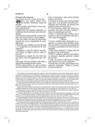 SALMOS 49                                                      56

O engano das riquezas                                               tolo e o insensato e, para outros, deixam
Para o mestre de música. Salmo dos coraítas.                        todos os seus bens.
49
mundo,1
        Ouvi isto, povos todos! Pres-
        tai ouvidos, habitantes todos do
                                                                    11 Pensam os ímpios que eternas seriam
                                                                    suas casas, e por gerações sucessivas per-
                                                                    sistiriam suas moradas; até deram seus
2 gente simples, gente ilustre, ricos e po-                         próprios nomes às suas terras.
bres, todos juntos!                                                 12 O ser humano, ainda que muito im-
3 Minha boca proclamará sabedoria e a                               portante, não pode viver para sempre; é
meditação do meu íntimo trará entendi-                              como os animais que perecem.
mento.2                                                             13 Este é o final dos que confiam em si
4 Inclinarei os meus ouvidos a um provér-                           mesmos, e dos seus seguidores, que apro-
bio; com harpa exporei o meu enigma:3                               vam o que eles pregam.6
5 Por que temer, nos dias de infortúnio,                                              (Pausa)
quando me cerca a iniqüidade de meus                                14 Como ovelhas estão destinados à se-
agressores,                                                         pultura, e os justos terão domínio sobre
6 daqueles que confiam em sua fortuna                               eles; sua beleza e sua força se consumirão
e se vangloriam da abundância de suas                               e somente a profundeza do Sheol será sua
riquezas?4                                                          morada!7
7 Ninguém é capaz de redimir seu pró-                               15 Mas Deus redimirá a minha vida da
prio irmão, ou pagar a Deus o valor de                              sepultura e me levará para si.
sua vida,                                                           16 Não te indignes, quando uma pessoa
8 porquanto o resgate de uma vida não                               se enriquece, quando aumenta a glória
tem preço. Não há pagamento que o li-                               de sua casa;
vre,                                                                17 pois, ao morrer, nada levará consigo,
9 para que viva para sempre e não sofra a                           nem descerá com ela seu esplendor.
natural decomposição dos corpos.5                                   18 Ainda que, em vida, essa pessoa se pa-
10 Pois todos podem ver que os sábios                               rabenize, cogitando: “Todos te louvam,
morrem também, assim como perecem o                                 porque prosperas!”,


   1 Os princípios de vida ensinados neste salmo seguem a mesma linha doutrinária que vem sendo exposta desde o salmo 46.
Aqui se faz um alerta aos tolos ricos. Pessoas que depositam sua fé e confiança no poder econômico e intelectual que amealha-
ram (Sl 52). O autor levítico sabe o que é viver sem os privilégios das riquezas e já observou a arrogância e a soberba que domina
aqueles que se acham poderosos nesta terra. Sob o temor do Senhor, o salmista oferece, a todos nós, a sua sabedoria e previne
o estulto quanto a seu inexorável fim: a morte (v.14). Os justos, entretanto, alcançaram misericórdia, e, por meio do favor divino,
viverão eternamente. E essa segunda metade interminável da vida, lhes será indescritivelmente mais feliz (Mt 13.43).
   2 A linguagem usada aqui pelo levita do Senhor é mais profética que sapiencial (de sabedoria, como nos provérbios). É um
aviso claro e objetivo, de Deus, quanto ao comportamento humano sob o olhar criterioso do Senhor (1Rs 22.28; Is 34.1; Mq 1.2;
Sl 34.11; Pv 1.8; 2.1; Mt 12.34).
   3 A palavra de profecia e sabedoria que sai da boca do salmista deve ser ouvida e compreendida primeiro por ele mesmo, pois toda
a verdadeira sabedoria vem de Deus (Jó 28). A harpa indica o senso de inspiração que o autor possuía (1Sm 10.5,6; 2Rs 3.15).
   4 A questão aqui é: por que o justo haveria de temer o tolo rico e suas maldades? As duas respostas que se seguem asseguram
que o justo deve temer apenas o Senhor, mais nada nem ninguém (vv.7-8; 13-20).
   5 A primeira resposta afirma que as riquezas não podem comprar o livramento da mais terrível das desgraças: a morte; nem
mesmo um “parente influente e redentor” conseguiria tal proeza (Êx 21.30; Lv 25.47-49). Somente a pessoa do Senhor tem poder
para redimir uma vida da decomposição física e da destruição eterna (v.15; Ef 2.8,9; Gl 3.13-14; 4.3-5; 1Pe 1.18-21).
   6 A segunda resposta revela que o justo não deve temer o rico e arrogante, pois, enquanto o futuro do rico sem Deus é de mi-
séria eterna (seus próprios túmulos, ricos e decorados, serão ironicamente suas casas eternas, Ec 12.5. O futuro dos que amam a
Deus e vivem em humildade de coração está reluzindo cada vez mais com a perspectiva da vida eterna no Reino.
   7 O salmista emprega uma linguagem figurada da mitologia cananéia que define o deus Mot (morte), como um “devorador de
ovelhas”. Como diz um velho adágio cananeu: “Não te achegues demasiado ao deus Mot, caso contrário ele te devorará como
a um dos seus cordeiros”. O monstro da morte é o próprio guia e pastor dos arrogantes e presunçosos, aqueles para os quais o
Senhor não merece toda a atenção, muito menos os demais seres humanos (69.15; 141.7; Pv 1.12; 27.20; 30.15,16; Is 5.14; Jn
2.2; Hb 2.5). Contudo, os tolos ricos, ao morrerem, não levarão absolutamente nada consigo (Lc 12.19). Este versículo pode ser
transliterado do original Massorético desta maneira: Catson lisheol shátu, mavet yir’em, veyirdu vam iesharim labóker, vetsuram
levalot Sheol mizevul sêla.
 