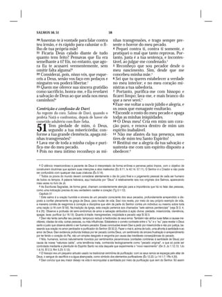SALMOS 50, 51                                                    58

20 Assentas-te à vontade para falar contra                            nhas transgressões, e trago sempre pre-
teu irmão, e és rápido para caluniar o fi-                            sente o horror do meu pecado.
lho de tua própria mãe!                                               4 Pequei contra ti, contra ti somente, e
21 Ficaria Deus calado diante de tudo                                 pratiquei o mal que tanto reprovas. Por-
quanto tens feito? Pensavas que Eu era                                tanto, justa é a tua sentença, e incontes-
semelhante a ti? Eis, no entanto, que ago-                            tável, ao julgar-me condenado.2
ra Eu te acusarei veementemente, sem                                  5 Reconheço que sou pecador desde o
omitir falta alguma!6                                                 meu nascimento. Sim, desde que me
22 Considerai, pois, nisso vós, que esque-                            concebeu minha mãe.3
ceis a Deus, senão vos faço em pedaços e                              6 Sei que tu queres estabelecer a verdade
ninguém vos poderá libertar.7                                         no meu interior; e no meu coração mi-
23 Quem me oferece sua sincera gratidão                               nistras a tua sabedoria.
como sacrifício, honra-me, e Eu revelarei                             7 Portanto, purifica-me com hissopo e
a salvação de Deus ao que anda nos meus                               ficarei limpo; lava-me, e mais branco do
caminhos!8                                                            que a neve serei.4
                                                                      8 Faze-me voltar a ouvir júbilo e alegria, e
Contrição e confissão de Davi                                         os ossos que esmagaste exultarão.
Ao regente do coro. Salmo de Davi, quando o                           9 Esconde o rosto do meu pecado e apaga
profeta Natã o confrontou, depois de haver ele                        todas as minhas iniqüidades.
cometido adultério com Bate-Seba.                                     10 Ó Deus meu! Cria em mim um cora-


51     Tem piedade de mim, ó Deus,
       segundo a tua misericórdia; con-
forme a tua grande clemência, apaga mi-
                                                                      ção puro, e renova dentro de mim um
                                                                      espírito inabalável.
                                                                      11 Não me afastes da tua presença, nem
nhas transgressões!1                                                  tires de mim teu Santo Espírito!
2 Lava-me de toda a minha culpa e puri-                               12 Restitui-me a alegria da tua salvação e
fica-me do meu pecado.                                                sustenta-me com um espírito disposto a
3 Pois no meu íntimo reconheço as mi-                                 obedecer.5


   6 O silêncio misericordioso e paciente de Deus é interpretado de forma errônea e perversa pelos ímpios, com o objetivo de
construírem doutrinas que apóiem suas intenções e atos malévolos (Ec 8.11; Is 42.14; 57.11). O Senhor é o Criador e não pode
ser confundido com qualquer das suas criaturas (Êx 3.14).
   7 Todos os povos do mundo devem considerar atentamente o dia do juízo final e o julgamento pessoal de cada ser humano
de todos os tempos. A palavra hebraica, aqui traduzida por “Deus” é relativamente rara nos originais dos Salmos, aparecendo
mais vezes no livro de Jó.
   8 As Escrituras Sagradas, de forma geral, chamam constantemente atenção para a importância que há no falar das pessoas,
como uma indicação precisa do seu verdadeiro caráter e coração (Tg 3.1-12).
   Capítulo 51
   1 Este salmo é a oração humilde e sincera de um pecador consciente dos seus pecados, profundamente arrependido e dis-
posto a confiar plenamente na graça de Deus, para mudar de vida. Davi nos revela, por meio do seu próprio exemplo de vida,
a maneira correta de reagirmos à correção e disciplina que vêm da parte do Senhor contra um indivíduo ou mesmo sobre toda
uma nação (v.16 com Sl 50). Na tradição da Igreja, esta oração pertence aos chamados “sete salmos penitenciais” (veja Sl 3; 4;
6 e 25). Observe a profusão de semi-sinônimos de amor e salvação atribuídos à ação divina: piedade, misericórdia, clemência,
apagar, lavar, purificar (Lc 18.13). Quanto à tríade: transgressões, iniqüidade e pecado veja Sl 32.5.
   2 Davi não tenta camuflar seu pecado, tampouco reduzir a hediondez de seus erros. Também não atribui suas faltas a causas ine-
vitáveis, ciladas da vida, outras pessoas, ou más influências. Estabelece o correto contraste entre o “tu” e o “eu” para revelar o Deus
santo e justo que observa atento o ser humano pecador. Essas conclusões levam Davi a pedir por misericórdia e não por justiça, ba-
seando sua oração no amor perdoador e purificador do Senhor (Sl 32.2). Fazer o mal é, acima de tudo, uma afronta à santidade e ao
amor de Deus. Davi evidencia profunda tristeza por ter pecado contra Deus, um sentimento de sincera frustração e arrependimento
por ter ferido o coração do Pai, não um simples desgosto e vergonha por causa das inevitáveis conseqüências do pecado.
   3 Nós, humanos, somos naturalmente movidos por sentimentos pecaminosos (vontades contrárias à santidade de Deus) por
causa da nossa “natureza caída”, uma tendência inata, conhecida teologicamente como “pecado original”, e que só pode ser
controlada mediante a plenitude do Espírito Santo na vida daquele que experimenta o “novo nascimento” (Gn 3; Jo 1.12,13; 1Jo
1.9,10; Ef 2.3; Rm 3.23; 5.12).
   4 O hissopo era um pequeno arbusto usado na tradicional cerimônia de purificação: com os seus ramos se espargia pelo altar de
Deus, o sangue do sacrifício e a água abençoada, como símbolo dos elementos purificadores (Êx 12.22; Lv 14.1-7; 1Rs 4.33).
   5 Davi conclui que seu maior desejo na vida é reconquistar a santidade por meio da purificação que vem do Senhor. Só assim
 