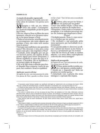 SALMOS 53–55                                                      60

A oração do pecador regenerado                                         revelar a Saul: “Davi de fato está se escondendo
Ao mestre de música. De acordo com a me-                               entre nós!”
lodia solene de mahalat. Um poema sacro
de Davi.1                                                              54      Ó Deus, salva-me por teu Nome, e
                                                                               faze-me justiça por teu poder!

53      Imagina o tolo em seu íntimo:
        “Deus não existe!” Corrompem-
se e praticam iniqüidade; já não há quem
                                                                       2 Ouve esta minha oração, ó Deus meu;
                                                                       dá atenção às palavras da minha boca.
                                                                       3 Porquanto, contra mim se levantam os
faça o bem.                                                            arrogantes, e os violentos procuram ma-
2 Do céu, observa Deus os filhos dos seres                             tar-me; homens que desprezam a Deus.1
humanos, a fim de ver se há quem enten-                                                 (Pausa)
da, se há quem busque a Deus.                                          4 Verdadeiramente, Deus é o meu socor-
3 Todos se extraviaram, semelhantemente                                ro; é o Senhor que me sustém.2
se corromperam; não existe alguém que                                  5 Ele retribuirá o mal praticado pelos
pratique o bem, não existe nem mesmo                                   meus opressores; por tua lealdade os ex-
uma só pessoa.2                                                        terminarás!
4 Será que esses malfeitores não aprendem                              6 Com grande júbilo te oferecerei sacrifí-
nunca? Eles devoram o meu povo como                                    cios; cantarei em louvor ao teu Nome, ó
quem come pão e não respeitam a Deus?                                  SENHOR, e proclamarei que Tu és bom!
5 Contudo, serão atingidos por um pa-                                  7 Pois Ele me livrou de todas as minhas
vor horrível, porém, não existirá, de fato,                            aflições; e os meus olhos contemplaram
motivo algum para temer! Porquanto, o                                  a derrota dos meus inimigos!3
Eterno espalhará os ossos dos que te si-
tiaram, ó Jerusalém. Ele os humilhará e                                Súplica do perseguido
os tornará objeto de desprezo!3                                        Ao regente do coro: com instrumentos de corda.
6 Ah, se de Sião viesse a salvação para Isra-                          Um poema sacro de Davi.
el. Quando Deus restaurar a sorte do seu
povo, Jacó exultará e Israel se rejubilará!                            55    Ó Deus, presta ouvido à minha ora-
                                                                             ção e não ignores a minha súplica!
                                                                       2 Atende-me e responde-me! Sinto-me
Apelo por socorro divino                                               perplexo em minha queixa,1
Ao regente do coro: com instrumentos de corda.                         3 conturbado com a gritaria dos meus
Um poema de Davi, quando os zifeus vieram                              inimigos e a opressão dos ímpios,



   1 A expressão original hebraica mahalat, cujo significado está ligado ao “padecimento sob as zombarias dos ímpios” (Sl 88;
102), traz o sentido de solenidade litúrgica, à melodia. Este salmo é considerado como uma segunda edição do Sl 14.
   2 O Espírito de Deus revela a Davi que, embora a sociedade humana faça distinção entre pessoas e pessoas, não existe um
só ser humano absolutamente justo e bondoso: todos nós somos pecadores e carecemos da graça misericordiosa e salvadora
do Senhor (Rm 1 a 3).
   3 Se o amor e o perdão divinos, por meio da pessoa de Jesus Cristo, são rejeitados (Jo 14.6); então, infelizmente, nenhuma
alternativa existe, senão as duras conseqüências naturais do pecado, da humilhação e do afastamento eterno de Deus. Davi ora
para que Israel seja salva do destino dos ímpios (v.6). Este versículo pode ser transliterado a partir dos originais hebraicos desta
forma: Sham pachadu fáchad lo haia fachad, ki Elohim pizar atsmot chonach, hevishôta ki Elohim meassam.
   4 Este versículo pode ser assim transliterado: Mi yiten mitsión ieshuót Yisrael, beshuv Elohim shevut amo, iaguel Iaacov
yismach Yisrael.
   Capítulo 54
   1 Típica oração do Saltério, na qual Davi pede a expressa intervenção de Deus contra seus inimigos que planejam assassiná-lo (Sl 3; 4
e 13). O título no original hebraico se refere ao evento ocorrido em 1Sm 23.19. Davi suplica que o Senhor julgue sua causa (Sl 17).
   2 A confissão de plena confiança no Senhor é o ponto central deste poema de Davi (Sl 42.8).
   3 A oração de fé é aquela em que o servo de Deus reconhece a soberania de Deus e tem absoluta certeza de que o Senhor fará
o melhor; nem sempre o que desejamos de imediato, mas sempre o que nos conduzirá a um bem maior e à felicidade eterna.
Portanto, em vez da dúvida, devemos alimentar a fé, por meio da expressão de louvor e sincera gratidão pela resposta do Pai
(Sl 3.8; 5.11; 7.17).
   Capítulo 55
   1 Davi busca forças e socorro em Deus para vencer uma poderosa conspiração que foi armada contra ele, em Jerusalém, sob
 