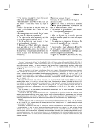 7                                                SALMOS 2, 3

6 “Fui Eu que consagrei o meu Rei sobre                               O socorro vem do Senhor
Sião, meu monte sagrado!”5                                            Um salmo de Davi quando teve de fugir de
7 Proclamarei6 o decreto do SENHOR. Ele                               Absalão, seu filho
me disse: “Tu és meu Filho; Eu hoje te
gerei.
8 Pede, e Eu te darei as nações como he-
                                                                      3    SENHOR, como se avoluma o número
                                                                           dos meus opressores, numerosos os
                                                                      que se rebelam contra mim!1
rança, os confins da terra como tua pro-                              2 São muitos os que dizem a meu respei-
priedade.                                                             to: “Deus jamais o socorrerá!”
9 Tu as regerás com cetro de ferro,7 como                                               (Pausa)2
um vaso de oleiro as espatifarás”.                                    3 Mas tu, SENHOR, és o escudo que me
10 Por isso, ó reis, sede prudentes; aceitai                          protege, minha glória e o que me ergue
a correção, magistrados da terra!                                     a cabeça.
11 Servi ao SENHOR com temor, e vivei                                 4 Em alta voz eu clamo ao SENHOR, e do
nele com alegria e tremor.                                            seu monte sagrado ele me responde.
12 Rendei ao Filho8 adoração sincera,                                                   (Pausa)
para que não se ire e vos sobrevenha re-                              5 Eu me deito e logo adormeço. Desperto
pentina destruição, pois a sua ira se acen-                           de novo, pois é o SENHOR que me sustém.
de depressa. Verdadeiramente felizes são                              6 Não temo os milhares de inimigos que
todos os que nele depositam sua plena                                 me cercam por todos os lados.
confiança.9                                                           7 Ergue-te a meu favor, SENHOR! Salva-me,




   5 O primeiro “monte sagrado de Deus” foi o Sinai (Êx 3.1; 18.5), onde Moisés recebeu de Deus a Lei ( Êx 24.12-18; Dt 33.2; cf.
1 Rs 19.8). Quando Davi edificou o Templo sobre a colina de Sião (2 Sm 5.9), ela tornou-se o único monte (residência) de Deus,
para onde as pessoas “subiam” a fim de ouvi-lo e adorá-lo. Sião deu seu nome a toda a cidade de Jerusalém, cidade do Rei
messiânico, em que se reunirão todos os povos e nações (Sl 48.1; Is 2.1-3; 11.9; 24.23; 56.7; Jl 3.6; Zc 14.16-19, cf. Hb 12.22;
Ap 14.1; 21.2).
   6 Depois dos rebeldes (v.3) e de Yahweh (v.6), o Messias (Cristo) toma a palavra. O decreto desenvolve a promessa de adoção
dada ao herdeiro de Davi em 2Sm 7.14. Estas palavras eram pronunciadas como oráculos pelo rei, no rito de coroação, para
marcar o momento em que o novo soberano formalmente assumia sua herança e títulos (Dt 17.18; 1Sm 10.25; 2Rs 11.12). A
conexão entre esta proclamação e a ressurreição, em At 13.33 (cf. Rm 1.4), é duplamente significativa. Na ocasião do batismo
de Cristo e na sua transfiguração, o Pai O proclamou Filho e Servo, usando palavras extraídas deste versículo e de Isaías 42.1
(Mt 3.17; 17.5; 2Pe 1.17).
    7 O livro de Apocalipse cita estas palavras três vezes; uma vez, a respeito do cristão vitorioso (2.27) e duas vezes, a
respeito do seu Senhor (12.5; 19.15). A LXX usa o verbo “reger” (literalmente, em hebraico, pastorear) em vez de “que-
brar”, utilizado em algumas versões. Isso permite percebermos o largo alcance da promessa. Contemplando, inicialmente,
uma disciplina de ferro e, em seguida, a derrota final dos incorrigíveis (cf. Jr 19.10-11). O cetro (ou vara) de ferro tinha as
funções de um cajado para o pastoreio e uma arma contra os assaltantes (Lv 27.32; Ez 20.37). Veio, assim, a ser símbolo
de governo.
   8 Filho: em aramaico,  Bar, e em hebraico pode ser entendido também como “puro” ou “pureza, sinceridade”. Os versículos
11 e 12 permitem traduções alternadas.
   9 A tradução da Bíblia King James Atualizada contou com a cooperação de um grupo com cerca de 60 eruditos de vários
países e denominações cristãs, que tiveram acesso aos mais antigos e melhores manuscritos, especialmente após as últimas
publicações dos estudos sobre os Rolos do Mar Morto. Essa é a razão pela qual alguns textos bíblicos, especialmente em língua
portuguesa, diferenciam-se da maioria das versões tradicionais, mesmo das novas edições da King James em inglês.
   Capítulo 3
   1 Este salmo (dirigido ao chefe dos cantores para ser musicado) faz parte dos salmos históricos de Davi (3, 7, 18, 30, 34, 51, 52,
54, 56, 57, 59, 60, 63, 142). Davi teve de fugir da revolta de seu próprio filho, Absalão (2Sm 15.13), e estava rodeado de inimigos
e sofrimento (2 Sm 15.26; 18.33).
    2 Os salmos (em hebraico, meez-mohr ou mizmôr) são poemas acompanhados de música e eram usados no louvor
e adoração a Deus. Por isso, os salmos apresentam alguns termos técnicos, como “Pausa” ( Selal ou Selah, palavra
derivada da raiz hebraica slh e que corresponde ao verbo aramaico “curvar”), um sinal de reverência ainda maior e uma
notação musical para indicar interlúdio, mudança de acompanhamento musical ou uma indicação, para o regente do coro,
sobre a entoação de uma frase do respectivo versículo, em voz cantada para servir de antífona (recitação) responsória dos
fiéis. Outro termo comum é “Ao mestre de canto”, em salmos que faziam parte de uma coleção de poemas reservados para
ocasiões especiais.
 