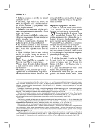 SALMOS 56, 57                                                  62

3  Todavia, quando o medo me atacar,                                meus pés de tropeçarem, a fim de que eu
confiarei em ti!1                                                   caminhe diante de Deus, na luz que ilu-
4 Em Deus, cuja Palavra eu louvo, em                                mina os vivos!3
Deus, eu deposito toda a minha confian-
ça, e nada temerei. O que poderá fazer-                             O perfeito refúgio está em Deus
me o simples mortal?                                                Ao mestre de canto. De acordo com a melodia
5 Todo dia, escarnecem de minhas pala-                              “Não Destruas”. Um hino de Davi, quando
vras; seus pensamentos são todos contra                             fugiu de Saul e abrigou-se numa caverna.
mim, para o mal.
6 Eles iniciam as hostilidades, espiam-me,
vigiando meus passos. Porque atentaram
                                                                    57     Tem misericórdia de mim, ó Deus,
                                                                           tem piedade de mim! Pois em ti a
                                                                    minha alma encontra refúgio. Eu me re-
contra a minha vida,                                                fugiarei à sombra das tuas asas, até que
7 deixa-os escapar para a desgraça, der-                            passe o perigo que me persegue.1
ruba essa gente, ó Deus, em tua ira!                                2 Clamo a Deus, o Altíssimo, ao Deus que
8 Tu mesmo anotaste o meu lamento;                                  sempre me dispensou sua proteção.2
recolhe em teu odre as minhas lágrimas!                             3 Dos céus Ele me enviará o seu livra-
Ora, acaso não registras tudo em teu                                mento e a salvação, me protegerá com
Livro?2                                                             seu amor misericordioso e fará fracassar
9 Meus inimigos baterão em retirada                                 todos os intentos daqueles que me perse-
no dia em que eu clamar por socorro. E                              guem impiedosamente.
assim ficará claro que Deus está a meu                                               (Pausa)
favor!                                                              4 A minha alma está cercada por leões
10 Em Deus, cuja Palavra eu exalto – no                             ferozes, tenho de repousar entre ho-
SENHOR, cuja Palavra eu proclamo –                                  mens perversos, que por dentes têm
11 neste Deus, deposito toda a minha fé,                            lanças e flechas e, por língua, uma es-
e nada temerei: o que poderá fazer-me o                             pada afiada!3
ser humano?                                                         5 Ó Deus, eleva-te sobre os céus e sobre
12 Assumo, ó Deus, os votos que te fiz; a Ti                        toda a terra, com tua glória!4
apresentarei as minhas ofertas de gratidão.                         6 Estenderam uma rede para os meus
13 Porquanto me livraste da morte e os                              passos: isso abateu minha alma. Diante



  1 O medo é sempre paralisante. Mas Davi confia no Senhor e em sua Palavra, e essa fé lhe dá forças e a liberdade de agir e
ver as maravilhas de Deus (1Sm 21.10-15; Sl 3; 4; 9; 34). A principal arma dos inimigos é a calúnia (Sl 5.9), e a arrogância lhes
dá a falsa impressão de poder, desconsiderando o Deus de Davi (Sl 10.11). Davi afasta o medo e a insegurança por meio da fé
na Palavra de Deus (vv.3,4).
  2 Esta é uma forma figurada de expressar a onisciência e a atenção de Deus para conosco: que sonda nossos corações e
conhece todas as nossas intenções, conflitos e vontades. Deus é pelo crente, a cruz de Cristo é a maior prova, as Sagradas
Escrituras a maior revelação, e o Espírito Santo, a grande e definitiva confirmação (Rm 8.31-39).
  3 Davi demonstra sua fé ao escrever como se sua oração já tivesse sido plenamente atendida pelo Senhor. Reconhece que
agora deve cumprir os votos que fez a Deus, quando estava passando por graves aflições (Sl 66.14; 7.17). O Espírito de Deus é a
grande luz que ilumina o caminho daqueles que recebem a bem-aventurança da verdadeira vida (Sl 36.9).
  Capítulo 57
  1 Davi suplica a proteção de Deus diante da perseguição implacável de seus inimigos (1Sm 24.1-3; Sl 142). Neste salmo Davi
usa a linguagem figurada dos elementos assustadores de uma noite no deserto e a esperança que nasce com o amanhecer.
Estabelece ainda muitas ligações com o Sl 56 e vários outros (Sl 30.5; 46.5; 59.6-16; 63.1-6; 90.14; 108.1-5).
  2 Este versículo pode ser transliterado do original hebraico desta forma: Ecra lelohim elion, lael gomer alai.
  3 Os salmistas freqüentemente usavam a metáfora de animais selvagens e predadores, para identificar seus inimigos humanos
mas impiedosos. O caráter dessas pessoas é sempre o mesmo: procuram caluniar e defraudar violentamente seu próximo, en-
gendrando ciladas e provocando todo o mal possível, a fim de alcançarem seus objetivos escusos; agem da mesma forma que
Satanás, seu mestre (1Pe 5.8).
  4 A glória de Deus se revela sempre que resgata os justos e castiga os ímpios. Um maravilhoso exemplo dessa manifestação da
glória do Senhor ocorreu na formação da nação de Israel (Êx 12 e 20) cuja história percorre toda a Bíblia, passando pela glória da
nossa Salvação em Cristo, e culminando no estabelecimento definitivo do Reino de Deus e da Nova Jerusalém (Ap 21.1,2).
 
