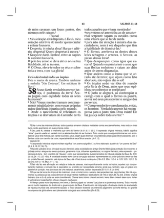 63                                             SALMOS 57, 58

de mim cavaram um fosso: porém, eles                               todos aqueles que vivem mentindo;3
mesmos nele caíram.5                                               4 seu veneno se assemelha ao de uma ter-
                  (Pausa)                                          rível serpente; tapam os ouvidos como
7 Meu coração está disposto, ó Deus, meu                           uma víbora que se faz de surda
coração está livre do medo: quero cantar                           5 para não dar atenção à música dos en-
e entoar louvores.                                                 cantadores, nem à voz daqueles que têm
8 Desperta, ó minha alma! Harpa e salté-                           a habilidade de dominá-las.4
rio, despertai! Quero despertar a aurora.6                         6 Ó Eterno, arrebenta os dentes desses
9 Graças te darei, Senhor, entre as nações                         leões selvagens e arranca, ó SENHOR, as
te cantarei louvores,                                              presas dessas feras!
10 pois teu amor se eleva até os céus e tua                        7 Que desapareçam como água que es-
fidelidade, até as nuvens.                                         corre! Quando empunharem o arco, que
12 Ó Deus, eleva-te sobre os céus e sobre                          suas flechas embotem e caiam ao chão
toda a terra, com tua glória!                                      antes de serem disparadas.
                                                                   8 Que andem como a lesma que se ar-
Deus destruirá todos os ímpios                                     rasta até derreter; que sejam como feto
Para o mestre de música. Também conforme                           abortado, não vejam eles o sol!
a melodia “Não Destruas”. Um michtam de                            9 Os ímpios serão varridos do mundo
Davi.1                                                             pela fúria de Deus, antes que seus espi-

58     Acaso fazeis verdadeiramente jus-
       tiça, ó poderosos da terra? Aca-
so julgais com eqüidade todos os seres
                                                                   nhos peçonhentos se enrijeçam!
                                                                   10 O justo se alegrará, ao contemplar o
                                                                   castigo com o qual o Eterno os punirá,
humanos?2                                                          ao ver sob seus pés escorrer o sangue dos
2 Não! Vossas mentes tramam continua-                              perversos.
mente iniqüidades e, com vossas próprias                           11 Compreenderão e proclamarão, então,
mãos distribuís injustiça pelo mundo.                              os homens: “Verdadeiramente há recom-
3 Desde o nascimento se rebelaram os                               pensa para o justo; sim, Deus existe! Ele
ímpios e se desviaram do Caminho certo                             faz justiça sobre toda a terra!”5


   5 Esta é uma das máximas bíblicas: todos quantos armarem ciladas e maldades contra seus semelhantes, mais cedo ou mais
tarde, serão apanhados em suas próprias redes.
   6 Davi, pela fé, celebra o livramento que vem do Senhor (Is 51.9,17; 52.1). A expressão original hebraica, kābôd, significa
“alma”, quando usada em paralelo com os elementos vitais do ser humano. Todo crente que consegue sintonizar-se com a von-
tade de Deus terá motivos para cantar louvores a Deus, sejam quais forem as circunstâncias pelas quais estiver passando, pois o
Senhor cuida com carinho de todos, especialmente de seus filhos amados (Jo 1.12).
   Capítulo 58
   1 A expressão hebraica original michtam significa “um poema epigráfico”, ou hino elaborado a partir de “um poema de Davi”
(Sl 4; 9; 16; 57; 59; 75).
   2 O poder judiciário era o principal recurso oferecido pelas sociedades do antigo Oriente Médio para proteção dos inocentes e
pobres contra o ataque dos inescrupulosos, geralmente ricos, influentes e poderosos; no original hebraico, esta expressão – po-
derosos da terra – tem o sentido de “deuses”, como que representantes (juízes) terrestres do tribunal celestial de Deus (Êx 21.6;
22.8,9; Dt 1.17; 2Cr 19.6). A sociedade israelita sofria com a corrupção dos altos representantes do poder judiciário desde os dias
do profeta Samuel, passando pela época de Davi, até o final da era monárquica (1Sm 8.3; 2Sm 15.1-4; Is 1.23; 5.23; 10.1,2; Ez
22.6,12; Am 5.7-13; Mq 3.1-11; 7.2).
   3 Davi não faz esta afirmação em relação a todas as pessoas, mas especificamente contra os ímpios, aqueles cujo compor-
tamento maldoso e corrupto não é esporádico ou premido por necessidade extrema; ainda que, também, seja um grave erro
passível de punição, mas por causa de uma natureza pecaminosa, caída e depravada (Sl 10; 51.5; Jo 8.44).
   4 O que sai da boca dos ímpios é tão malicioso, cruel e mortal como o veneno das serpentes mais peçonhentas. Não há argu-
mentos ou pessoa que os possa demover de seus intentos maléficos e destruidores (Sl 140.3; Mt 23.33; Tg 3.8). O texto original
hebraico dos vv.5 e 6 pode ser assim transliterado: Chamat lamo kidmut chamat nachash, kemo féten chéresh iatem ozno. Asher
lo yishmá lecol melachashim, chover chavarim mechucam.
   5 O tempo passa muito depressa e, em breve, o Senhor julgará os “deuses” (os juízes e os poderosos da terra). Todo o mundo
verá o triunfo majestoso do direito sob o governo justo de Deus. O sentimento de indignação e frustração diante do atual estado
de injustiça mundial será plenamente saciado: o ímpio pecador receberá seu merecido pagamento (a morte eterna), e a grande
recompensa da glória eterna será plenamente outorgada aos crentes fiéis (Rm 6.23).
 