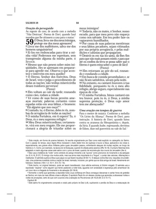 SALMOS 59                                                      64

Oração do perseguido                                                meus inimigos!
Ao regente do coro, de acordo com a melodia                         11 Todavia, não os mates, ó Senhor, nosso
“Não Destruas”. Poema de Davi, quando Saul                          escudo, para que meu povo não esqueça
mandou que lhe sitiassem a casa para o matar.1                      como nos salvaste. Em teu poder faze-os
59      Ó Deus, livra-me dos meus inimigos,
        protege-me dos meus agressores!
2 Livra-me dos malfeitores, salva-me dos
                                                                    vaguearem humilhados.
                                                                    12 Por causa de suas palavras mentirosas
                                                                    e seus lábios pecadores, sejam vitimados
homens sanguinários!                                                por sua própria arrogância, e pelas mal-
3 Ei-los em emboscadas para tirar a mi-                             dições e calúnias que propagaram.
nha vida! Poderosos me espreitam, sem                               13 Destrói-os em tua ira santa, dá-lhes fim
transgressão alguma da minha parte, ó                               para que não mais possam existir, e para que
SENHOR.                                                             até os confins da terra se possa saber que o
4 Mesmo que não pesem sobre mim ini-                                Eterno é quem reina sobre o povo de Jacó!
qüidades, eles se apressam em preparar-                                               (Pausa)
se para agredir-me. Observa o que acon-                             14 Eles retornam ao pôr-do-sol, rosnan-
tece e intervém em meu auxílio!                                     do e rondando a cidade.
5 Ó Eterno, Senhor dos Exércitos, Deus                              15 Em busca de comida perambulam e, se
de Israel, vem e julga o procedimento de                            não ficam satisfeitos, uivam pela noite.
todas as nações; não tenhas misericórdia                            16 No entanto, eu cantarei louvores à tua
desses traidores perversos!                                         fidelidade, porquanto tu és o meu alto
                   (Pausa)                                          refúgio, abrigo seguro, especialmente nas
6 Eles voltam ao cair da tarde; rosnando                            épocas de crise.
como cães, rodam a cidade.                                          17 Ó minha Fortaleza, hinos cantarei em
7 Vê como de suas bocas provêm ame-                                 teu louvor, pois tu és, ó Deus, a minha
aças mortais; palavras cortantes como                               suprema proteção, ó Deus cujo amor
espadas estão em seus lábios, e bramem:                             tem me abençoado!4
“Há alguém que nos ouça?”2
8 Contudo, tu, ó Eterno, deles te ris, zom-                         Uma oração em tempos de guerra
bas da arrogância de todas as nações!                               Para o mestre de música. Conforme a melodia
9 Ó minha Fortaleza, em ti espero! Tu, ó                            “Os Lírios da Aliança”. Poema de Davi, para
Deus, és o meu supremo refúgio.3                                    instrução. A história de Davi, quando lutou
10 Meu Deus misericordioso, certamen-                               contra os arameus da Mesopotâmia e, depois,
te, virá em meu resgate; Ele me propor-                             da Síria. E quando Joabe, regressando, derrotou
cionará a alegria de triunfar sobre os                              de Edom, doze mil guerreiros no vale do Sal.1



  1 Esta oração, em forma de poema hebraico, foi escrita originalmente por Davi como está explícito no cabeçalho do Salmo.
Com o passar do tempo, seus régios filhos revisaram o texto deste hino de súplicas e louvor a Deus, aplicando-o às crises e,
especialmente, aos graves sítios militares pelos quais Jerusalém passou, enfrentando ataques de muitas nações, ao longo da
história (v.1). Como, por exemplo, na época do rei Ezequias, quando foi sitiada pelos assírios (2Rs 18.19). O próprio Neemias teria
adaptado e orado algumas vezes este salmo com o povo de Israel, quando da reconstrução dos muros de Jerusalém (Ne 4).
  2 Davi usa a metáfora da “noite” como símbolo do perigo iminente e da “aurora” como prenúncio do livramento e da salvação
(vv. 6,14,16; Sl 57). O inimigo cria muitos ardis, mas sua arma mais importante é a “língua”, o poder das calúnias, difamações e
maldições. O salmista suplica a Deus que julgue os que fazem injustiça (Sl 58.11). O ataque contra Davi era, naquelas circunstân-
cias, uma poderosa investida contra a nação de Israel, tramada, inclusive, por gente que se dizia amiga de Israel; literalmente em
hebraico: traidores (1Sm 1.3; 19.11; Sl 5.10; 7.6).
  3 Este trecho, no original hebraico, pode ser assim transliterado: Uszo elêcha eshmora, ki Elohim misgabi. O salmista usa a
expressão “esperar” como alguém que tendo padecido a noite toda, aguarda com ansiedade e esperança pelo amanhecer de
um novo dia e a chegada do livramento e da salvação (Sl 130.6).
  4 Somente o crente que aprendeu a depositar toda a sua confiança em Deus consegue descansar e cantar hinos de gratidão
ao Senhor, em meio às mais difíceis crises e aflições. O apóstolo Paulo foi um desses crentes que aprendeu a atravessar noites e
noites de provações, certo de que com a aurora viria a salvação do Pai amoroso (At 16.23-26; Cl 3.15-17).
  Capítulo 60
  1 Este salmo foi originalmente composto e orado pelo próprio rei Davi (v.9), suplicando o perdão de Deus e a restauração de
 
