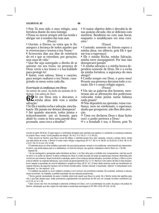 SALMOS 61, 62                                                66

3 Pois Tu tens sido o meu refúgio, uma                            4 O maior objetivo deles é derrubá-lo de
fortaleza diante do meu inimigo.                                  sua posição elevada; eles se deliciam com
4 Possa eu morar sempre sob tua tenda e                           mentiras. Bendizem-no com suas bocas,
abrigar-me à sombra das tuas asas.                                enquanto o amaldiçoam em seus cora-
                 (Pausa)                                          ções.2
5 Ouviste, ó Eterno, os votos que te fiz;                                           (Pausa)
assegura a herança de todos aqueles que                           5 Contudo, somente no Eterno espera a
te reverenciam e temem o teu Nome.2                               minha alma, em silêncio, pois Ele é que
6 Acrescenta dias aos dias de existência                          me traz a esperança!
do rei e que se estendam, por gerações,                           6 Ele é minha Rocha, minha Salvação,
seus anos de vida.3                                               minha torre inexpugnável. Por isso não
7 Que lhe seja outorgado o direito de se                          desesperarei jamais!
assentar em seu trono, na presença de                             7 A minha salvação e a minha honra de-
Deus; envia o teu temor e a tua lealdade                          pendem somente de Deus; Ele é a rocha
para protegê-lo!                                                  da minha fortaleza, a segurança do meu
8 Assim, com salmos, hinos e canções,                             abrigo!3
para sempre exaltarei o teu Nome, cum-                            8 Confia sempre em Deus, ó povo meu!
prindo os meus votos cada dia.                                    Perante sua presença derrama todo o co-
                                                                  ração; Ele é o nosso refúgio seguro.
Exortação à confiança em Deus                                                       (Pausa)
Ao mestre de canto. Ao estilo da melodia de Je-                   9 Vãs são as palavras dos homens, men-
dutum. Um salmo de Davi.                                          tirosas são as afirmações dos poderosos;

62      Só em Deus está o descanso, ó
        minha alma: dele vem a minha
salvação.1
                                                                  colocadas todas juntas numa balança
                                                                  nada pesam!
                                                                  10 Não depositeis na opressão, vossa con-
2 Só Ele é minha rocha e salvação, meu ba-                        fiança; nem no estelionato, a esperança;
luarte. Ele jamais me deixará desesperar!                         ainda que prosperem, não lhes deis aten-
3 Até quando atacareis, todos juntos e                            ção.
traiçoeiramente, um só homem, para                                11 Uma vez declarou Deus e duas lições
abatê-lo, como se fora uma parede desa-                           ouvi: o poder pertence a Deus,4
prumada, uma cerca a desabar?                                     12 e a bondade é tua, ó Eterno, pois Tu




mundo do além (Sl 63.9). O lugar seguro e confortável almejado pelo salmista que padece é o ambiente e a presença soberana
do próprio Deus, nossa “rocha perpétua de refúgio” (Sl 18.2; 31.2; 62.2-7; 71.3; 94.22).
   2 Davi recorre ao Senhor, pois Deus nunca lhe faltara: o salmista jamais ficou sem resposta, consolo e abrigo divino. Ainda
que seja diante da morte, o Senhor é nosso maior refúgio e segurança (Sl 14.7; 49.14-15; 68.20; Jó 33.22-24; Is 25.8; 28.15-16;
Jr 9.21; Os 13.14 com 1Co 15.26).
   3 O salmista lança um olhar profético para além de sua própria pessoa, reinado e circunstâncias, vislumbrando seu descenden-
te divino, que ainda estava para vir e estabelecer, no final dos tempos, seu grande, inabalável e eterno Reino (Lc 1.32-33).
   Capítulo 62
   1 Ao ser perseguido e ameaçado pelos familiares de Saul, o rei Davi olha para a multidão dos conspiradores, mas fixa sua fé
no amor e no poder do Senhor. A plena confiança em Deus é a total exclusão de todas as esperanças menores oferecidas pelo
mundo em que vivemos. Nosso livramento e salvação, assim como todas as demais bênçãos, procedem de Deus, o Eterno (como
a ele se referem os originais hebraicos), que a todos dá generosamente (Tg 1.5,17). Nenhum outro salmo de Davi é mais eloqüen-
te em relação à expressão de uma fé inabalável e singela em Deus (Sl 31; 61). O texto deste versículo pode ser transliterado do
original hebraico da seguinte maneira: Ach el Elohim dumitá nafshi, mimênu ieshuati. A expressão “silêncio” é interpretada como
“descanso” ou “em repouso” (v.5).
   2 A metáfora da parede ou muro instável e prestes a ruir é comum nos provérbios orientais. Os covardes, ardilosos e calunia-
dores encontram, na maldade, a perfeita expressão da sua natureza pecaminosa.
   3 Temos grande necessidade de parar e meditar sobre tudo aquilo que Deus é e pode. Se o Senhor ainda não significa para
nós o que Davi declara aqui, então precisamos urgentemente nos aproximar do Pai com um coração humilde e penitente (v.8;
Lm 2.19; Jo 14.1-16).
   4 Davi conclui seu hino de exortação à absoluta confiança em Deus, com a proclamação do poder, da graça e da justiça do
Senhor; declaração que deu origem às mais belas e poderosas doxologias do NT (Rm 16.25; Ef 3.20; Jd 24).
 