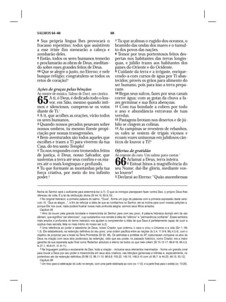SALMOS 64–66                                                       68

8  Sua própria língua lhes provocará o                                  7 Tu que acalmas o rugido dos oceanos, o
fracasso repentino; todos que assistirem                                bramido das ondas dos mares e o tumul-
a esse triste fim menearão a cabeça e                                   to dos povos das nações.
zombarão deles.                                                         8 Temor por teus portentosos feitos des-
9 Então, todos os seres humanos temerão                                 pertas nos habitantes das terras longín-
e proclamarão as obras de Deus, meditan-                                quas, e júbilo trazes aos habitantes dos
do sobre esses grandes feitos de Deus.                                  países do Oriente e do Ocidente.
10 Que se alegre o justo, no Eterno; e nele                             9 Cuidaste da terra e a irrigaste, enrique-
busque refúgio; congratulem-se todos os                                 cendo-a com cursos de água por Ti abas-
retos de coração!4                                                      tecidos; provês os grãos para alimento do
                                                                        ser humano, pois para isso a terra prepa-
Ações de graças pelas bênçãos                                           raste.
Ao mestre de música. Salmo de Davi, um cântico.                         10 Regas seus sulcos, fazes por seus canais


65       A ti, ó Deus, é dedicado todo o lou-
         vor, em Sião, mesmo quando ínti-
mos e silenciosos, cumprem-se os votos
                                                                        correr água; com as gotas da chuva a fa-
                                                                        zes germinar e sua flora abençoas.
                                                                        11 Com tua bondade a cobres por todo
diante de Ti.1                                                          o ano e abundância extravasa de tuas
2 A ti, que acolhes as orações, virão todos                             veredas.
os seres humanos.                                                       12 Pastagens brotam nos desertos e de jú-
3 Quando nossos pecados pesavam sobre                                   bilo se cingem as colinas.
nossos ombros, tu mesmo fizeste propi-                                  13 As campinas se revestem de rebanhos,
ciação por nossas transgressões.                                        os vales se vestem de trigais viçosos e
4 Bem-aventurados são todos aqueles que                                 ecoam vozes uníssonas em jubilosos cân-
escolhes e trazes a Ti para viverem da tua                              ticos de louvor a Ti!3
Casa, do teu santo Templo!
5 Tu nos respondes com tremendos feitos                                 Ofertas de gratidão
de justiça, ó Deus, nosso Salvador, que                                 Ao regente do coro. Um salmo para cantar.1
sustentas a terra até seus confins e os ma-
res até o mais longínquo e profundo.
6 Tu que formaste as montanhas pela tua
                                                                        66     Aclamai a Deus, terra inteira.
                                                                               2 Entoai hinos à magnificência do
                                                                        seu Nome; dai-lhe glória, mediante vos-
força criativa, por meio do teu infinito                                so louvor!
poder.2                                                                 3 Declarai ao Eterno: “Quão assombrosas



flecha do Senhor será o suficiente para exterminá-los (v.7). O que os inimigos planejavam fazer contra Davi, o próprio Deus lhes
ofereceu de volta. É a lei da retribuição divina (Sl 44.14; 63.9,10).
   4 No original hebraico; a primeira palavra do salmo, “Ouve”, forma um jogo de palavras com a primeira expressão deste versí-
culo 10, “Que se alegre...”, a fim de reforçar a idéia de que ao confiarmos no Senhor, ele se inclina para ouvir nossas petições e,
porque Ele nos ouve, nada poderá frustrar nossa mais profunda alegria: sermos seus filhos amados.
   Capítulo 65
   1 Hino de louvor pela grande bondade e misericórdia do Senhor para com seu povo. A palavra hebraica dumiyã vem da raiz
dãmam, que significa “ser silencioso”, cujo substantivo nos remete à idéia de “silêncio” e “permanência confiante”. Esses sentidos
mais amplos e profundos do termo hebraico nos ajudam a compreender a idéia de que Deus é perfeitamente capaz de ouvir a
súplica mais secreta, feita no mais íntimo do nosso ser (v.2).
   2 Uma referência ao poder e sabedoria de Deus, nosso Criador, que ordenou o caos e criou o Universo e a vida (Gn 1; Hb
1.3). Ele estabelecerá, na redenção definitiva do seu povo, uma ordem pacífica entre as nações (Is 2.4; 11.6-9; Mq 4.3,4), com o
objetivo de propiciar paz a Israel na Terra Prometida (Sl 33; 46). Os salmistas e profetas do AT costumavam comparar os atos de
Deus na criação com seus atos poderosos da redenção, visto que seu poder, no passado histórico, como Criador, era a maior
garantia da sua esperada ação final como Redentor absoluto e eterno de todos os que nele crêem (Sl 74.12-17; 89.9-18; 95.4,5;
Is 27.1; 40.6-31; 51.9-11).
   3 Na linguagem poética e exuberante de Davi, toda a criação – inclusive seus elementos inanimados – forma um grande coral
para louvar a Deus por seu poder e misericórdia em seus atos criativos, nas bênçãos generosas e infinitas e, especialmente, no
portentoso ato da redenção definitiva (Sl 89.12; 96.11-13; 98.8,9; 103.22; 145.10; 148.3-10 com Jó 38.7; Is 44.23; 49.13; 55.12).
   Capítulo 66
   1 Um hino para a celebração do culto no templo, com uma parte destinada ao coro (vv. 1-12), e a parte final para o solista (vv. 13-20).
 
