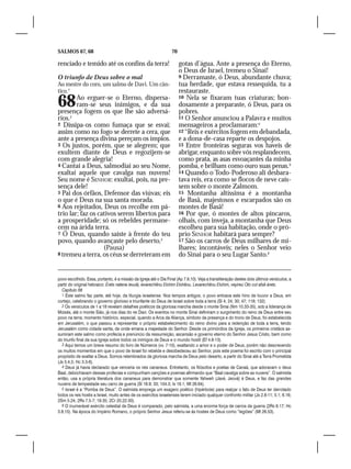 SALMOS 67, 68                                                     70

renciado e temido até os confins da terra!                             gotas d’água. Ante a presença do Eterno,
                                                                       o Deus de Israel, tremeu o Sinai!
O triunfo de Deus sobre o mal                                          9 Derramaste, ó Deus, abundante chuva;
Ao mestre do coro, um salmo de Davi. Um cân-                           tua herdade, que estava ressequida, tu a
tico.1                                                                 restauraste.

68      Ao erguer-se o Eterno, dispersa-
        ram-se seus inimigos, e da sua
presença fogem os que lhe são adversá-
                                                                       10 Nela se fixaram tuas criaturas; bon-
                                                                       dosamente a preparaste, ó Deus, para os
                                                                       pobres.
rios.2                                                                 11 O Senhor anunciou a Palavra e muitos
2 Dissipa-os como fumaça que se esvai;                                 mensageiros a proclamaram:4
assim como no fogo se derrete a cera, que                              12 “Reis e exércitos fogem em debandada,
ante a presença divina pereçam os ímpios.                              e a dona-de-casa reparte os despojos.
3 Os justos, porém, que se alegrem; que                                13 Entre fronteiras seguras vos haveis de
exultem diante de Deus e regozijem-se                                  abrigar, enquanto sobre vós resplandecem,
com grande alegria!                                                    como prata, as asas esvoaçantes da minha
4 Cantai a Deus, salmodiai ao seu Nome,                                pomba, e brilham como ouro suas penas.5
exaltai aquele que cavalga nas nuvens!                                 14 Quando o Todo-Poderoso ali desbara-
Seu nome é SENHOR: exultai, pois, na pre-                              tava reis, era como se flocos de neve caís-
sença dele!                                                            sem sobre o monte Zalmom.
5 Pai dos órfãos, Defensor das viúvas; eis                             15 Montanha altíssima é a montanha
o que é Deus na sua santa morada.                                      de Basã, majestosos e escarpados são os
6 Aos rejeitados, Deus os recolhe em pá-                               montes de Basã!
trio lar; faz os cativos serem libertos para                           16 Por que, ó montes de altos píncaros,
a prosperidade; só os rebeldes permane-                                olhais, com inveja, a montanha que Deus
cem na árida terra.                                                    escolheu para sua habitação, onde o pró-
7 Ó Deus, quando saíste à frente do teu                                prio SENHOR habitará para sempre?
povo, quando avançaste pelo deserto,3                                  17 São os carros de Deus milhares de mi-
                   (Pausa)                                             lhares; incontáveis; neles o Senhor veio
8 tremeu a terra, os céus se derreteram em                             do Sinai para o seu Lugar Santo.6


povo escolhido. Essa, portanto, é a missão da Igreja até o Dia Final (Ap 7.9,10). Veja a transliteração destes dois últimos versículos, a
partir do original hebraico: Érets natena ievulá, ievarechênu Elohim Elohênu. Levarechênu Elohim, veyireú Oto col afsê árets.
  Capítulo 68
  1 Este salmo faz parte, até hoje, da liturgia israelense. Nos tempos antigos, o povo entoava este hino de louvor a Deus, em
cortejo, celebrando o governo glorioso e triunfante do Deus de Israel sobre toda a terra (Sl 4; 24; 30; 47; 118; 132).
  2 Os versículos de 1 a 18 revelam detalhes poéticos da gloriosa marcha desde o monte Sinai (Nm 10.33-35), sob a liderança de
Moisés, até o monte Sião, já nos dias do rei Davi. Os eventos no monte Sinai definiram o surgimento do reino de Deus entre seu
povo na terra; momento histórico, especial, quando a Arca da Aliança, símbolo da presença e do trono de Deus, foi estabelecida
em Jerusalém, o que passou a representar o próprio estabelecimento do reino divino para a redenção de toda a terra, tendo
Jerusalém como cidade santa, de onde emana a majestade do Senhor. Desde os primórdios da Igreja, os primeiros cristãos as-
sumiram este salmo como profecia e prenúncio da ressurreição, ascensão e governo eterno do Senhor Jesus Cristo, bem como
do triunfo final da sua Igreja sobre todos os inimigos de Deus e o mundo hostil (Ef 4.8-13).
  3 Aqui temos um breve resumo do livro de Números (vv. 7-10), exaltando o amor e o poder de Deus, porém não descrevendo
os muitos momentos em que o povo de Israel foi rebelde e desobedeceu ao Senhor, pois este poema foi escrito com o principal
propósito de exaltar a Deus. Somos relembrados da gloriosa marcha de Deus pelo deserto, a partir do Sinai até a Terra Prometida
(Js 5.4,5; Hc 3.3-6).
  4 Deus já havia declarado que venceria os reis cananeus. Entretanto, os filósofos e poetas de Canaã, que adoravam o deus
Baal, debochavam dessas profecias e compunham canções e poemas afirmando que “Baal cavalga sobre as nuvens”. O salmista
então, usa a própria literatura dos cananeus para demonstrar que somente Yahweh (Javé, Jeová) é Deus, e faz das grandes
nuvens de tempestade seu carro de guerra (Sl 18.9; 33; 104.3; Is 19.1; Mt 26.64).
  5 Israel é a “Pomba de Deus”. O salmista emprega um exagero poético (hipérbole) para realçar o fato de Deus ter derrotado
todos os reis hostis a Israel, muito antes de os exércitos israelenses terem iniciado qualquer confronto militar (Js 2.8-11; 5.1; 6.16;
2Sm 5.24; 2Rs 7.5-7; 19.35; 2Cr 20.22-30).
  6 O inumerável exército celestial de Deus é comparado, pelo salmista, a uma enorme força de carros de guerra (2Rs 6.17; Hc
3.8,15). Na época do Império Romano, o próprio Senhor Jesus referiu-se às hostes de Deus como “legiões” (Mt 26.53).
 