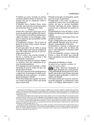 71                                            SALMOS 68, 69

18 Subiste ao cume, levando os cativos;                           29 desde teu templo, em Jerusalém, aonde
recebeste dádivas dentre os homens, até                           reis vêm trazer-te presentes!
mesmo dos que se rebelaram contra a                               30 Repreende a fera entre os juncos, a
tua habitação.7                                                   manada de touros entre os novilhos das
19 Bendito seja o Senhor, Deus, nosso                             nações, até que se curvem humildes,
Salvador, que cada dia nos dá forças para                         trazendo oferendas de prata; dispersa
que possamos levar as nossas cargas.                              os povos que se deleitam em praticar as
                  (Pausa)                                         guerras.
20 Sim! Ele é para nós o Deus que nos li-                         31 Embaixadores virão do Egito, e toda a
berta até mesmo dos grilhões da morte!                            Etiópia estenderá suas mãos para louvar
21 Com toda a certeza Deus arrebentará a                          a Deus!
cabeça de todos os seus inimigos, esma-                           32 Reinos da terra, cantai para Deus, sal-
gará o crânio do que perambula envolto                            modiai ao Senhor
em iniqüidade.                                                    33 que cavalga pelos céus, desde a eterni-
22 Proclamou o Senhor: “Eu os trarei de                           dade passada, fazendo ecoar sua voz po-
Basã! Eu os farei voltar, mesmo das pro-                          derosa e comandando o Universo!
fundezas do mar,                                                  34 Reconhecei e honrai a soberania do
23 para que pises teu pé sobre as poças                           Eterno, cujo poder está na altura dos
do sangue deles, para que até a língua de                         céus e cuja majestade se derrama sobre
teus cães tenha uma porção de teus ini-                           Israel, seu povo.
migos para devorar.                                               35 De seu santuário emana o temor do
24 Já se avista a tua marcha triunfal, ó                          Eterno, o Deus de Israel, que concede
Eterno, a marcha do meu Deus e Rei                                força e grandeza a seu povo. Bendito seja,
adentrando o santuário!                                           ó Deus!9
25 À frente marcham os cantores, depois,
os músicos; com eles caminham os jo-                              O lamento do Messias, o Cristo
vens tocando pandeiros.                                           Ao regente do coro: segundo a melodia “Os
26 Congregai-vos para bendizer a Deus!                            Lírios”. Um salmo de Davi.
Abençoai ao SENHOR, todos vós que vin-
des da fonte de Israel.
27 Ali está a pequena tribo de Benjamim a
                                                                  69     Ó Deus, salva-me! Porquanto as
                                                                         águas chegaram até o meu pescoço.
                                                                  2 Nas profundezas lamacentas estou afun-
conduzi-los, os príncipes de Judá acom-                           dando; não tenho como firmar meus pés;
panhados de seus exércitos, e os prínci-                          cheguei às águas profundas, e a forte cor-
pes de Zebulom e Naftali.8                                        renteza me arrasta!
28 Teu Deus dispensou o poder em teu fa-                          3 De tanto clamar por socorro, ressecou-
vor: mostra teu poder, ó Deus, que usaste                         se minha garganta, se embaçaram meus
para o nosso bem,                                                 olhos e se fatigou sobremaneira o meu


   7 O salmista faz uma analogia com os tributos e despojos recebidos pelo rei vitorioso na guerra. O apóstolo Paulo aplica este
versículo, como traduzido pela Septuaginta (a versão grega do AT), à ascensão de Jesus Cristo, fazendo-nos compreender que
a Ascensão do Senhor foi uma continuação histórica e cumprimento fiel do Reino que Deus estabelecera na sua cidade real de
Jerusalém (Ef 4.8-13).
   8 Aqui estão representadas todas as tribos que formam Israel. Desde a menor e mais pobre, Benjamim, até a poderosa Judá,
incluindo as tribos do norte e do sul. A tribo de Benjamim foi encarregada de conduzir o grande cortejo, como alusão ao fato de
ter provido o primeiro rei de Israel (Saul), que deu início às vitórias dos reis de Israel sobre os inimigos do povo de Deus (1Sm
11.11; 14.20-23). O cortejo litúrgico aproxima-se do templo (vv. 24-27) e roga ao Senhor que continue a vencer e conquistar as
potências que ameaçam Israel (vv. 28-31), o que sugere que realmente não haverá plena e duradoura paz em Israel até o final
dos tempos e a Nova Jerusalém (Ap 21.1-4).
   9 O apogeu do grande cortejo litúrgico chega com um apelo: que todos os reinos da terra louvem ao Deus de Israel como o
Senhor do Universo, reconhecendo que foi de sua soberana vontade estabelecer seu trono terrestre no Templo em Jerusalém (Sl
29.3-9; 47). O Senhor Deus fez de Israel o seu povo; e seu governo entre os seus os torna co-participantes do poder vitorioso ,
para todo o sempre (Êx 19.5,6; Sl 29.10,11).
 