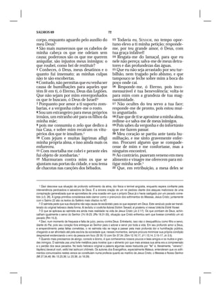 SALMOS 69                                                     72

corpo, enquanto aguardo pelo auxílio do                            13 Todavia eu, SENHOR, no tempo opor-
meu Deus!1                                                         tuno elevo a ti minha petição; responde-
4 São mais numerosos que os cabelos de                             me, por teu grande amor, ó Deus, com
minha cabeça os que me odeiam sem                                  tua graça infalível!
causa; poderosos são os que me querem                              14 Resgata-me do lamaçal, para que eu
aniquilar, são injustos meus inimigos: o                           nele não pereça; salva-me de meus detra-
que roubei, como hei de restituir?                                 tores e das profundezas das águas.
5 Conheces, ó Deus, meus desatinos e o                             15 Que eu não seja arrastado por seu tur-
quanto fui insensato; as minhas culpas                             bilhão, nem tragado pelo abismo, e que
não te são encobertas.                                             tampouco se feche sobre mim a boca do
6 Contudo, não permitas que eu venha ser                           poço onde caí.
causa de humilhações para aqueles que                              16 Responde-me, ó Eterno, pois inco-
têm fé em ti, ó Eterno, Deus das Legiões.                          mensurável é tua benevolência; volta-te
Que não sejam por mim envergonhados                                para mim com a grandeza de tua mag-
os que te buscam, ó Deus de Israel!2                               nanimidade.
7 Porquanto por amor a ti suporto zom-                             17 Não ocultes do teu servo a tua face;
barias, e a vergonha cobre-me o rosto.                             responde-me de pronto, pois estou mui-
8 Sou um estrangeiro para meus próprios                            to angustiado.
irmãos, um estranho até para os filhos da                          18 Faze que de ti se aproxime a minha alma,
minha mãe;                                                         redime-a e salva-me de meus inimigos.
9 pois me consumiu o zelo que dedico à                             19 Pois sabes da vergonha e do infortúnio
tua Casa, e sobre mim recaíram os vitu-                            que me fazem passar.
périos dos que te insultam.3                                       20 Meu coração se partiu ante tanta hu-
10 Com jejum e muitas lágrimas afligi                              milhação, e me sinto gravemente enfer-
minha própria alma, e isso ainda mais os                           mo. Procurei alguém que se compade-
enfureceu.                                                         cesse de mim e me confortasse, mas a
11 Com mortalha me cobri e perante eles                            ninguém encontrei.
fui objeto de zombarias.4                                          21 Ao contrário, puseram veneno em meu
12 Murmuram contra mim os que se                                   alimento e vinagre me oferecem para mi-
ajuntam nas portas da cidade, e sou tema                           tigar minha sede.5
de chacotas nas canções dos bêbados.                               22 Que, em retribuição, a mesa deles se




   1 Davi descreve sua situação de profundo sofrimento da alma, dor física e terrível angústia, enquanto espera confiante pela
interveniência perdoadora e salvadora de Deus. É a sincera oração de um rei piedoso diante dos ataques maliciosos de uma
conspiração generalizada que se aproveitara de uma ocasião em que o próprio Deus já o havia castigado por um pecado come-
tido (v.5; 26). A igreja primitiva considerava este clamor como o prenúncio dos sofrimentos do Messias, Jesus Cristo; juntamente
com o Salmo 22 são os textos do Saltério mais citados no NT.
   2 O salmista pede que sua disciplina não seja causa de escândalo para os que esperam em Deus. Este versículo pode ser transli-
terado do original hebraico desta forma: Al ievôshu vi covêcha Adonai Elohim Tsevaót, al yicalemu vi mevac’shêcha Elohê Yisrael.
   3 O que se aplicava ao salmista era ainda mais realidade na vida de Jesus Cristo (Jo 2.17). Os que zombam de Deus, achin-
calham igualmente o servo do Senhor (74.18-23; 2Rs 18.31-35), situação que Cristo enfrentou sem que tivesse cometido um só
pecado (Rm 15.3).
   4 Davi, num momento de fraqueza e falta de juízo, pecou contra Deus. Entretanto, isso não o desqualificou como filho e servo,
diante do Pai, pois seu coração fora entregue ao Senhor para o adorar e servir por toda a vida. Em seu profundo amor a Deus,
e arrependimento pelas faltas cometidas, o rei salmista não se nega a passar pela mais profunda dor e humilhação pública,
chegando a ser afrontado até pela escória da sociedade que, nesses momentos, sempre procura minimizar sua própria condição
desprezível evidenciando o erro da pessoa em foco (Sl 35.13 com Gn 37.34; 2Sm 12.16,17; Jl 1.13,14; 2.15-17; Jn 3.5).
   5 Quando mais precisamos de abrigo, consolo e ânimo, é que conhecemos nossos poucos e leais amigos e os muitos e gran-
des inimigos. O salmista usa uma forte metáfora para mostrar que o alimento por que mais ansiava sua alma era a compreensão
e o perdão dos seus pecados. No texto hebraico original a palavra algumas vezes traduzida por “fel” é, literalmente, “veneno”:
Vayitenú bevaruti rosh, velits’maí iashcuni chômets. Os autores dos Evangelhos, especialmente Mateus, entenderam que os sofri-
mentos comunicados nestes versos se constituíam numa profecia quanto ao martírio de Jesus Cristo, o Messias e Nosso Senhor
(Mt 27.34,48; Mc 15.23,36; Lc 23.36; Jo 19.29).
 