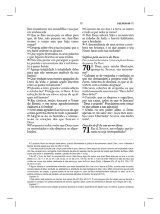 73                                           SALMOS 69–71

lhes transforme em armadilha e sua paz,                            34 Louvem-no os céus e a terra, os mares
em emboscada.                                                      e tudo o que neles se move!
23 Que se lhes escureçam os olhos para                             35 Pois Deus salvará Sião e reconstruirá
que, de fato, não possam ver; faze-lhes                            as cidades de Judá; e haverá habitantes
tremer o corpo sem que haja como                                   que a herdarão.
cessar!6                                                           36 A descendência de seus servos a rece-
24 Despeja sobre eles a tua ira justa; que o                       berá em herança, e os que amam o seu
teu furor ardente os alcance.                                      Nome farão nela sua morada!9
25 Que sejam destruídos os seus palácios
e que fiquem desertas as suas tendas.                              Súplica pelo socorro de Deus
26 Pois têm prazer em perseguir a quem                             Para o mestre de música. Uma oração em forma
tu puniste e acrescentam dor e sofrimen-                           de poema. De Davi.
to a quem feriste.
27 Agrega iniqüidade à iniqüidade deles
para que não mereçam usufruir da tua
                                                                   70
                                                                   me!1
                                                                             Ó Deus, para minha libertação,
                                                                             apressa-te, SENHOR, em socorrer-

justiça.7                                                          2 Cubram-se de vergonha e confusão os
28 Que tenham seus nomes apagados do                               que me demandam a própria vida! Re-
Livro da Vida, e jamais sejam inscritos                            cuem, cobertos de desonra, os que se di-
entre os justos novamente.8                                        vertem com a minha desgraça!
29 Quanto a mim, grande é minha aflição                            3 Recuem, cobertos de vergonha, os que
e minha dor! Protege-me, ó Deus. A tua                             maliciosamente murmuram: “Bem-feito!
salvação há de me elevar acima de qual-                            Bem-feito!”
quer sofrimento!                                                   4 Contudo, que se alegrem e regozijem,
30 Em cânticos, então, louvarei o Nome                             por tua causa, todos os que te buscam!
do Eterno, e em meus agradecimentos                                “Deus é grande!” Proclamem sem cessar
exaltarei a ti Senhor!                                             os que amam a tua salvação!
31 Serei mais agradável ao SENHOR do que                           5 Sendo eu um pobre aflito, ó Deus,
a mais perfeita oferta de todo o passado!                          apressa-te em valer-me! Tu és meu auxí-
32 Alegrar-se-ão os humildes e animar-                             lio e meu Libertador: SENHOR, não tardes
se-ão os corações dos que buscam a                                 mais!
Deus.
33 Porquanto todos verão que Deus ouve                             Oração de fé de um servo idoso
os necessitados e não despreza os alque-
brados.                                                            71   Em ti, SENHOR, me refugio: que ja-
                                                                        mais eu seja envergonhado!1


  6 O apóstolo Paulo fez menção deste salmo, quando admoestava os judeus a reconhecerem Jesus Cristo, como o Messias e
Senhor de todo aquele que nele crer (Rm 11.9,10).
  7 Uma das piores punições que o ímpio pode sofrer é que o Senhor o deixe seguir seu próprio caminho de iniqüidades e peca-
dos. Seu coração duro e arrogante, muito diferente da alma do salmista, não lhe permite ser tocado pelo Espírito de Deus, refletir
sobre seus erros e, arrependido, receber o perdão de Deus (Rm 1.18-32).
  8 No AT, o “Livro da Vida” é compreendido como a lista divina régia dos justos, aos quais Deus abençoa na terra e na vida
eterna (1.3; 7.9; 11.7; 34.12; 37.17,29; 55.22; 75.10; 92.12-14; 140.13). No NT, o “Livro da Vida” refere-se à lista de Deus que
contém os nomes dos eleitos, destinados à vida eterna por meio da fé em Jesus Cristo, o Messias (Fp 4.3; Ap 3.5; 13.8; 17.8;
20.12,15; 21.27).
  9 Alguns biblistas e comentaristas entendem que essas expressões têm a ver com a época do Exílio, ocorrida mais de quatro
séculos depois de Davi. Contudo, ao analisarmos a amplitude da visão teológica de Davi, não é difícil concluirmos que ele está
comunicando, em oração, o grande anseio de ver sua nação e o povo de Deus verdadeiramente edificado no amor, na fé, na
prática contínua e intensa da piedade, sob as preciosas bênçãos do Senhor de Israel (Sl 127).
  Capítulo 70
  1 Este salmo está presente nos trechos dos salmos 35.4,21,26 e 40.13-17. É uma pequena jóia de oração para se decorar e
guardar no coração. Um pedido eloqüente de socorro urgente a Deus, contra as artimanhas e ataques dos inimigos (Sl 4; 38).
  Capítulo 71
  1 Este salmo encerra uma coleção de salmos davídicos e revela a experiência de alguém que, na velhice, suplica a presença
 