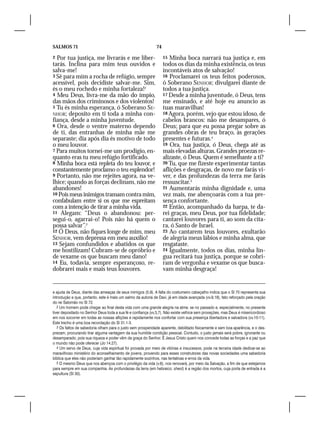 SALMOS 71                                                    74

2 Por tua justiça, me livrarás e me liber-                        15 Minha boca narrará tua justiça e, em
tarás. Inclina para mim teus ouvidos e                            todos os dias da minha existência, os teus
salva-me!                                                         incontáveis atos de salvação!
3 Sê para mim a rocha de refúgio, sempre                          16 Proclamarei os teus feitos poderosos,
acessível, pois decidiste salvar-me. Sim,                         ó Soberano SENHOR; divulgarei diante de
és o meu rochedo e minha fortaleza!2                              todos a tua justiça.
4 Meu Deus, livra-me da mão do ímpio,                             17 Desde a minha juventude, ó Deus, tens
das mãos dos criminosos e dos violentos!                          me ensinado, e até hoje eu anuncio as
5 Tu és minha esperança, ó Soberano SE-                           tuas maravilhas!
NHOR; deposito em ti toda a minha con-                            18 Agora, porém, vejo que estou idoso, de
fiança, desde a minha juventude.                                  cabelos brancos: não me desampares, ó
6 Ora, desde o ventre materno dependo                             Deus; para que eu possa pregar sobre as
de ti, das entranhas de minha mãe me                              grandes obras de teu braço, às gerações
separaste; dia após dia és motivo de todo                         presentes e futuras.4
o meu louvor.                                                     19 Ora, tua justiça, ó Deus, chega até as
7 Para muitos tornei-me um prodígio, en-                          mais elevadas alturas. Grandes proezas re-
quanto eras tu meu refúgio fortificado.                           alizaste, ó Deus. Quem é semelhante a ti?
8 Minha boca está repleta do teu louvor, e                        20 Tu, que me fizeste experimentar tantas
constantemente proclamo o teu esplendor!                          aflições e desgraças, de novo me farás vi-
9 Portanto, não me rejeites agora, na ve-                         ver, e das profundezas da terra me farás
lhice; quando as forças declinam, não me                          ressuscitar.5
abandones!                                                        21 Aumentarás minha dignidade e, uma
10 Pois meus inimigos tramam contra mim,                          vez mais, me abençoarás com a tua pre-
confabulam entre si os que me espreitam                           sença confortante.
com a intenção de tirar a minha vida.                             22 Então, acompanhado da harpa, te da-
11 Alegam: “Deus o abandonou: per-                                rei graças, meu Deus, por tua fidelidade;
segui-o, agarrai-o! Pois não há quem o                            cantarei louvores para ti, ao som da cíta-
possa salvar”.3                                                   ra, ó Santo de Israel.
12 Ó Deus, não fiques longe de mim, meu                           23 Ao cantarem teus louvores, exultarão
SENHOR, vem depressa em meu auxílio!                              de alegria meus lábios e minha alma, que
13 Sejam confundidos e abatidos os que                            resgataste.
me hostilizam! Cubram-se de opróbrio e                            24 Igualmente, todos os dias, minha lín-
de vexame os que buscam meu dano!                                 gua recitará tua justiça, porque se cobri-
14 Eu, todavia, sempre esperançoso, re-                           ram de vergonha e vexame os que busca-
dobrarei mais e mais teus louvores.                               vam minha desgraça!


e ajuda de Deus, diante das ameaças de seus inimigos (5.9). A falta do costumeiro cabeçalho indica que o Sl 70 representa sua
introdução e que, portanto, este é mais um salmo da autoria de Davi, já em idade avançada (vv.9,18), fato reforçado pela oração
do rei Salomão no Sl 72.
   2 Um homem pode chegar ao final desta vida com uma grande alegria na alma: se no passado e, especialmente, no presente
tiver depositado no Senhor Deus toda a sua fé e confiança (vv.3,7). Não existe velhice sem provações, mas Deus é misericordioso
em nos socorrer em todas as nossas aflições e rapidamente nos confortar com sua presença libertadora e salvadora (vv.10-11).
Este trecho é uma boa recordação do Sl 31.1-3.
   3 Os faltos de sabedoria olham para o justo sem prosperidade aparente, debilitado fisicamente e sem boa aparência, e o des-
prezam, procurando tirar alguma vantagem da sua humilde condição pessoal. Contudo, o justo jamais será pobre, ignorante ou
desamparado, pois sua riqueza e poder vêm da graça do Senhor. É Jesus Cristo quem nos concede todas as forças e a paz que
o mundo não pode oferecer (Jo 14.27).
   4 Um servo de Deus, cuja vida espiritual foi provada por meio de vitórias e insucessos, pode na terceira idade dedicar-se ao
maravilhoso ministério do aconselhamento de jovens, provendo para esses construtores das novas sociedades uma sabedoria
bíblica que eles não poderiam ganhar tão rapidamente sozinhos, nas tentativas e erros da vida.
   5 O mesmo Deus que nos abençoa com o privilégio da vida (v.6), nos renovará, por meio da Salvação, a fim de que estejamos
para sempre em sua companhia. As profundezas da terra (em hebraico: sheol) é a região dos mortos, cuja porta de entrada é a
sepultura (Sl 30).
 
