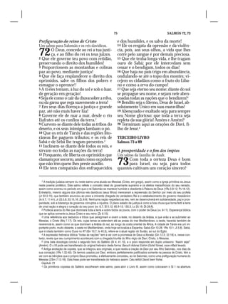 75                                            SALMOS 72, 73

Prefiguração do reino de Cristo                                    e dos humildes, e os salva da morte!
Um salmo para Salomão e os reis davídicos.                         14 Ele os resgata da opressão e da violên-
72      Ó Deus, concede ao rei a tua justi-
        ça, e ao filho do rei os teus juízos.
2 Que ele governe teu povo com retidão,
                                                                   cia, pois, aos seus olhos, a vida que lhes
                                                                   corre pelo sangue é por demais preciosa.
                                                                   15 Que ele tenha longa vida, e lhe tragam
preservando o direito dos humildes!                                ouro de Sabá; por ele intercedam sem
3 Proporcionem as montanhas e colinas                              cessar e o bendigam, todos os dias!
paz ao povo, mediante justiça!                                     16 Que haja no país trigo em abundância,
4 Que ele faça resplandecer o direito dos                          ondulando-se até o topo dos montes; vi-
oprimidos, salve os filhos dos pobres e                            cejem os cidadãos como o fruto do Líba-
esmague o opressor!1                                               no e como a erva do campo!
5 A ti eles temam, à luz do sol e sob o luar,                      17 Que seja eterno seu nome; diante do sol
de geração em geração!                                             se propague seu nome, e sejam nele aben-
6 Seja ele como o cair da chuva sobre a relva,                     çoadas todas as nações que o bendizem!4
ou da garoa que rega suavemente a terra!                           18 Bendito seja o Eterno, Deus de Israel, ab-
7 Em seus dias floresça a justiça e grande                         solutamente Único em suas maravilhas!
paz, até não mais haver lua!                                       19 Abençoado e exaltado seja para sempre
8 Governe ele de mar a mar, desde o rio                            seu Nome glorioso: que toda a terra seja
Eufrates até os confins da terra.2                                 repleta da sua glória! Amém e Amém!5
9 Curvem-se diante dele todas as tribos do                         20 Terminam aqui as orações de Davi, fi-
deserto, e os seus inimigos lambam o pó.                           lho de Jessé.6
10 Que os reis de Társis e das regiões lito-
râneas lhe paguem tributos; e os reis de                           TERCEIRO LIVRO
Sabá e de Sebá lhe tragam presentes.3                              Salmos 73 a 89
11 Inclinem-se diante dele todos os reis, e
sirvam-no todas as nações da terra!                                A prosperidade e o fim dos ímpios
12 Porquanto, ele liberta os oprimidos que                         Um salmo da família de Asafe.
clamam por socorro, assim como os pobres
que não têm quem lhes preste auxílio.
13 Ele tem compaixão dos enfraquecidos
                                                                   73    Com toda a certeza Deus é bom
                                                                         para Israel, ou seja, para todos
                                                                   quantos cultivam um coração sincero!1

   1 A tradição judaica sempre viu neste salmo uma alusão ao Messias (Cristo, em grego), assim como a Igreja primitiva via Jesus
neste poema profético. Este salmo reflete o conceito ideal do governante supremo e os efeitos maravilhosos do seu reinado,
assim como ocorreu no período em que o rei Salomão se manteve humilde e obediente à Palavra de Deus (1Rs 3.9-12; Pv 16.12).
Entretanto, mesmo alguns dos últimos reis davídicos (seus filhos) mereceram a repreensão do Senhor por meio do seu profeta
(Jr 22.2-15), que também anunciou ao povo a iminente chegada do verdadeiro Rei e o estabelecimento do governo messiânico
(Is 9.7; 11.4-5; Jr 23.5,6; 33.15,16; Zc 9.9). Nenhuma nação respeitará as leis, nem se desenvolverá em solidariedade, paz e pros-
peridade, sob a liderança de governos corruptos e injustos. O pleno estado de justiça é como a boa chuva que torna fértil a terra
de uma nação e alegra o coração do seu povo (vv. 6,7; Sl 5.12; 65.9-13; 133.3; Lv 25.19; Dt 28.8).
   2 Profecia acerca do Rei que dominará toda a terra e sobre todos os povos, com o poder de Deus (vv. 9-11). Esperança bíblica
que se aplica somente a Jesus Cristo e seu reino (Zc 9.10).
   3 Uma referência aos beduínos e tribos que peregrinam e vivem a leste, no deserto da Arábia, e que virão a se submeter ao
Messias, o Cristo (Mq 7.17). Os reis, cujas terras se estendem até as praias do mar Mediterrâneo, a oeste, haverão também de
reverenciá-lo, assim como os que dominam a Arábia do sul, ao longo da costa oriental da África. A cidade de Társis era um im-
portante porto, muito distante, a oeste no Mediterrâneo, onde hoje se localiza a Espanha. Sabá (Gn 10.28; 1Rs 10.1; Jl 3.8). Sebá,
que é citada também como Cuxe no AT (Gn 10.7; Is 43.3), refere-se à atual região do Sudão, ao sul do Egito.
   4 A expressão hebraica bíblica “todas as nações” tem a ver com a promessa de Deus a Abraão (Gn 12.3; 22.18) e, nesse con-
texto, revela que seu cumprimento acontecerá com a chegada triunfal do filho régio de Davi: Cristo, o Messias.
   5 Uma bela doxologia conclui o segundo livro do Saltério (Sl 4; 41.13), e o povo responde em duplo uníssono: “Assim seja!”
(Amém). O v.18 pode ser transliterado do original hebraico desta forma: Baruch Adonai Elohim Elohê Yisrael, osse niflaót levado.
   6 Antiga anotação de copista, que se integrou aos originais, e que revela a oração de Davi por seu filho Salomão, nos dias da
sua coroação (1Rs 1.32-40). Os termos usados por Davi, embora perfeitamente justificados somente na pessoa de Cristo, têm a
ver com as bênçãos que o próprio Deus prometeu, e efetivamente concedeu, ao rei Salomão, como uma prefiguração humana do
Messias (2Sm 7.12-16). Esta frase pode ser transliterada do hebraico assim: Calu tefilót David bem Yishai.
   Capítulo 73
   1 Os primitivos copistas do Saltério escolheram este salmo, para abrir o Livro III, assim como colocaram o Sl 1 na abertura
 