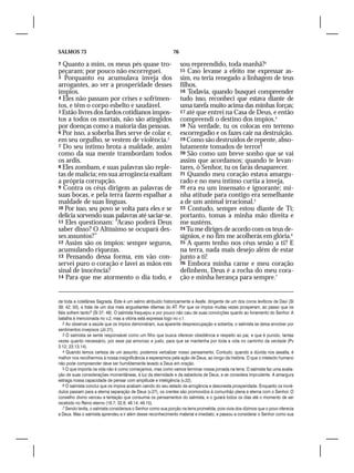 SALMOS 73                                                     76

2 Quanto a mim, os meus pés quase tro-                             sou repreendido, toda manhã?3
peçaram; por pouco não escorreguei.                                15 Caso levasse a efeito me expressar as-
3 Porquanto eu acumulava inveja dos                                sim, eu teria renegado a linhagem de teus
arrogantes, ao ver a prosperidade desses                           filhos.
ímpios.                                                            16 Todavia, quando busquei compreender
4 Eles não passam por crises e sofrimen-                           tudo isso, reconheci que estava diante de
tos, e têm o corpo esbelto e saudável.                             uma tarefa muito acima das minhas forças;
5 Estão livres dos fardos cotidianos impos-                        17 até que entrei na Casa de Deus, e então
tos a todos os mortais, não são atingidos                          compreendi o destino dos ímpios.4
por doenças como a maioria das pessoas.                            18 Na verdade, tu os colocas em terreno
6 Por isso, a soberba lhes serve de colar e,                       escorregadio e os fazes cair na destruição.
em seu orgulho, se vestem de violência.2                           19 Como são destruídos de repente, abso-
7 Do seu íntimo brota a maldade, assim                             lutamente tomados de terror!
como da sua mente transbordam todos                                20 São como um breve sonho que se vai
os ardis.                                                          assim que acordamos; quando te levan-
8 Eles zombam, e suas palavras são reple-                          tares, ó Senhor, tu os farás desaparecer.
tas de malícia; em sua arrogância exaltam                          21 Quando meu coração estava amargu-
a própria corrupção.                                               rado e no meu íntimo curtia a inveja,
9 Contra os céus dirigem as palavras de                            22 era eu um insensato e ignorante; mi-
suas bocas, e pela terra fazem espalhar a                          nha atitude para contigo era semelhante
maldade de suas línguas.                                           a de um animal irracional.5
10 Por isso, seu povo se volta para eles e se                      23 Contudo, sempre estou diante de Ti;
delicia sorvendo suas palavras até saciar-se.                      portanto, tomas a minha mão direita e
11 Eles questionam: “Acaso poderá Deus                             me susténs.
saber disso? O Altíssimo se ocupará des-                           24 Tu me diriges de acordo com os teus de-
ses assuntos?”                                                     sígnios, e no fim me acolherás em glória.6
12 Assim são os ímpios: sempre seguros,                            25 A quem tenho nos céus senão a ti? E
acumulando riquezas.                                               na terra, nada mais desejo além de estar
13 Pensando dessa forma, em vão con-                               junto a ti!
servei puro o coração e lavei as mãos em                           26 Embora minha carne e meu coração
sinal de inocência?                                                definhem, Deus é a rocha do meu cora-
14 Para que me atormento o dia todo, e                             ção e minha herança para sempre.7


de toda a coletânea Sagrada. Este é um salmo atribuído historicamente a Asafe, dirigente de um dos coros levíticos de Davi (Sl
39; 42; 50), e trata de um dos mais angustiantes dilemas do AT: Por que os ímpios muitas vezes prosperam, ao passo que os
fiéis sofrem tanto? (Sl 37; 49). O salmista fraquejou e por pouco não caiu de suas convicções quanto ao livramento do Senhor. A
batalha é mencionada no v.2, mas a vitória está expressa logo no v.1.
   2 Ao observar a saúde que os ímpios demonstram, sua aparente despreocupação e soberba, o salmista se deixa envolver por
sentimentos invejosos (Jó 21).
   3 O salmista se sente responsável como um filho que busca oferecer obediência e respeito ao pai, e que é punido, tantas
vezes quanto necessário, por esse pai amoroso e justo, para que se mantenha por toda a vida no caminho da verdade (Pv
3.12; 23.13,14).
   4 Quando temos certeza de um assunto, podemos verbalizar nosso pensamento. Contudo, quando a dúvida nos assalta, é
melhor nos recolhermos à nossa insignificância e esperarmos pela ação de Deus, ao longo da história. O que o intelecto humano
não pode compreender deve ser humildemente levado a Deus em oração.
   5 O que importa na vida não é como começamos, mas como vamos terminar nossa jornada na terra. O salmista faz uma avalia-
ção de suas considerações momentâneas, à luz da eternidade e da sabedoria de Deus, e se considera imprudente. A amargura
estraga nossa capacidade de pensar com amplitude e inteligência (v.22).
   6 O salmista conclui que os ímpios acabam caindo do seu estado de arrogância e desonesta prosperidade. Enquanto os incré-
dulos passam para a eterna separação de Deus (v.27), os crentes são promovidos à comunhão plena e eterna com o Senhor. O
conselho divino venceu a tentação que consumia os pensamentos do salmista, e o guiará todos os dias até o momento de ser
recebido no Reino eterno (16.7; 32.8; 48.14; 49.15).
   7 Sendo levita, o salmista considerava o Senhor como sua porção na terra prometida, pois vivia dos dízimos que o povo oferecia
a Deus. Mas o salmista aprendeu a ir além desse reconhecimento material e imediato, e passou a considerar o Senhor como sua
 
