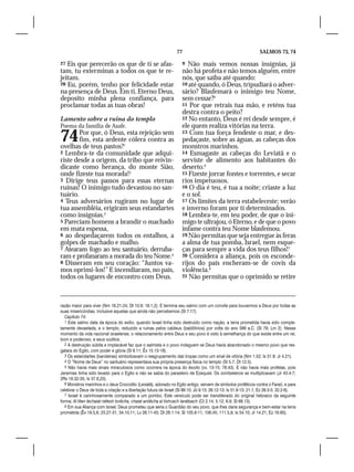 77                                             SALMOS 73, 74

27 Eis que perecerão os que de ti se afas-                          9  Não mais vemos nossas insígnias, já
tam, tu exterminas a todos os que te re-                            não há profeta e não temos alguém, entre
jeitam.                                                             nós, que saiba até quando:
28 Eu, porém, tenho por felicidade estar                            10 até quando, ó Deus, tripudiará o adver-
na presença de Deus. Em ti, Eterno Deus,                            sário? Blasfemará o inimigo teu Nome,
deposito minha plena confiança, para                                sem cessar?5
proclamar todas as tuas obras!                                      11 Por que retrais tua mão, e reténs tua
                                                                    destra contra o peito?
Lamento sobre a ruína do templo                                     12 No entanto, Deus é rei desde sempre, é
Poema da família de Asafe.                                          ele quem realiza vitórias na terra.

74      Por que, ó Deus, esta rejeição sem
        fim, esta ardente cólera contra as
ovelhas de teus pastos?1
                                                                    13 Com tua força fendeste o mar, e des-
                                                                    pedaçaste, sobre as águas, as cabeças dos
                                                                    monstros marinhos.
2 Lembra-te da comunidade que adqui-                                14 Esmagaste as cabeças do Leviatã e o
riste desde a origem, da tribo que reivin-                          serviste de alimento aos habitantes do
dicaste como herança, do monte Sião,                                deserto.6
onde fizeste tua morada!2                                           15 Fizeste jorrar fontes e torrentes, e secar
3 Dirige teus passos para essas eternas                             rios impetuosos.
ruínas! O inimigo tudo devastou no san-                             16 O dia é teu, é tua a noite; criaste a luz
tuário.                                                             e o sol.
4 Teus adversários rugiram no lugar de                              17 Os limites da terra estabeleceste; verão
tua assembléia, erigiram seus estandartes                           e inverno foram por ti determinados.
como insígnias.3                                                    18 Lembra-te, em teu poder, de que o ini-
5 Pareciam homens a brandir o machado                               migo te ultrajou, ó Eterno, e de que o povo
em mata espessa,                                                    infame contra teu Nome blasfemou.
6 ao despedaçarem todos os entalhos, a                              19 Não permitas que seja entregue às feras
golpes de machado e malho.                                          a alma de tua pomba, Israel, nem esque-
7 Atearam fogo ao teu santuário, derruba-                           ças para sempre a vida dos teus filhos!7
ram e profanaram a morada do teu Nome.4                             20 Considera a aliança, pois os esconde-
8 Disseram em seu coração: “Juntos va-                              rijos do país encheram-se de covis da
mos oprimi-los!” E incendiaram, no país,                            violência.8
todos os lugares de encontro com Deus.                              21 Não permitas que o oprimido se retire




razão maior para viver (Nm 18.21-24; Dt 10.9; 18.1,2). E termina seu salmo com um convite para louvarmos a Deus por todas as
suas misericórdias, inclusive aquelas que ainda não percebemos (Sl 7.17).
   Capítulo 74:
   1 Este salmo data da época do exílio, quando Israel tinha sido destruído como nação, a terra prometida havia sido comple-
tamente devastada, e o templo, reduzido a ruínas pelos caldeus (babilônios) por volta do ano 586 a.C. (Sl 79; Lm 2). Nesse
momento da vida nacional israelense, o relacionamento entre Deus e seu povo é visto à semelhança do que existe entre um rei,
bom e poderoso, e seus súditos.
   2 A destruição súbita e implacável faz que o salmista e o povo indaguem se Deus havia abandonado o mesmo povo que res-
gatara do Egito, com poder e glória (Sl 9.11; Êx 15.13-18).
   3 Os estandartes (bandeiras) simbolizavam o reagrupamento das tropas como um sinal de vitória (Nm 1.52; Is 31.9: Jr 4.21).
   4 O “Nome de Deus” no santuário representava sua própria presença física no templo (Sl 5.7; Dt 12.5).
   5 Não havia mais sinais miraculosos como ocorrera na época do êxodo (vv. 13-15; 78.43). E não havia mais profetas, pois
Jeremias tinha sido levado para o Egito e não se sabia do paradeiro de Ezequiel. Os zombeteiros se multiplicavam (Jr 43.4-7;
2Rs 18.32-35; Is 37.6,23).
   6 Monstros marinhos e o deus Crocodilo (Leviatã), adorado no Egito antigo, servem de símbolos proféticos contra o Faraó, e para
celebrar o Deus de toda a criação e a libertação futura de Israel (Sl 89.10; Jó 9.13; 26.12-13; Is 51.9-13; 21.1; Ez 29.3-5; 32.2-6).
   7 Israel é carinhosamente comparado a um pombo. Este versículo pode ser transliterado do original hebraico da seguinte
forma: Al titen lechaiat néfesh torêcha, chaiat aniiêcha al tishcach lanétsach (Ct 2.14; 5.12; 6.9; Sl 68.13).
   8 Em sua Aliança com Israel, Deus prometeu que seria o Guardião do seu povo, que lhes daria segurança e bem-estar na terra
prometida (Êx 19.5,6; 23.27-31; 34.10,11; Lv 26.11-45; Dt 28.1-14; Sl 105.8-11; 106.45; 111.5,9; Is 54.10; Jr 14.21; Ez 16.60).
 