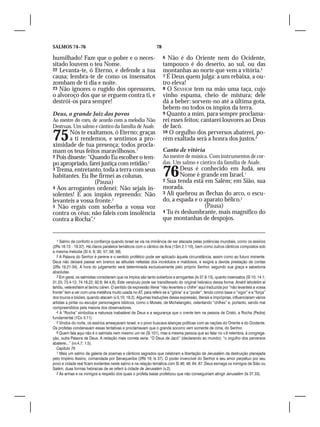 SALMOS 74–76                                                     78

humilhado! Faze que o pobre e o neces-                                6 Não é do Oriente nem do Ocidente,
sitado louvem o teu Nome.                                             tampouco é do deserto, ao sul, ou das
22 Levanta-te, ó Eterno, e defende a tua                              montanhas ao norte que vem a vitória.5
causa; lembra-te de como os insensatos                                7 É Deus quem julga: a um rebaixa, a ou-
zombam de ti dia e noite.                                             tro eleva!
23 Não ignores o rugido dos opressores,                               8 O SENHOR tem na mão uma taça, cujo
o alvoroço dos que se erguem contra ti, e                             vinho espuma, cheio de mistura; dele
destrói-os para sempre!                                               dá a beber: sorvem-no até a última gota,
                                                                      bebem-no todos os ímpios da terra.
Deus, o grande Juiz dos povos                                         9 Quanto a mim, para sempre proclama-
Ao mestre do coro, de acordo com a melodia Não                        rei esses feitos; cantarei louvores ao Deus
Destruas. Um salmo e cântico da família de Asafe.                     de Jacó.
75      Nós te exaltamos, ó Eterno; graças
        a ti rendemos, e sentimos a pro-
ximidade de tua presença; todos procla-
                                                                      10 O orgulho dos perversos abaterei, po-
                                                                      rém exaltada será a honra dos justos.6

mam os teus feitos maravilhosos.1                                     Canto de vitória
2 Pois disseste: “Quando Eu escolher o tem-                           Ao mestre de música. Com instrumentos de cor-
po apropriado, farei justiça com retidão.2                            das. Um salmo e cântico da família de Asafe.
3 Trema, entretanto, toda a terra com seus
habitantes. Eu lhe firmei as colunas.
                   (Pausa)
                                                                      76     Deus é conhecido em Judá, seu
                                                                             Nome é grande em Israel.1
                                                                      2 Sua tenda está em Salém; em Sião, sua
4 Aos arrogantes ordenei: Não sejais in-                              morada.
solentes! E aos ímpios repreendo: Não                                 3 Ali quebrou as flechas do arco, o escu-
levanteis a vossa fronte.3                                            do, a espada e o aparato bélico.2
5 Não ergais com soberba a vossa voz                                                   (Pausa)
contra os céus; não faleis com insolência                             4 Tu és deslumbrante, mais magnífico do
contra a Rocha”.4                                                     que montanhas de despojos.


   1 Salmo de conforto e confiança quando Israel se via na iminência de ser atacada pelas potências mundiais, como os assírios
(2Rs 18.13 – 19.37). Há claros paralelos temáticos com o cântico de Ana (1Sm 2.1-10), bem como outros cânticos compostos sob
a mesma melodia (Sl 4; 9; 30; 57; 58; 59).
   2 A Palavra do Senhor é perene e o sentido profético pode ser aplicado àquela circunstância, assim como ao futuro iminente.
Deus não deixará passar em branco as atitudes nefastas dos incrédulos e maldosos, e exigirá a devida prestação de contas
(2Rs 19.21-34). A hora do julgamento será determinada exclusivamente pelo próprio Senhor, segundo sua graça e sabedoria
absolutas.
   3 Em geral, os salmistas consideram que os ímpios são tanto soberbos e arrogantes (Is 37.8-13), quanto insensatos (Sl 10; 14.1;
31.23; 73.4-12; 74.18,22; 92.6; 94.4,8). Este versículo pode ser transliterado do original hebraico dessa forma: Amárti laholelim al
tahôlu, velareshaim al tarímu cáren. O sentido da expressão literal “não levanteis o chifre” aqui traduzida por “não levanteis a vossa
fronte” tem a ver com uma metáfora muito usada no AT, para referir-se a “glória” e a “poder”, tendo como base o “vigor” e a “força”
dos touros e bisões, quando atacam (v.5,10; 18.2). Algumas traduções dessa expressão, literais e impróprias, influenciaram vários
artistas a pintar ou esculpir personagens bíblicos, como o Moisés, de Michelangelo, ostentando “chifres” e, portanto, sendo mal
compreendidos pela maioria dos observadores.
   4 A “Rocha” simboliza a natureza inabalável de Deus e a segurança que o crente tem na pessoa de Cristo, a Rocha (Pedra)
fundamental (1Co 3.11).
   5 Vindos do norte, os assírios ameaçavam Israel, e o povo buscava alianças políticas com as nações do Oriente e do Ocidente.
Os profetas condenavam essas tentativas e proclamavam que o grande socorro vem somente de cima, do Senhor.
   6 Quem fala aqui não é o salmista nem mesmo um rei (Sl 101), mas a mesma pessoa que ao falar no v.9 relembra, à congrega-
ção, outra Palavra de Deus. A redação mais correta seria: “O Deus de Jacó” (declarando ao mundo): “o orgulho dos perversos
abaterei...” (vv.4,7; 1.5).
   Capítulo 76
   1 Mais um salmo da galeria de poemas e cânticos sagrados que celebram a libertação de Jerusalém da destruição planejada
pelo Império Assírio, comandada por Senaqueribe (2Rs 19; Is 37). O poder invencível do Senhor e seu amor perpétuo por seu
povo e cidade real ficam evidentes neste salmo e na relação temática com Sl 46; 48; 64; 87. Deus esmaga os inimigos de Sião ou
Salém, duas formas hebraicas de se referir à cidade de Jerusalém (v.2).
   2 As armas e os inimigos a respeito dos quais o profeta Isaías profetizou que não conseguiriam atingir Jerusalém (Is 37.33).
 