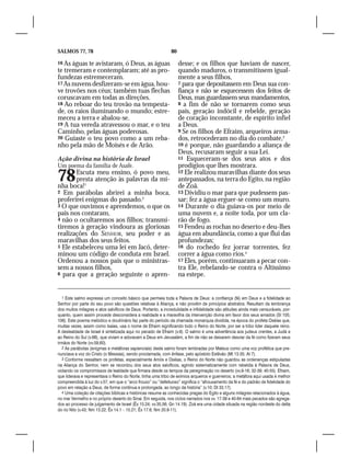 SALMOS 77, 78                                                 80

16 As águas te avistaram, ó Deus, as águas                         desse; e os filhos que haviam de nascer,
te tremeram e contemplaram; até as pro-                            quando maduros, o transmitissem igual-
fundezas estremeceram.                                             mente a seus filhos,
17 As nuvens desfizeram-se em água, hou-                           7 para que depositassem em Deus sua con-
ve trovões nos céus; também tuas flechas                           fiança e não se esquecessem dos feitos de
coruscavam em todas as direções.                                   Deus, mas guardassem seus mandamentos,
18 Ao reboar do teu trovão na tempesta-                            8 a fim de não se tornarem como seus
de, os raios iluminando o mundo; estre-                            pais, geração indócil e rebelde, geração
meceu a terra e abalou-se.                                         de coração inconstante, de espírito infiel
19 A tua vereda atravessou o mar, e o teu                          a Deus.
Caminho, pelas águas poderosas.                                    9 Se os filhos de Efraim, arqueiros arma-
20 Guiaste o teu povo como a um reba-                              dos, retrocederam no dia do combate,3
nho pela mão de Moisés e de Arão.                                  10 é porque, não guardando a aliança de
                                                                   Deus, recusaram seguir a sua Lei.
Ação divina na história de Israel                                  11 Esqueceram-se dos seus atos e dos
Um poema da família de Asafe.                                      prodígios que lhes mostrara.

78     Escuta meu ensino, ó povo meu,
       presta atenção às palavras da mi-
nha boca!1
                                                                   12 Ele realizou maravilhas diante dos seus
                                                                   antepassados, na terra do Egito, na região
                                                                   de Zoã.
2 Em parábolas abrirei a minha boca,                               13 Dividiu o mar para que pudessem pas-
proferirei enigmas do passado.2                                    sar; fez a água erguer-se como um muro.
3 O que ouvimos e aprendemos, o que os                             14 Durante o dia guiava-os por meio de
pais nos contaram,                                                 uma nuvem e, a noite toda, por um cla-
4 não o ocultaremos aos filhos; transmi-                           rão de fogo.
tiremos à geração vindoura as gloriosas                            15 Fendeu as rochas no deserto e deu-lhes
realizações do SENHOR, seu poder e as                              água em abundância, como a que flui das
maravilhas dos seus feitos.                                        profundezas;
5 Ele estabeleceu uma lei em Jacó, deter-                          16 do rochedo fez jorrar torrentes, fez
minou um código de conduta em Israel.                              correr a água como rios.4
Ordenou a nossos pais que o ministras-                             17 Eles, porém, continuaram a pecar con-
sem a nossos filhos,                                               tra Ele, rebelando-se contra o Altíssimo
6 para que a geração seguinte o apren-                             na estepe.


   1 Este salmo expressa um conceito básico que permeia toda a Palavra de Deus: a confiança (fé) em Deus e a fidelidade ao
Senhor por parte do seu povo são questões relativas à Aliança, e não provêm de princípios abstratos. Resultam da lembrança
dos muitos milagres e atos salvíficos de Deus. Portanto, a incredulidade e infidelidade são atitudes ainda mais censuráveis, por-
quanto, quem assim procede desconsidera a realidade e a maravilha da intervenção divina em favor dos seus amados (Sl 105;
106). Este poema melódico e doutrinário faz parte do período da chamada monarquia dividida, na época do profeta Oséias que,
muitas vezes, assim como Isaías, usa o nome de Efraim significando todo o Reino do Norte, por ser a tribo líder daquele reino.
A deslealdade de Israel é sintetizada aqui no pecado de Efraim (v.9). O salmo é uma advertência aos judeus crentes, a Judá e
ao Reino do Sul (v.68), que viviam e adoravam a Deus em Jerusalém, a fim de não se deixarem desviar da fé como fizeram seus
irmãos do Norte (vv.59,60).
   2 As parábolas (enigmas e metáforas sapienciais) deste salmo foram lembradas por Mateus como uma voz profética que pre-
nunciava a voz do Cristo (o Messias), sendo proclamada, com ênfase, pelo apóstolo Estêvão (Mt 13.35; At 7).
   3 Conforme ressaltam os profetas, especialmente Amós e Oséias, o Reino do Norte não guardou as ordenanças estipuladas
na Aliança do Senhor, nem se recordou dos seus atos salvíficos, agindo sistematicamente com rebeldia à Palavra de Deus,
violando os compromissos de lealdade que firmara desde os tempos da peregrinação no deserto (vv.9-16; 32-39; 40-55). Efraim,
que liderava e representava o Reino do Norte, tinha uma tribo de exímios arqueiros e guerreiros; a metáfora aqui usada é melhor
compreendida à luz do v.57, em que o “arco frouxo” ou “defeituoso” significa o “afrouxamento da fé e do padrão de fidelidade do
povo em relação a Deus, de forma contínua e prolongada, ao longo da história” (v.10; Dt 33.17).
   4 Uma coleção de citações bíblicas e históricas resume as conhecidas pragas do Egito e alguns milagres relacionados à água,
no mar Vermelho e no próprio deserto do Sinai. Em seguida, nos ciclos narrados nos vv. 17-39 e 40-64 mais pecados são agrega-
dos ao processo de julgamento de Israel (Êx 15.24; vv.35,56; Gn 14.19). Zoã era uma cidade situada na região nordeste do delta
do rio Nilo (v.43; Nm 13.22; Êx 14.1 – 15.21; Êx 17.6; Nm 20.8-11).
 