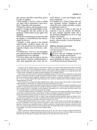 9                                               SALMOS 5, 6

por socorro, meu Rei e meu Deus, pois é                               mulo aberto, e com suas línguas sedu-
a ti que eu suplico.                                                  zem e enganam.7
3 Pela manhã, ó SENHOR, ouves a minha                                 10 Condena-os8 ó Deus! Caiam eles em
voz; logo cedo te apresento o meu sacri-                              suas próprias tramas. Expulsa-os por
fício3 e aguardo com esperança.4                                      causa dos seus muitos pecados, porque
4 Porque tu, ó Deus, não tens prazer na in-                           se rebelaram contra ti.
justiça, e contigo não pode habitar o mal.                            11 Mas alegrem-se todos os que em ti
5 Os arrogantes não são aceitos na tua                                colocam a sua fé; cantem de felicida-
presença; odeias todos os que agem com                                de para sempre! Estende sobre eles a
maldade.                                                              tua proteção. Rejubilem-se em ti os que
6 Destróis os mentirosos; os que têm sede                             amam o teu Nome!
de sangue e os fraudulentos são abomi-                                12 Em verdade, SENHOR, tu abençoas o
náveis ao SENHOR .                                                    justo e, como escudo, o cercas9 da tua be-
7 Quanto a mim, graças à tua grande                                   nevolência.
misericórdia,5 poderei entrar em tua
casa; e me prostrarei em direção ao teu                               Súplicas durante a provação
sagrado templo, com reverência e ado-                                 Para o mestre de música.
ração.                                                                Com instrumentos de cordas. Em oitava.
8 Conduze-me, ó SENHOR, na tua justiça,                               Um salmo de Davi.
por causa dos que me espreitam.6 Aplaina
à minha frente o teu caminho!
9 Na boca deles não há palavra sincera,
                                                                      6   SENHOR, não me castigues na tua ira
                                                                          nem me corrijas no teu furor!1
                                                                      2 Tem piedade de mim, ó SENHOR, pois
suas mentes tramam continuamente o                                    estou perdendo as forças. Cura-me, SE-
mal. Suas gargantas são como um tú-                                   NHOR! Pois estremecem meus ossos.



   3 O hebraico não tem substantivo aqui, só o verbo anterior “preparar”, que pode ser usado para apresentar algo em uma festa
ou cerimônia (23.5). É um termo sacerdotal para preparar o fogo do altar e dispor os pedaços do holocausto (Lv 1.6-7). Uma
alusão ao sacrifício diário, à porta do tabernáculo de Deus, local marcado por Deus para falar com seu ungido (Êx 29.42). Davi
ora nesse sentido, expressando sua certeza de perdão (expiação) e fé na resposta do Senhor.
   4 Deus marcou um encontro com Davi na tenda da congregação (templo; no NT, nosso corpo) e certamente viria. Não apenas
para ouvir, mas também para falar ao coração amargurado e temeroso de Davi. A expressão “aguardando com esperança” nos
remete aos profetas que ficavam esperando (vigiando) os primeiros sinais do cumprimento da Palavra do Senhor (Is 21.6,8;
Mq 7.7; Hc 2.1). A palavra hebraica , tsapah (esperança), tem o sentido de depositar diante de Deus as aflições e esperar a
resposta libertadora do Senhor.
   5 Davi reconhece que, se Deus fosse julgar simplesmente seu caráter e não sua causa, seria arruinado. A palavra hebraica
hesed, traduzida por “misericórdia” tem o sentido de “amor leal e interminável” (Os 2.19-20).
   6 Os que me espreitam , segundo a derivação do original hebraico, traz a idéia de vigilância em relação aos adversários que não
perderão uma oportunidade para destruir os que estão no Caminho do Senhor (Lc 11.53-54). Davi não é apenas um adorador,
mas um peregrino fiel que, a cada passo, encontra resistência. Sua oração por um “caminho plano” não busca conforto, mas,
sim, o progresso legítimo e o livramento dos ardis de seus inimigos.
   7 “Os que têm sede de sangue e os fraudulentos” usam todos os recursos da comunicação para efetivar suas maldades. Os
métodos são os da Serpente no Éden e de seus filhotes: o Sedutor e o Difamador. A expressão “túmulo aberto” indica o sofrimen-
to a que todos estamos expostos, pelo fato de vivermos em um mundo hostil à realidade espiritual (Rm 3).
   8 O termo hebraico asam significa “cortar” ou “destruir”, sendo uma palavra única para expressar o oposto de “justificar” (34.21-
22) neste grande julgamento em que toda a humanidade está envolvida: desmascaramento dos ímpios, colapso dos maus e
expulsão (ou rejeição) dos que se insurgem contra Deus e seu Reino (2 Sm 15.31).
   9 As expressões hebraicas katsinah “como um escudo” e ratson “favor ou benevolência” são combinadas para assegurar ao
fiel (justo ou justificado) o cerco protetor de Deus. A expressão “o cercas” ocorre uma única outra vez em 1Sm 23.26-29, para
descrever a força hostil que rodeava Davi até que o Senhor providenciou o livramento (pedra de escape), evidenciando que é
Deus quem, de fato, ampara seus filhos. O escudo da época tinha uma grande saliência que se erguia de seu centro, encimada
por uma adaga, o que o fazia uma eficiente arma de defesa e ataque.
   Capítulo 6
   1 Este é o primeiro dos “Salmos Penitenciais de Davi” (6, 32, 38, 51, 102, 130 e 143). É um salmo de alguém profundamente
perturbado. As orações e as lágrimas derramadas diante de Deus não foram em vão, pois, ao final do saltério, há louvor pela
resposta do Senhor. Este salmo traz palavras para aqueles que não encontram ânimo sequer para orar.
 