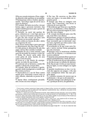 81                                               SALMOS 78

18 Em seu coração tentaram a Deus, exigin-                       33  Por isso, Ele encerrou os dias deles
do alimento mais apetitoso ao seu paladar.                       como um sopro, e os anos deles em re-
19 Exclamaram contra o Senhor, questio-                          pentino pavor.
nando: “Será Deus capaz de servir-nos à                          34 Sempre que Deus os castigava com
mesa no deserto?                                                 morte, eles o buscavam; com fervor se
20 É verdade, Ele bateu na rocha, e eis que                      voltavam de novo para Ele.
brotou água e jorraram torrentes; mas                            35 Recordavam que Deus era a sua Rocha,
poderá também fornecer pão e prover de                           que era o seu Redentor, o Deus Altíssimo.
carne seu povo?”5                                                36 Com a boca tentavam enganá-lo, men-
21 Portanto, ao ouvir tais queixas do                            tiam-lhe com a língua;
povo, enfureceu-se e com fogo atacou a                           37 de coração inconstante para com Ele,
Jacó, e sua ira se levantou contra Israel,                       não eram fiéis à sua aliança.
22 pois eles não creram em Deus nem                              38 Entretanto, porque era misericordioso,
confiaram no seu poder salvador.                                 perdoava a culpa deles, a fim de que não
23 Deu ordem às nuvens do alto e abriu                           fosse necessário que os destruísse; mui-
as comportas do céu:6                                            tas vezes, reprimiu sua cólera santa e não
24 fez chover maná sobre o povo para que                         acendeu todo o seu furor,
se alimentassem, deu-lhes trigo do céu!7                         39 recordando-se de que eram seres frá-
25 Cada pessoa se alimentou do pão dos                           geis e meros mortais, brisas passageiras
anjos; enviou-lhes comida à vontade.                             que não retornam.
26 Mandou do céu o vento oriental, e por                         40 Quantas vezes se mostraram rebeldes
meio do seu poder fez avançar o vento sul.                       contra Ele no deserto, e o entristeceram
27 Então, fez chover carne sobre eles                            na terra solitária!
como grãos de areia, bandos de aves                              41 Quantas vezes puseram Deus à prova; ir-
como a areia da praia.                                           ritaram profundamente o Santo de Israel.
28 Levou-as a cair dentro do acampa-                             42 Não se lembravam da sua mão podero-
mento, ao redor de suas tendas.                                  sa, do dia em que os redimiu do opressor,
29 Comeram até se fartarem, e assim Ele                          43 do dia em que revelou as suas maravi-
satisfez o desejo do coração deles.                              lhas no Egito, os seus milagres na região
30 Contudo, antes de saciarem o apetite,                         de Zoã,
quando ainda mastigavam a comida que                             44 quando transformou os rios e os ria-
lhes restava na boca,                                            chos dos egípcios em sangue, e eles não
31 desencadeou-se a ira de Deus contra                           mais conseguiram beber das suas pró-
aquele povo, semeando a morte entre os                           prias águas;
mais valentes, abatendo os jovens de Is-                         45 e mandou enxames de moscas que os
rael.8                                                           molestaram, e rãs que os devastaram;9
32 Apesar disso, continuaram pecando;                            46 quando entregou suas plantações às lar-
não creram nos seus milagres.                                    vas; a produção da terra, aos gafanhotos,


   5 O ser humano, incrédulo e pecaminoso chega a aceitar os milagres de Deus, mas não com a gratidão e a reverência devidas
e, sim, como apenas um ponto de partida para novas exigências e questionamentos. Aqui, o salmista faz uma junção de dois
episódios conhecidos (Êx 16.2,3; Nm 11.4).
   6 Em Nm 11.1, vemos como a ira divina literalmente se acendeu. Várias metáforas permeiam este salmo, como recurso didático
para transmitir a história do amor de Deus para com seu povo, ao longo dos séculos (vv.31,49,50.58,59,62; Gn 7.11; 2Rs 7.2; Ml
3.10; Sl 2.5). Toda a obra de Deus, desde a Queda (Gn 3), tem como objetivo resgatar um povo formado por filhos amados que
no Senhor e Salvador depositassem toda a sua fé, gratidão e reverência (Jo 6.29).
   7 Um dos significados mais profundos do termo hebraico “maná” é “pão do céu”, como descrito em Êx 16. Contudo, seu
sentido eterno fica evidente no sacrifício vicário e redentor de Jesus Cristo, o Messias (Jo 6.51).
   8 A gula carnal do povo (egoísmo sórdido e desesperado) fez que as pessoas fixassem seus olhos na provisão, e não no
Provedor. Deus, em sua tristeza e decepção, castigou aqueles irreverentes e incrédulos com uma superabundância de provisão.
Sem os limites da sabedoria divina, muitos morreram de prazer (Nm 11.31-34).
   9 A preocupação do salmista não é apresentar uma lista detalhada das pragas do Egito (Êx 7 – 12), mas, sim, deixar bem clara
 