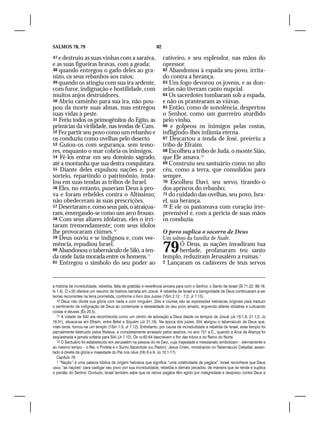 SALMOS 78, 79                                                   82

47 e destruiu as suas vinhas com a saraiva,                          cativeiro, e seu esplendor, nas mãos do
e as suas figueiras bravas, com a geada;                             opressor.
48 quando entregou o gado deles ao gra-                              62 Abandonou à espada seu povo, irrita-
nizo, os seus rebanhos aos raios;                                    do contra a herança.
49 quando os atingiu com sua ira ardente,                            63 Um fogo devorou os jovens, e as don-
com furor, indignação e hostilidade, com                             zelas não tiveram canto nupcial.
muitos anjos destruidores.                                           64 Os sacerdotes tombaram sob a espada,
50 Abriu caminho para sua ira, não pou-                              e não os prantearam as viúvas.
pou da morte suas almas, mas entregou                                65 Então, como de sonolência, despertou
suas vidas à peste.                                                  o Senhor, como um guerreiro aturdido
51 Feriu todos os primogênitos do Egito, as                          pelo vinho,
primícias da virilidade, nas tendas de Cam.                          66 e golpeou os inimigos pelas costas,
52 Fez partir seu povo como um rebanho e                             infligindo-lhes infâmia eterna.
os conduziu como ovelhas pelo deserto.                               67 Descartou a tenda de José, preteriu a
53 Guiou-os com segurança, sem temo-                                 tribo de Efraim.
res, enquanto o mar cobria os inimigos.                              68 Escolheu a tribo de Judá, o monte Sião,
54 Fê-los entrar em seu domínio sagrado,                             que Ele amava.12
até a montanha que sua destra conquistara.                           69 Construiu seu santuário como no alto
55 Diante deles expulsou nações e, por                               céu, como a terra, que consolidou para
sorteio, repartindo o patrimônio, insta-                             sempre.
lou em suas tendas as tribos de Israel.                              70 Escolheu Davi, seu servo, tirando-o
56 Eles, no entanto, puseram Deus à pro-                             dos apriscos do rebanho;
va e foram rebeldes contra o Altíssimo;                              71 do cuidado das ovelhas, seu povo, Isra-
não obedeceram às suas prescrições.                                  el, sua herança.
57 Desertaram e, como seus pais, o atraiçoa-                         72 E ele os pastoreava com coração irre-
ram, envergando-se como um arco frouxo.                              preensível e, com a perícia de suas mãos
58 Com seus altares idólatras, eles o irri-                          os conduzia.
taram tremendamente; com seus ídolos
lhe provocaram ciúmes.10                                             O povo suplica o socorro de Deus
59 Deus ouviu e se indignou e, com vee-                              Um salmo da família de Asafe.
mência, repudiou Israel.
60 Abandonou o tabernáculo de Siló, a ten-
da onde fazia morada entre os homens.11
                                                                     79    Ó Deus, as nações invadiram tua
                                                                           herdade, profanaram teu santo
                                                                     templo, reduziram Jerusalém a ruínas.1
61 Entregou o símbolo do seu poder ao                                2 Lançaram os cadáveres de teus servos




a história de incredulidade, rebeldia, falta de gratidão e reverência sincera para com o Senhor, o Santo de Israel (Sl 71.22; 89.18;
Is 1.4). O v.55 oferece um resumo da história narrada em Josué. A rebeldia de Israel e a benignidade de Deus continuaram a ser
temas recorrentes na terra prometida, conforme o livro dos Juízes (1Sm 2.12 – 7.2; Jr 7.15).
   10 Deus não divide sua glória com nada e com ninguém. Zelo e ciúmes são as expressões hebraicas originais para traduzir
o sentimento de indignação de Deus ao contemplar a deslealdade do seu povo amado, erguendo altares idólatras e cultuando
coisas e deuses (Êx 20.5).
   11 A cidade de Siló era reconhecida como um centro de adoração a Deus desde os tempos de Josué (Js 18.1,8; 21.1,2; Jz
18.31), situava-se em Efraim, entre Betel e Siquém (Jz 21.19). Na época dos juízes, Siló abrigou o tabernáculo de Deus que,
mais tarde, tornou-se um templo (1Sm 1.3; Jr 7.12). Entretanto, por causa da incredulidade e rebeldia de Israel, esse templo foi
parcialmente destruído pelos filisteus, e completamente arrasado pelos assírios, no ano 721 a.C., quando a Arca da Aliança foi
seqüestrada e jamais voltaria para Siló (Jr 7.12). Os vv.62-64 descrevem o fim das tribos e do Reino do Norte.
   12 O Santuário foi estabelecido em Jerusalém na pessoa do rei Davi, cuja majestade e messianato simbolizam – eternamente e
ao mesmo tempo – o Rei, o Profeta e o Sumo Sacerdote (ou Pastor): Jesus Cristo, ministrando no Tabernáculo Celestial, assen-
tado à direita da glória e majestade do Pai nos céus (Hb 8 e 9; Jo 10.1-17).
   Capítulo 79
   1 “Nação” é uma palavra bíblica de origem hebraica que significa “uma coletividade de pagãos”. Israel reconhece que Deus
usou “as nações” para castigar seu povo por sua incredulidade, rebeldia e demais pecados, de maneira que se rende e suplica
o perdão do Senhor. Contudo, Israel também sabe que os reinos pagãos têm agido por malignidade e desprezo contra Deus e
 