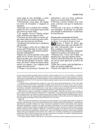 83                                            SALMOS 79, 80

como pasto às aves sarcófagas, a carne                             prisioneiros; com teu braço poderoso
dos teus fiéis, aos animais selvagens.                             preserva os sentenciados à morte.
3 Derramaram, como água, seu sangue                                12 Devolve a nossos vizinhos, sete vezes
em torno de Jerusalém, e ninguém os                                mais, a afronta com que te insultaram,
sepultava.                                                         Senhor!
4 Tornamo-nos o escárnio dos vizinhos,                             13 Então nós, o teu povo, as ovelhas das
objetos de riso e menosprezo para todos                            tuas pastagens; de geração em geração,
que vivem ao nosso redor.                                          para sempre te adoraremos e cantaremos
5 Até quando, SENHOR? Estarás sempre                               os teus louvores.
irado, ardendo com fogo teu zelo?
6 Derrama teu furor sobre as nações pa-                            Oração pela restauração de Israel
gãs, sobre todos os reinos que não te ado-                         Ao regente do coro: segundo a melodia “Os lírios
ram, que não invocam teu Nome,                                     da Aliança”. Um salmo da família de Asafe.
7 porquanto devoraram Jacó e assolaram
sua morada!
8 Não evoques contra nós as culpas dos
                                                                   80     Escuta, ó Pastor de Israel, que
                                                                          guias José como um rebanho! Tu,
                                                                   que estás entronizado sobre os queru-
nossos pais! Venha logo ao nosso encon-                            bins, manifesta a tua glória,1
tro tua compaixão, pois estamos profun-                            2 diante de Efraim, Benjamim e Manassés!
damente deprimidos.2                                               Desperta teu poder e vem salvar-nos!
9 Ajuda-nos, ó Deus, Salvador nosso, pela                          3 Restaura-nos, ó Deus: faze brilhar tua
glória do teu Nome! Livra-nos e perdoa                             bondosa face, para que sejamos salvos.
nossos pecados, por causa do teu Nome!                             4 Eterno, Deus dos Exércitos, até quando
10 Por que hão de dizer as nações: “Onde                           em tua ira santa ignorarás as preces do
está o seu Deus?” Diante de nossos olhos,                          teu povo?
mostra aos pagãos a tua vingança pelo                              5 Deste-lhe a comer o pão das lágrimas, a
sangue dos teus servos!3                                           beber um pranto triplicado.2
11 Chegue à tua presença o lamento dos                             6 Fizeste-nos objeto de contenda dos vi-




seu povo; esse fato justifica sua petição pelo juízo do Senhor contra tais nações (Is 10.5-11; 47.6,7). Em 586 a.C., os babilônios
invadiram e destruíram Jerusalém, massacrando os pobres e incultos, e levando para o cativeiro todas as pessoas com boa for-
mação cultural ou capacidade técnica. A oração de Daniel em muito se assemelha a este salmo em suas expressões de profundo
arrependimento (Dn 9.4-19; Sl 73;74). Aqui há uma referência explícita à pátria de Israel como domínio (templo) do Senhor (Sl
2.8; 78.62-71).
   2 O salmista lembra o profeta Jeremias e consegue ver o amor do Pai mesmo sob repreensão severa (Jr 10.25). Jacó é usado
como sinônimo de Israel (Gn 32.28). A destruição de Jerusalém ocorreu após mais de um século em que o povo se desviou
do Senhor e preferiu seguir orientações pagãs (2Rs 17.7-23; 23.26,27; 24.3,4; Dn 9.4-14), pecados se avolumaram e não foram
reconhecidos, confessados e abandonados por amor a Deus. Aqui, os exilados suplicam que o Senhor leve em conta a Aliança
celebrada com seu povo e o sincero arrependimento daquela geração de crentes sofredores (Sl 23.6; 43.3).
   3 Mais terrível que o desterro, a escravidão e a desgraça é ouvir dos pagãos: “Onde está o seu Deus?”, pois o incrédulo é o
primeiro a fazer uma relação direta entre “bênção divina” e “prosperidade”. A nova geração de fiéis israelitas pede que o Senhor
tenha compaixão deles, e que também não permita que seu Nome (a pessoa excelsa de Deus) seja difamado pelos ímpios. O
povo pede ressarcimento pelo sangue derramado, especialmente dos inocentes, e lembra a Deus que há uma maldição prescrita
sobre todo aquele que persegue um filho de Deus (Dt 32.35-43; Sl 3.2; 23.3; 65.3).
   Capítulo 80
   1 Esta é uma súplica pela restauração de Israel depois de ter sido arrasado por uma potência pagã. O salmo é dividido em
três partes, cada qual tendo um coro que exclama literalmente Elohim hashivênu, vehaer panêcha venivashêa – transliteração do
original hebraico que significa “Restaura-nos, ó Deus, e faze sobre nós resplandecer tua face, e então seremos salvos”. Segundo
descobertas arqueológicas, Jerusalém e sua região rural passaram nessa época por um aumento repentino e substancial de
população, certamente como resultado da chegada maciça de refugiados no Norte, que fugiam dos exércitos assírios. Esse fato
justifica a presença de “Efraim, Benjamim e Manassés”, no templo em Jerusalém, e sua oração em favor de uma restauração
nacional, já que essas tribos representavam o Reino do Norte - as dez tribos recebidas por Jeroboão, deixando apenas Judá para
Roboão, ainda que essa abrigasse a tribo de Simeão (1Rs 11.29-36; Js 19.1-9). Mesmo considerando que a pequena Benjamim
pertencesse ao Reino do Norte, parte dessa tribo viveu dentro das fronteiras de Jerusalém. Foi, portanto, a nação pagã dos assí-
rios que varreu o Reino do Norte da história (1Rs 12.21; 2Rs 17.1-6).
   2 Por causa do pecado cometido no Éden (Gn 3), o ser humano foi condenado a obter seu alimento por meio do suor do seu
 