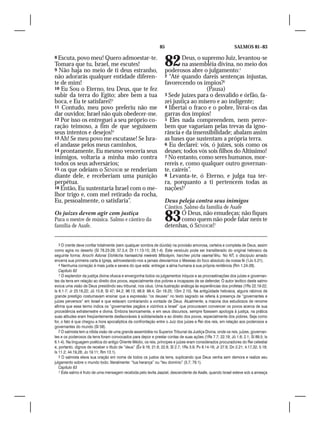 85                                             SALMOS 81–83

8 Escuta, povo meu! Quero admoestar-te.
Tomara que tu, Israel, me escutes!
9 Não haja no meio de ti deus estranho,
                                                                    82      Deus, o supremo Juiz, levantou-se
                                                                            na assembléia divina, no meio dos
                                                                    poderosos abre o julgamento:1
não adorarás qualquer entidade diferen-                             2 “Até quando dareis sentenças injustas,
te de mim!                                                          favorecendo os ímpios?2
10 Eu Sou o Eterno, teu Deus, que te fez                                              (Pausa)
subir da terra do Egito; abre bem a tua                             3 Sede juízes para o desvalido e órfão, fa-
boca, e Eu te satisfarei!3                                          zei justiça ao mísero e ao indigente;
11 Contudo, meu povo preferiu não me                                4 libertai o fraco e o pobre, livrai-os das
dar ouvidos; Israel não quis obedecer-me.                           garras dos ímpios!
12 Por isso os entreguei a seu próprio co-                          5 Eles nada compreendem, nem perce-
ração teimoso, a fim de que seguissem                               bem que vagueiam pelas trevas da igno-
seus intentos e desejos!4                                           rância e da insensibilidade; abalam assim
13 Ah! Se meu povo me escutasse! Se Isra-                           as bases que sustentam a própria terra.
el andasse pelos meus caminhos,                                     6 Eu declarei: vós, ó juízes, sois como os
14 prontamente, Eu mesmo venceria seus                              deuses; todos vós sois filhos do Altíssimo!
inimigos, voltaria a minha mão contra                               7 No entanto, como seres humanos, mor-
todos os seus adversários;                                          rereis e, como qualquer outro governan-
15 os que odeiam o SENHOR se renderiam                              te, caireis”.
diante dele, e receberiam uma punição                               8 Levanta-te, ó Eterno, e julga tua ter-
perpétua.                                                           ra, porquanto a ti pertencem todas as
16 Então, Eu sustentaria Israel com o me-                           nações!3
lhor trigo e, com mel retirado da rocha,
Eu, pessoalmente, o satisfaria”.                                    Deus peleja contra seus inimigos
                                                                    Cântico. Salmo da família de Asafe
Os juízes devem agir com justiça
Para o mestre de música. Salmo e cântico da
família de Asafe.
                                                                    83    Ó Deus, não emudeças; não fiques
                                                                          como quem não pode falar nem te
                                                                    detenhas, ó SENHOR!1


   3 O crente deve confiar totalmente (sem qualquer sombra de dúvida) na provisão amorosa, certeira e completa de Deus, assim
como agira no deserto (Sl 78.23-29; 37.3,4; Dt 11.13-15; 28.1-4). Este versículo pode ser transliterado do original hebraico da
seguinte forma: Anochi Adonai Elohêcha hamaalchá meérets Mitsráyim, harchev pícha vaamal’êhu. No NT, o discípulo amado
encerra sua primeira carta à Igreja, admoestando-nos a jamais desviarmos o Messias do foco absoluto da nossa fé (1Jo 5.21).
   4 Nenhuma correção é mais justa e severa do que esta: entregar a alma humana à sua própria renitência (Rm 1.24-28).
   Capítulo 82
   1 O esplendor da justiça divina ofusca e envergonha todos os julgamentos iníquos e as procrastinações dos juízes e governan-
tes da terra em relação ao direito dos povos, especialmente dos pobres e incapazes de se defender. O autor levítico deste salmo
evoca uma visão de Deus presidindo seu tribunal, nos céus. Uma ilustração análoga às experiências dos profetas (1Rs 22.19-22;
Is 6.1-7; Jr 23.18,22; Jó 15.8; Sl 47; 94.2; 96.13; 98.9: 99.4; Gn 18.25; 1Sm 2.10). Na antigüidade hebraica, alguns rabinos de
grande prestígio costumavam ensinar que a expressão “os deuses” no texto sagrado se referia à presença de “governantes e
juízes perversos” em Israel e que estavam contrariando a vontade de Deus. Atualmente, a maioria dos estudiosos de renome
afirma que esse termo indica os “governantes pagãos e vizinhos a Israel” que procuravam convencer os povos acerca de sua
procedência extraterrestre e divina. Embora teoricamente, e em seus discursos, sempre fizessem apologia à justiça, na prática
suas atitudes eram freqüentemente desfavoráveis à solidariedade e ao direito dos povos, especialmente dos pobres. Seja como
for, o fato é que chegou a hora apocalíptica da confrontação entre o Juiz dos juízes e Rei dos reis, em relação aos poderosos e
governantes do mundo (Sl 58).
   2 O salmista tem a nítida visão de uma grande assembléia no Superior Tribunal da Justiça Divina, onde os reis, juízes, governan-
tes e os poderosos da terra foram convocados para depor e prestar contas de suas ações (1Rs 7.7; 22.19; Jó 1.6; 2.1; Sl 89.5; Is
6.1-4). Na linguagem poética do antigo Oriente Médio, os reis, príncipes e juízes eram considerados procuradores do Rei celestial
e, portanto, dignos de receber o título de “deus” (Êx 9.16; 21.6; 22.8; Sl 2.7; 1Rs 3.9; Pv 8.14-16; Jr 27.6; Dn 2.21; 4.17,32; 5.18;
Is 11.2; 44.19,28; Jo 19.11; Rm 13.1).
   3 O salmista eleva sua oração em nome de todos os justos da terra, suplicando que Deus venha sem demora e realize seu
julgamento sobre o mundo todo; literalmente: “tua herança” ou “teu domínio” (3.7; 79.1).
   Capítulo 83
   1 Este salmo é fruto de uma mensagem recebida pelo levita Jaaziel, descendente de Asafe, quando Israel esteve sob a ameaça
 
