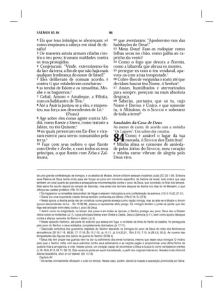 SALMOS 83, 84                                                    86

2 Eis que teus inimigos se alvoroçam; vê                              12 que aventaram: “Apoderemo-nos das
como empinam a cabeça em sinal de de-                                 habitações de Deus!”
safio!                                                                13 Meus Deus! Faze-os rodopiar como
3 De maneira astuta armam ciladas con-                                folhas secas no chão, como palha ao ca-
tra o teu povo; tramam maldades contra                                pricho do vento!
os teus protegidos.                                                   14 Como o fogo que devora a floresta,
4 Conjeturam: “Vinde, exterminemo-los                                 como a labareda que abrasa os montes,
da face da terra; a fim de que não haja mais                          15 persegue-os com o teu vendaval, apa-
qualquer lembrança do nome de Israel!”                                vora-os com a tua tempestade.7
5 Eles deliberam de comum acordo, é                                   16 Cobre-lhes de vergonha o rosto até que
contra ti que estabelecem conchavos:                                  decidam buscar teu Nome, ó Senhor!
6 as tendas de Edom e os ismaelitas, Mo-                              17 Assim, humilhados e aterrorizados
abe e os hagarenos,2                                                  para sempre, pereçam na mais absoluta
7 Gebal, Amom e Amaleque, a Filístia,                                 desgraça.
com os habitantes de Tiro.3                                           18 Saberão, portanto, que só tu, cujo
8 Até a Assíria juntou-se a eles, e empres-                           Nome é Eterno, é Único, e que somente
tou sua força aos descendentes de Ló.4                                tu, ó Altíssimo, és o SENHOR e soberano
                   (Pausa)                                            de toda a terra!8
9 Age sobre eles como agiste contra Mi-
diã, como fizeste a Sísera, como trataste a                           Saudades da Casa de Deus
Jabim, no rio Quisom;5                                                Ao mestre de canto, de acordo com a melodia
10 os quais pereceram em En-Dor e vira-                               “Os Lagares”. Um salmo dos coraítas.
ram esterco para serem consumidos pela
terra.6
11 Faze com seus nobres o que fizeste
                                                                      84    Como é amável o lugar da tua
                                                                            morada, ó SENHOR dos Exércitos!
                                                                      2 Minha alma se consome de ansieda-
com Orebe e Zeebe, e com todos os seus                                de pelos átrios do SENHOR, meu coração
príncipes, o que fizeste com Zeba e Zal-                              e minha carne vibram de alegria pelo
muna,                                                                 Deus vivo.



de uma grande confederação de inimigos, e os aliados de Moabe, Amom e Edom estavam invadindo Judá (2Cr 20.1-30). Embora
essa Palavra de Deus tenha vindo para dar forças ao povo em momento específico da história de Israel, tudo indica que seja
também um sinal quanto às grandes e ameaçadoras movimentações contra o povo de Deus, que ocorrerão no final dos tempos.
Este salmo foi escrito depois do reinado de Salomão, mas antes dos terríveis ataques da Assíria nos dias do rei Manaém, o que
reforça seu caráter profético (1Rs 15.19).
   2 Os hagarenos ou ismaelitas descendiam de Hagar e estavam misturados a uma confederação de arameus (1Cr 5.10-22; 27.31).
   3 Gebal era uma importante cidade fenícia também conhecida por Biblos (1Rs 5.18; Ez 27.9).
   4 Nesta época, a Assíria ainda não se constituía numa grande ameaça como nação inimiga, mas ao aliar-se a Moabe e Amom
(povos descendentes de Ló – Gn 19.36-38), passou a representar sério perigo. Os inimigos tendem a juntar-se (ainda que não
haja real amizade entre eles) contra o povo de Deus.
   5 Assim como na antigüidade, no tempo dos juízes e em todas as épocas, o Senhor protege seu povo. Deus deu a Gideão
vitória sobre os midianitas (Jz 7), cujos principais líderes eram Orebe e Zeebe, Zeba e Zalmuna (v.11), bem como ajudou Baraque
contra a aliança cananéia de Sísera e Jabim (Jz 4).
   6 Neste episódio histórico, até parte do exército que estava em fuga, a nordeste da linha de frente da batalha, foi perseguida
pelo povo do Senhor, e seus soldados, completamente dizimados (Js 17.11).
   7 Descrição simbólica dos guerreiros celestiais do Senhor atacando os inimigos do povo de Deus do meio dos fenômenos
atmosféricos (Sl 18.7-15; 68.33; 77.17,18; Êx 15.7-10; Js 10.11; Jz 5.4,20,21; 1Sm 2.10; 7.10; Is 29.5,6; 33.3). As nuvens das
tempestades são figuras dos carros de guerra do Senhor (Sl 68.4).
   8 Deus não tem prazer nas guerras nem na dor ou sofrimento dos seres humanos, mesmo que sejam seus inimigos. O motivo
pelo qual o Senhor milita com seus exércitos contra seus adversários e as nações pagãs é proporcionar uma última forma de
quebrar-lhes a arrogância, e criar, nesses povos, um coração capaz de reconhecer a Deus e buscá-lo como verdadeiros crentes
(v.16; 40.9; 47.9; 58.11; 59.13). Este versículo pode ser assim transliterado, a partir dos originais hebraicos: Veiedeú ki ata shimchá
Adonai levadêcha, elion al col haárets (Gn 14.19).
   Capítulo 84
   1 Os levitas normalmente oficiavam o culto no templo. Nesse caso, porém, devido à invasão e assolação promovida por Sena-
 