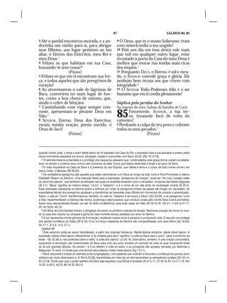 87                                            SALMOS 84, 85

3 Até  o pardal encontrou morada, e a an-                           9 Ó Deus, que és o nosso Soberano; trata
dorinha um ninho para si, para abrigar                              com misericórdia o teu ungido!
seus filhotes, um lugar próximo ao teu                              10 Pois um dia em teus átrios vale mais
altar, ó Eterno dos Exércitos, meu Rei e                            que mil em qualquer outro lugar; estar
meu Deus.2                                                          recostado à porta da Casa do meu Deus é
4 Felizes os que habitam em tua Casa,                               melhor que morar nas tendas mais ricas
louvando-te sem cessar!3                                            dos ímpios.5
                  (Pausa)                                           11 Porquanto DEUs, o Eterno, é sol e escu-
5 Felizes os que em ti encontram sua for-                           do, o SENHOR concede graça e glória. Ele
ça, e todos aqueles que são peregrinos de                           nenhum bem recusa aos que vivem com
coração!                                                            integridade.6
6 Ao atravessarem o vale de lágrimas de                             12 Ó SENHOR Todo-Poderoso, feliz é o ser
Baca, convertem-no num lugar de fon-                                humano que em ti confia plenamente!
tes, como a boa chuva de outono, que,
ainda o cobre de bênçãos.                                           Súplica pelo perdão do Senhor
7 Caminhando com vigor sempre cres-                                 Ao regente do coro. Salmo da família de Corá.
cente, apresentam-se perante Deus em
Sião.4
8 SENHOR, Eterno, Deus dos Exércitos,
                                                                    85     Favoreceste, SENHOR, a tua ter-
                                                                           ra; trouxeste Jacó de volta do
                                                                    cativeiro!1
escuta minha oração, presta ouvido, ó                               2 Perdoaste a culpa do teu povo e cobriste
Deus de Jacó!                                                       todos os seus pecados.2
                  (Pausa)                                                            (Pausa)



queribe contra Judá, o levita e autor deste salmo se vê separado da Casa do Pai, e expressa toda a sua saudade e anseio pelos
doces momentos passados em louvor, adoração, oração e comunhão com Deus (Sl 42; 2Rs 18.13-16).
   2 O salmista observa a liberdade e o privilégio dos pequenos pássaros que, contemplados pela graça divina, podem se estabe-
lecer no templo e construir seus ninhos bem próximos do altar, honra que estava destinada a Israel e ao povo de Deus.
   3 O mais importante na Casa de Deus é a presença do seu Espírito, que habita a alma e o corpo de todo crente sincero em
Jesus Cristo, o Messias (Mt 28.20).
   4 Os verdadeiros peregrinos são aqueles que estão caminhando com Deus ao longo da vida, rumo à Terra Prometida (o eterno
Shabbath Shalom do Senhor). Uma tradução literal para a expressão “peregrinos de coração” pode ser “em cujo coração estão
os caminhos planos”, que lembram as estradas nas quais os israelitas andavam rumo a Jerusalém, na época das festas religiosas
(Sl 4.7). “Baca” significa ao mesmo tempo “choro” e “bálsamo”, e é o nome de um vale árido de localização incerta (Sl 23.4).
Essa expressão representa os trechos áridos e sofridos por onde os peregrinos tinham de passar até chegar em Jerusalém. As
expectativas felizes dos peregrinos ajudavam a transformar as travessias mais difíceis em momentos de consolo e aprendizado.
Assim, o vale do “choro” transformava-se, também, no vale do “bálsamo e do louvor a Deus” (2Cr 20.26), e os peregrinos, rumo
a Sião, experimentaram a mesma mão divina, poderosa e abençoadora, que conduziu Israel pelo monte Sinai à terra prometida.
Assim seus descendentes fizeram, ao sair do exílio na Babilônia, para suas casas em Sião (Sl 78.15,16; 105.41; 114.8; Is 41.17-
20; 43.19,20; 49.10).
   5 Os filhos de Corá (levitas) tinham a obrigação de serem os porteiros solenes do templo. Nenhuma posição de honra no mun-
do (a casa dos ímpios) se compara à glória do mais humilde serviço prestado por amor ao Senhor.
   6 O sol representa a fonte gloriosa de iluminação, revelando nossos erros e pecados e produzindo vida. O escudo nos protege
dos dardos mortíferos do Diabo (Ef 6.16). A luz e a força majestosa do Senhor são compartilhadas com seus filhos (Ap 19.6-8;
Gn 17.1; Sl 3.3; 15.2; 27.1).
   Capítulo 85
   1 Este versículo pode ser assim transliterado, a partir dos originais hebraicos: Ratsíta Adonai artsêcha, shávta shevit Iaacov. A
expressão shávta shevit Iaacov (literalmente: tu te voltaste para Jacó” significa “a volta de Deus para o povo” (Jacó é sinônimo de
Israel – Gn 32.28) e, nas profecias sobre o exílio “a volta dos cativos” (Jr 29.14). Este salmo, portanto, é uma oração comunitária,
suplicando a renovação das misericórdias de Deus para com seu povo durante um período de crise no qual novamente Israel
se vê sob grandes aflições. Os versos 1 a 3 se referem à volta do exílio, e as provações são aquelas narradas por Neemias e
Malaquias. O verso 12 revela que uma terrível seca desolou Israel nessa época (Ag 1.5-11).
   2 Deus responde à oração do salmista (e da congregação), com palavras que motivam e renovam a confiança de que seu povo
voltará a ser muito abençoado (v. 9; Nm 6.22-26), transmitidas por meio de um dos sacerdotes ou adoradores coraítas (2Cr 20.14;
Sl 12.5,6). Onde quer que o poder salvífico de Deus seja expresso, sua Glória é revelada (Sl 57.5,11; 72.18,19; Êx 14.4,17,18; Nm
14.22; Is 40.5; 44.23; 66.19; Ez 39.21).
 